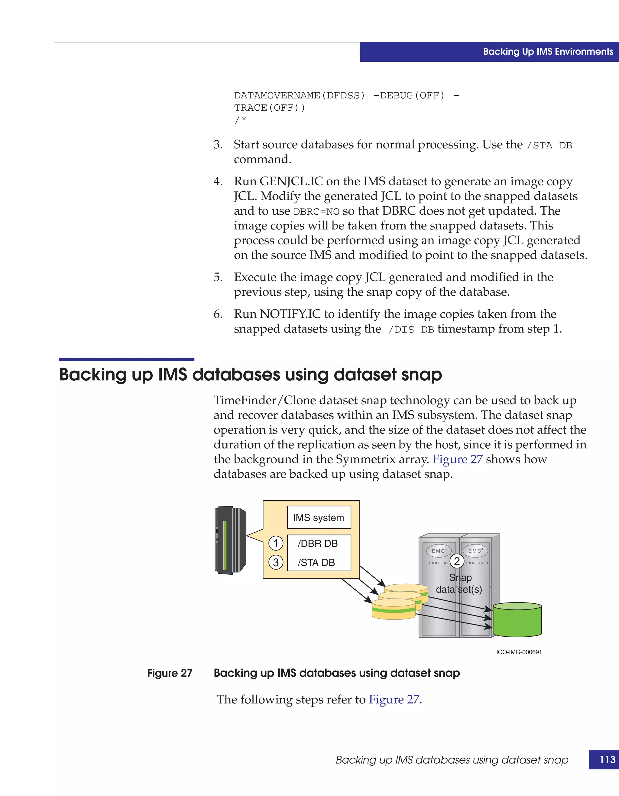 Backing Up IMS Environments



                        DATAMOVERNAME(DFDSS) –DEBUG(OFF) –
                        TRACE(OFF))
                        /*

                     3. Start source databases for normal processing. Use the /STA DB
                        command.
                     4. Run GENJCL.IC on the IMS dataset to generate an image copy
                        JCL. Modify the generated JCL to point to the snapped datasets
                        and to use DBRC=NO so that DBRC does not get updated. The
                        image copies will be taken from the snapped datasets. This
                        process could be performed using an image copy JCL generated
                        on the source IMS and modified to point to the snapped datasets.
                     5. Execute the image copy JCL generated and modified in the
                        previous step, using the snap copy of the database.
                     6. Run NOTIFY.IC to identify the image copies taken from the
                        snapped datasets using the /DIS DB timestamp from step 1.


Backing up IMS databases using dataset snap
                     TimeFinder/Clone dataset snap technology can be used to back up
                     and recover databases within an IMS subsystem. The dataset snap
                     operation is very quick, and the size of the dataset does not affect the
                     duration of the replication as seen by the host, since it is performed in
                     the background in the Symmetrix array. Figure 27 shows how
                     databases are backed up using dataset snap.


                                    IMS system

                                1    /DBR DB
                                3    /STA DB                         2
                                                                    Snap
                                                                 data set(s)




                                                                                 ICO-IMG-000691


         Figure 27   Backing up IMS databases using dataset snap

                     The following steps refer to Figure 27.



                                               Backing up IMS databases using dataset snap             113
 