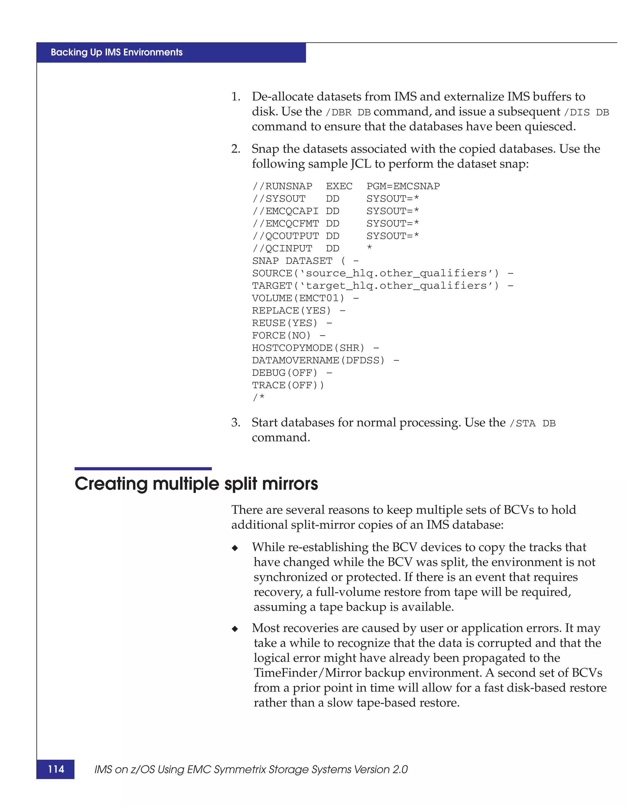 Backing Up IMS Environments



                                 1. De-allocate datasets from IMS and externalize IMS buffers to
                                    disk. Use the /DBR DB command, and issue a subsequent /DIS DB
                                    command to ensure that the databases have been quiesced.
                                 2. Snap the datasets associated with the copied databases. Use the
                                    following sample JCL to perform the dataset snap:
                                     //RUNSNAP EXEC PGM=EMCSNAP
                                     //SYSOUT    DD   SYSOUT=*
                                     //EMCQCAPI DD    SYSOUT=*
                                     //EMCQCFMT DD    SYSOUT=*
                                     //QCOUTPUT DD    SYSOUT=*
                                     //QCINPUT DD     *
                                     SNAP DATASET ( -
                                     SOURCE(‘source_hlq.other_qualifiers’) –
                                     TARGET(‘target_hlq.other_qualifiers’) –
                                     VOLUME(EMCT01) –
                                     REPLACE(YES) –
                                     REUSE(YES) –
                                     FORCE(NO) –
                                     HOSTCOPYMODE(SHR) –
                                     DATAMOVERNAME(DFDSS) –
                                     DEBUG(OFF) –
                                     TRACE(OFF))
                                     /*

                                 3. Start databases for normal processing. Use the /STA DB
                                    command.


      Creating multiple split mirrors
                                 There are several reasons to keep multiple sets of BCVs to hold
                                 additional split-mirror copies of an IMS database:
                                 ◆   While re-establishing the BCV devices to copy the tracks that
                                     have changed while the BCV was split, the environment is not
                                     synchronized or protected. If there is an event that requires
                                     recovery, a full-volume restore from tape will be required,
                                     assuming a tape backup is available.
                                 ◆   Most recoveries are caused by user or application errors. It may
                                     take a while to recognize that the data is corrupted and that the
                                     logical error might have already been propagated to the
                                     TimeFinder/Mirror backup environment. A second set of BCVs
                                     from a prior point in time will allow for a fast disk-based restore
                                     rather than a slow tape-based restore.




114     IMS on z/OS Using EMC Symmetrix Storage Systems Version 2.0
 
