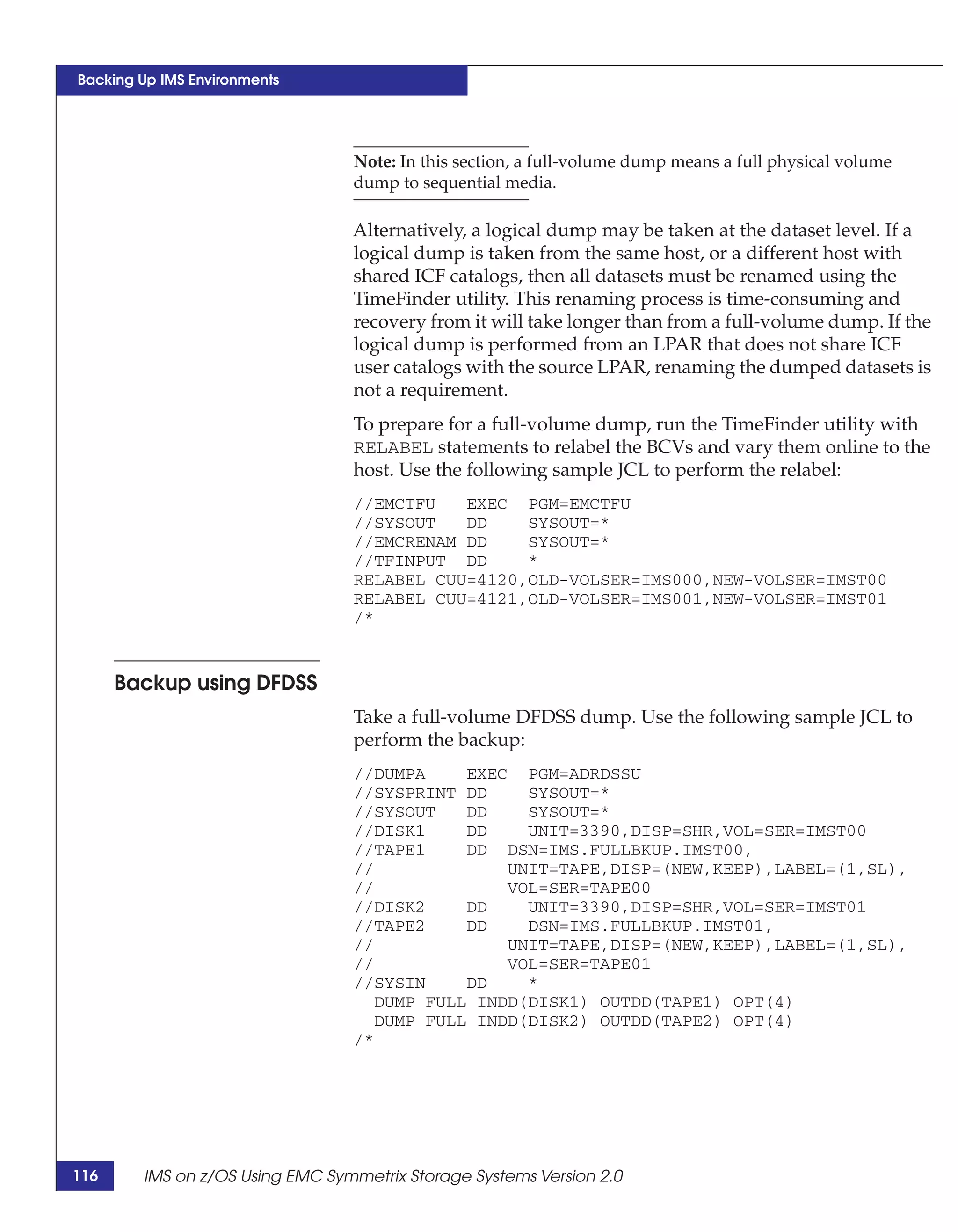 Backing Up IMS Environments




                                 Note: In this section, a full-volume dump means a full physical volume
                                 dump to sequential media.

                                 Alternatively, a logical dump may be taken at the dataset level. If a
                                 logical dump is taken from the same host, or a different host with
                                 shared ICF catalogs, then all datasets must be renamed using the
                                 TimeFinder utility. This renaming process is time-consuming and
                                 recovery from it will take longer than from a full-volume dump. If the
                                 logical dump is performed from an LPAR that does not share ICF
                                 user catalogs with the source LPAR, renaming the dumped datasets is
                                 not a requirement.
                                 To prepare for a full-volume dump, run the TimeFinder utility with
                                 RELABEL statements to relabel the BCVs and vary them online to the
                                 host. Use the following sample JCL to perform the relabel:
                                 //EMCTFU   EXEC PGM=EMCTFU
                                 //SYSOUT   DD    SYSOUT=*
                                 //EMCRENAM DD    SYSOUT=*
                                 //TFINPUT DD     *
                                 RELABEL CUU=4120,OLD-VOLSER=IMS000,NEW-VOLSER=IMST00
                                 RELABEL CUU=4121,OLD-VOLSER=IMS001,NEW-VOLSER=IMST01
                                 /*


      Backup using DFDSS
                                 Take a full-volume DFDSS dump. Use the following sample JCL to
                                 perform the backup:
                                 //DUMPA     EXEC PGM=ADRDSSU
                                 //SYSPRINT DD     SYSOUT=*
                                 //SYSOUT    DD    SYSOUT=*
                                 //DISK1     DD    UNIT=3390,DISP=SHR,VOL=SER=IMST00
                                 //TAPE1     DD DSN=IMS.FULLBKUP.IMST00,
                                 //              UNIT=TAPE,DISP=(NEW,KEEP),LABEL=(1,SL),
                                 //              VOL=SER=TAPE00
                                 //DISK2     DD    UNIT=3390,DISP=SHR,VOL=SER=IMST01
                                 //TAPE2     DD    DSN=IMS.FULLBKUP.IMST01,
                                 //              UNIT=TAPE,DISP=(NEW,KEEP),LABEL=(1,SL),
                                 //              VOL=SER=TAPE01
                                 //SYSIN     DD    *
                                    DUMP FULL INDD(DISK1) OUTDD(TAPE1) OPT(4)
                                    DUMP FULL INDD(DISK2) OUTDD(TAPE2) OPT(4)
                                 /*




116     IMS on z/OS Using EMC Symmetrix Storage Systems Version 2.0
 