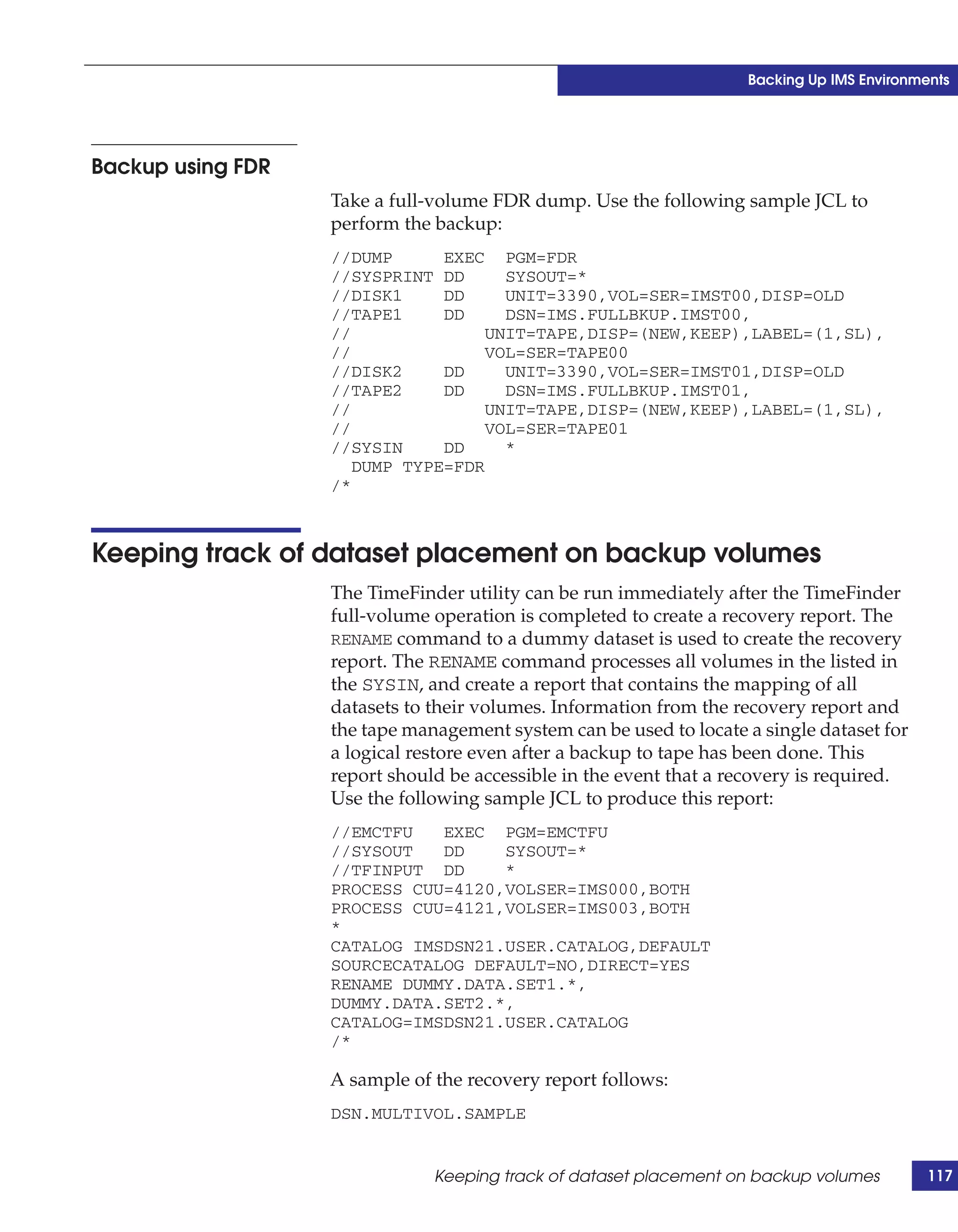 Backing Up IMS Environments




Backup using FDR
                   Take a full-volume FDR dump. Use the following sample JCL to
                   perform the backup:
                   //DUMP      EXEC PGM=FDR
                   //SYSPRINT DD      SYSOUT=*
                   //DISK1     DD     UNIT=3390,VOL=SER=IMST00,DISP=OLD
                   //TAPE1     DD     DSN=IMS.FULLBKUP.IMST00,
                   //               UNIT=TAPE,DISP=(NEW,KEEP),LABEL=(1,SL),
                   //               VOL=SER=TAPE00
                   //DISK2     DD     UNIT=3390,VOL=SER=IMST01,DISP=OLD
                   //TAPE2     DD     DSN=IMS.FULLBKUP.IMST01,
                   //               UNIT=TAPE,DISP=(NEW,KEEP),LABEL=(1,SL),
                   //               VOL=SER=TAPE01
                   //SYSIN     DD     *
                      DUMP TYPE=FDR
                   /*



Keeping track of dataset placement on backup volumes
                   The TimeFinder utility can be run immediately after the TimeFinder
                   full-volume operation is completed to create a recovery report. The
                   RENAME command to a dummy dataset is used to create the recovery
                   report. The RENAME command processes all volumes in the listed in
                   the SYSIN, and create a report that contains the mapping of all
                   datasets to their volumes. Information from the recovery report and
                   the tape management system can be used to locate a single dataset for
                   a logical restore even after a backup to tape has been done. This
                   report should be accessible in the event that a recovery is required.
                   Use the following sample JCL to produce this report:
                   //EMCTFU   EXEC PGM=EMCTFU
                   //SYSOUT   DD    SYSOUT=*
                   //TFINPUT DD     *
                   PROCESS CUU=4120,VOLSER=IMS000,BOTH
                   PROCESS CUU=4121,VOLSER=IMS003,BOTH
                   *
                   CATALOG IMSDSN21.USER.CATALOG,DEFAULT
                   SOURCECATALOG DEFAULT=NO,DIRECT=YES
                   RENAME DUMMY.DATA.SET1.*,
                   DUMMY.DATA.SET2.*,
                   CATALOG=IMSDSN21.USER.CATALOG
                   /*

                   A sample of the recovery report follows:
                   DSN.MULTIVOL.SAMPLE


                               Keeping track of dataset placement on backup volumes         117
 