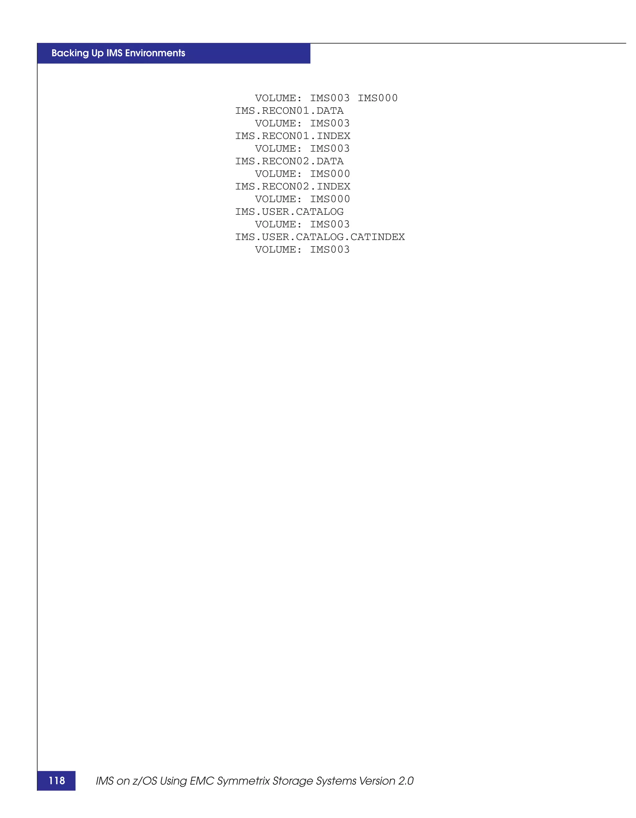 Backing Up IMS Environments



                                    VOLUME: IMS003 IMS000
                                 IMS.RECON01.DATA
                                    VOLUME: IMS003
                                 IMS.RECON01.INDEX
                                    VOLUME: IMS003
                                 IMS.RECON02.DATA
                                    VOLUME: IMS000
                                 IMS.RECON02.INDEX
                                    VOLUME: IMS000
                                 IMS.USER.CATALOG
                                    VOLUME: IMS003
                                 IMS.USER.CATALOG.CATINDEX
                                    VOLUME: IMS003




118     IMS on z/OS Using EMC Symmetrix Storage Systems Version 2.0
 