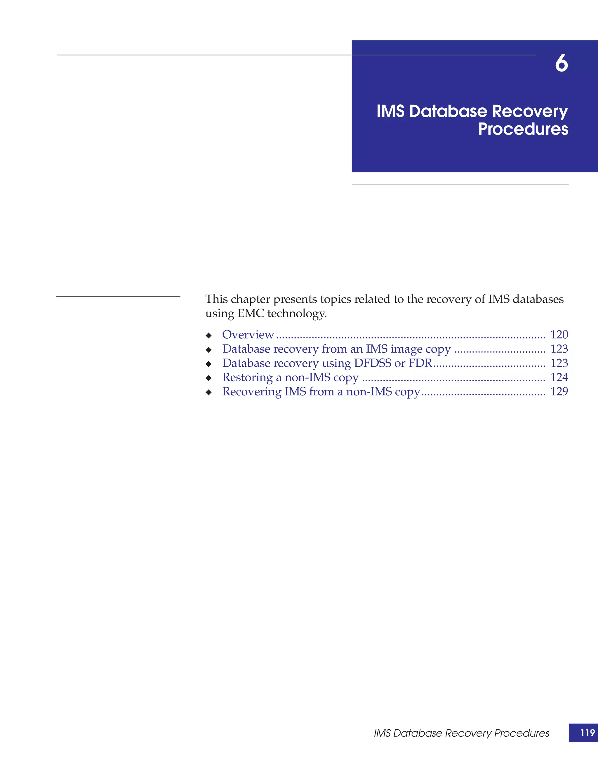 6
                                                   IMS Database Recovery
                                                              Procedures




This chapter presents topics related to the recovery of IMS databases
using EMC technology.
◆   Overview ...........................................................................................   120
◆   Database recovery from an IMS image copy ...............................                               123
◆   Database recovery using DFDSS or FDR......................................                             123
◆   Restoring a non-IMS copy ..............................................................                124
◆   Recovering IMS from a non-IMS copy..........................................                           129




                                                  IMS Database Recovery Procedures                               119
 