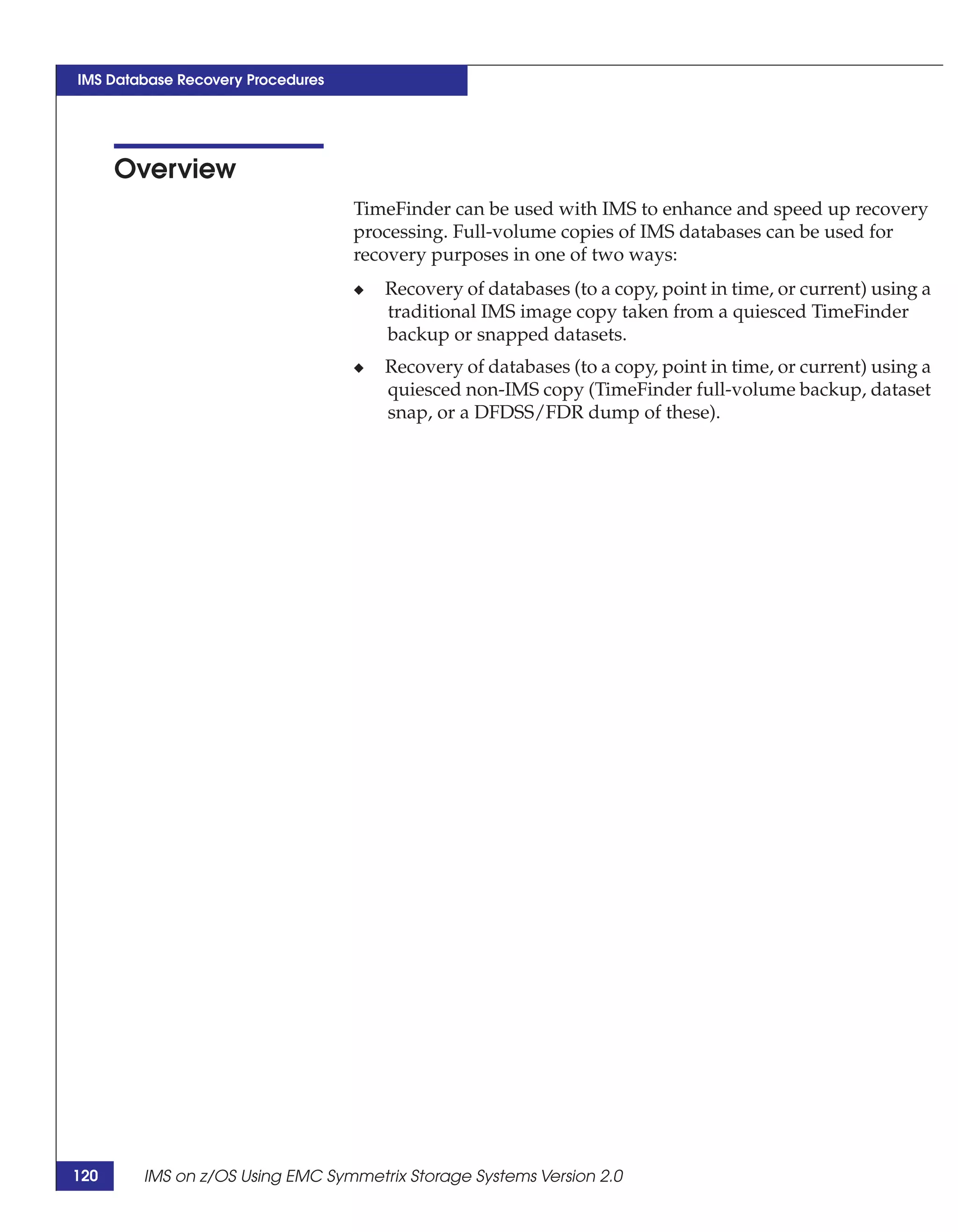 IMS Database Recovery Procedures




      Overview
                                   TimeFinder can be used with IMS to enhance and speed up recovery
                                   processing. Full-volume copies of IMS databases can be used for
                                   recovery purposes in one of two ways:
                                   ◆   Recovery of databases (to a copy, point in time, or current) using a
                                       traditional IMS image copy taken from a quiesced TimeFinder
                                       backup or snapped datasets.
                                   ◆   Recovery of databases (to a copy, point in time, or current) using a
                                       quiesced non-IMS copy (TimeFinder full-volume backup, dataset
                                       snap, or a DFDSS/FDR dump of these).




120     IMS on z/OS Using EMC Symmetrix Storage Systems Version 2.0
 