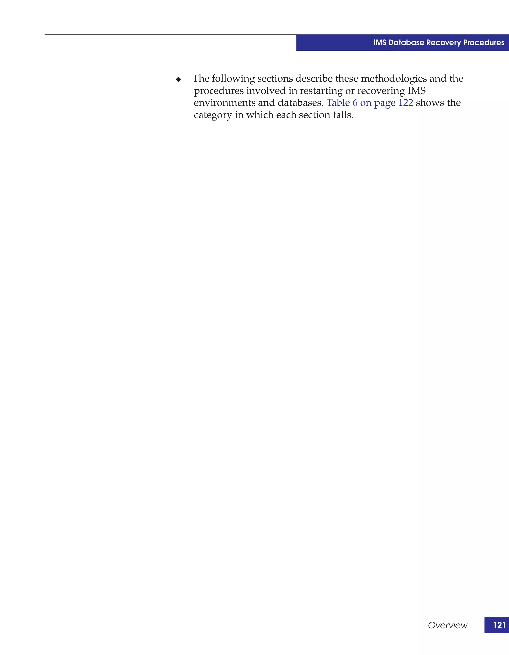 IMS Database Recovery Procedures



◆   The following sections describe these methodologies and the
    procedures involved in restarting or recovering IMS
    environments and databases. Table 6 on page 122 shows the
    category in which each section falls.




                                                        Overview        121
 