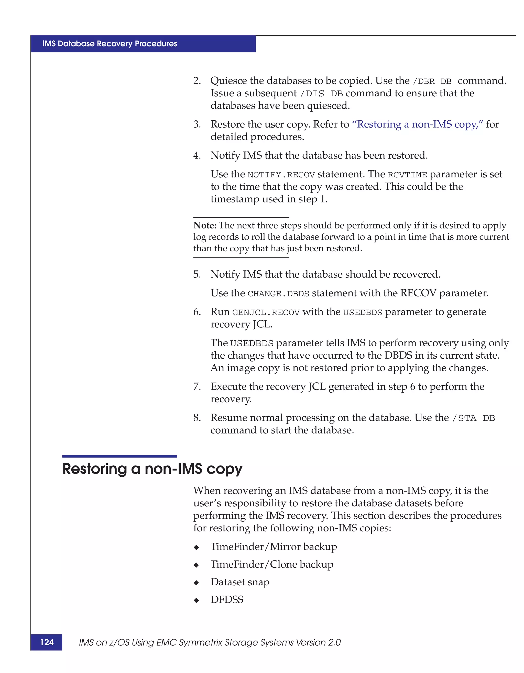 IMS Database Recovery Procedures



                                   2. Quiesce the databases to be copied. Use the /DBR DB command.
                                      Issue a subsequent /DIS DB command to ensure that the
                                      databases have been quiesced.
                                   3. Restore the user copy. Refer to “Restoring a non-IMS copy,” for
                                      detailed procedures.
                                   4. Notify IMS that the database has been restored.
                                       Use the NOTIFY.RECOV statement. The RCVTIME parameter is set
                                       to the time that the copy was created. This could be the
                                       timestamp used in step 1.

                                   Note: The next three steps should be performed only if it is desired to apply
                                   log records to roll the database forward to a point in time that is more current
                                   than the copy that has just been restored.

                                   5. Notify IMS that the database should be recovered.
                                       Use the CHANGE.DBDS statement with the RECOV parameter.
                                   6. Run GENJCL.RECOV with the USEDBDS parameter to generate
                                      recovery JCL.
                                       The USEDBDS parameter tells IMS to perform recovery using only
                                       the changes that have occurred to the DBDS in its current state.
                                       An image copy is not restored prior to applying the changes.
                                   7. Execute the recovery JCL generated in step 6 to perform the
                                      recovery.
                                   8. Resume normal processing on the database. Use the /STA DB
                                      command to start the database.


      Restoring a non-IMS copy
                                   When recovering an IMS database from a non-IMS copy, it is the
                                   user’s responsibility to restore the database datasets before
                                   performing the IMS recovery. This section describes the procedures
                                   for restoring the following non-IMS copies:
                                   ◆   TimeFinder/Mirror backup
                                   ◆   TimeFinder/Clone backup
                                   ◆   Dataset snap
                                   ◆   DFDSS



124     IMS on z/OS Using EMC Symmetrix Storage Systems Version 2.0
 