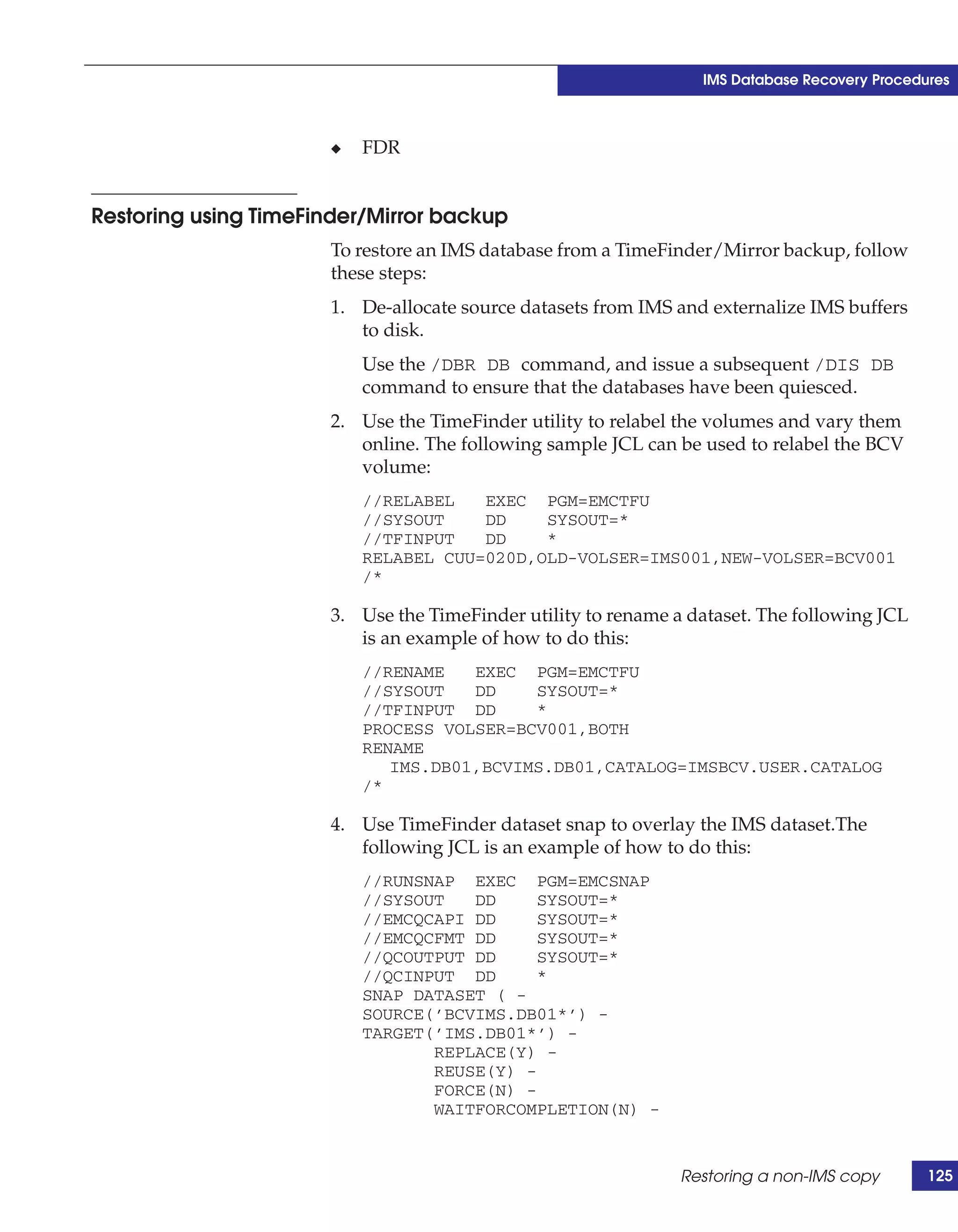 IMS Database Recovery Procedures



                      ◆   FDR


Restoring using TimeFinder/Mirror backup
                      To restore an IMS database from a TimeFinder/Mirror backup, follow
                      these steps:
                      1. De-allocate source datasets from IMS and externalize IMS buffers
                         to disk.
                          Use the /DBR DB command, and issue a subsequent /DIS DB
                          command to ensure that the databases have been quiesced.
                      2. Use the TimeFinder utility to relabel the volumes and vary them
                         online. The following sample JCL can be used to relabel the BCV
                         volume:
                          //RELABEL   EXEC PGM=EMCTFU
                          //SYSOUT    DD    SYSOUT=*
                          //TFINPUT   DD    *
                          RELABEL CUU=020D,OLD-VOLSER=IMS001,NEW-VOLSER=BCV001
                          /*

                      3. Use the TimeFinder utility to rename a dataset. The following JCL
                         is an example of how to do this:
                          //RENAME   EXEC PGM=EMCTFU
                          //SYSOUT   DD    SYSOUT=*
                          //TFINPUT DD     *
                          PROCESS VOLSER=BCV001,BOTH
                          RENAME
                             IMS.DB01,BCVIMS.DB01,CATALOG=IMSBCV.USER.CATALOG
                          /*

                      4. Use TimeFinder dataset snap to overlay the IMS dataset.The
                         following JCL is an example of how to do this:
                          //RUNSNAP EXEC PGM=EMCSNAP
                          //SYSOUT   DD     SYSOUT=*
                          //EMCQCAPI DD     SYSOUT=*
                          //EMCQCFMT DD     SYSOUT=*
                          //QCOUTPUT DD     SYSOUT=*
                          //QCINPUT DD      *
                          SNAP DATASET ( -
                          SOURCE(’BCVIMS.DB01*’) -
                          TARGET(’IMS.DB01*’) -
                                 REPLACE(Y) -
                                 REUSE(Y) -
                                 FORCE(N) -
                                 WAITFORCOMPLETION(N) -


                                                               Restoring a non-IMS copy       125
 