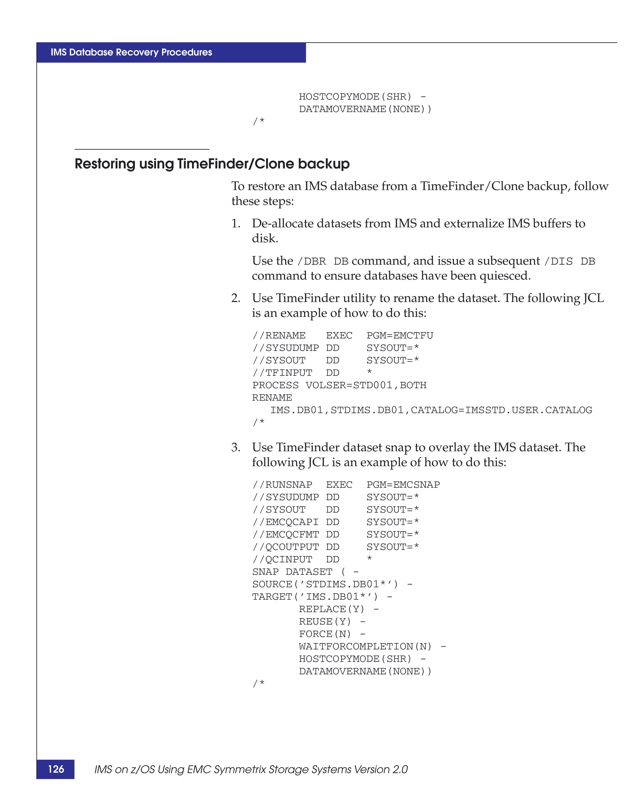 IMS Database Recovery Procedures



                                               HOSTCOPYMODE(SHR) -
                                               DATAMOVERNAME(NONE))
                                      /*


      Restoring using TimeFinder/Clone backup
                                   To restore an IMS database from a TimeFinder/Clone backup, follow
                                   these steps:
                                   1. De-allocate datasets from IMS and externalize IMS buffers to
                                      disk.
                                      Use the /DBR DB command, and issue a subsequent /DIS DB
                                      command to ensure databases have been quiesced.
                                   2. Use TimeFinder utility to rename the dataset. The following JCL
                                      is an example of how to do this:
                                      //RENAME   EXEC PGM=EMCTFU
                                      //SYSUDUMP DD    SYSOUT=*
                                      //SYSOUT   DD    SYSOUT=*
                                      //TFINPUT DD     *
                                      PROCESS VOLSER=STD001,BOTH
                                      RENAME
                                         IMS.DB01,STDIMS.DB01,CATALOG=IMSSTD.USER.CATALOG
                                      /*

                                   3. Use TimeFinder dataset snap to overlay the IMS dataset. The
                                      following JCL is an example of how to do this:
                                      //RUNSNAP EXEC PGM=EMCSNAP
                                      //SYSUDUMP DD     SYSOUT=*
                                      //SYSOUT   DD     SYSOUT=*
                                      //EMCQCAPI DD     SYSOUT=*
                                      //EMCQCFMT DD     SYSOUT=*
                                      //QCOUTPUT DD     SYSOUT=*
                                      //QCINPUT DD      *
                                      SNAP DATASET ( -
                                      SOURCE(’STDIMS.DB01*’) -
                                      TARGET(’IMS.DB01*’) -
                                             REPLACE(Y) -
                                             REUSE(Y) -
                                             FORCE(N) -
                                             WAITFORCOMPLETION(N) -
                                             HOSTCOPYMODE(SHR) -
                                             DATAMOVERNAME(NONE))
                                      /*




126     IMS on z/OS Using EMC Symmetrix Storage Systems Version 2.0
 