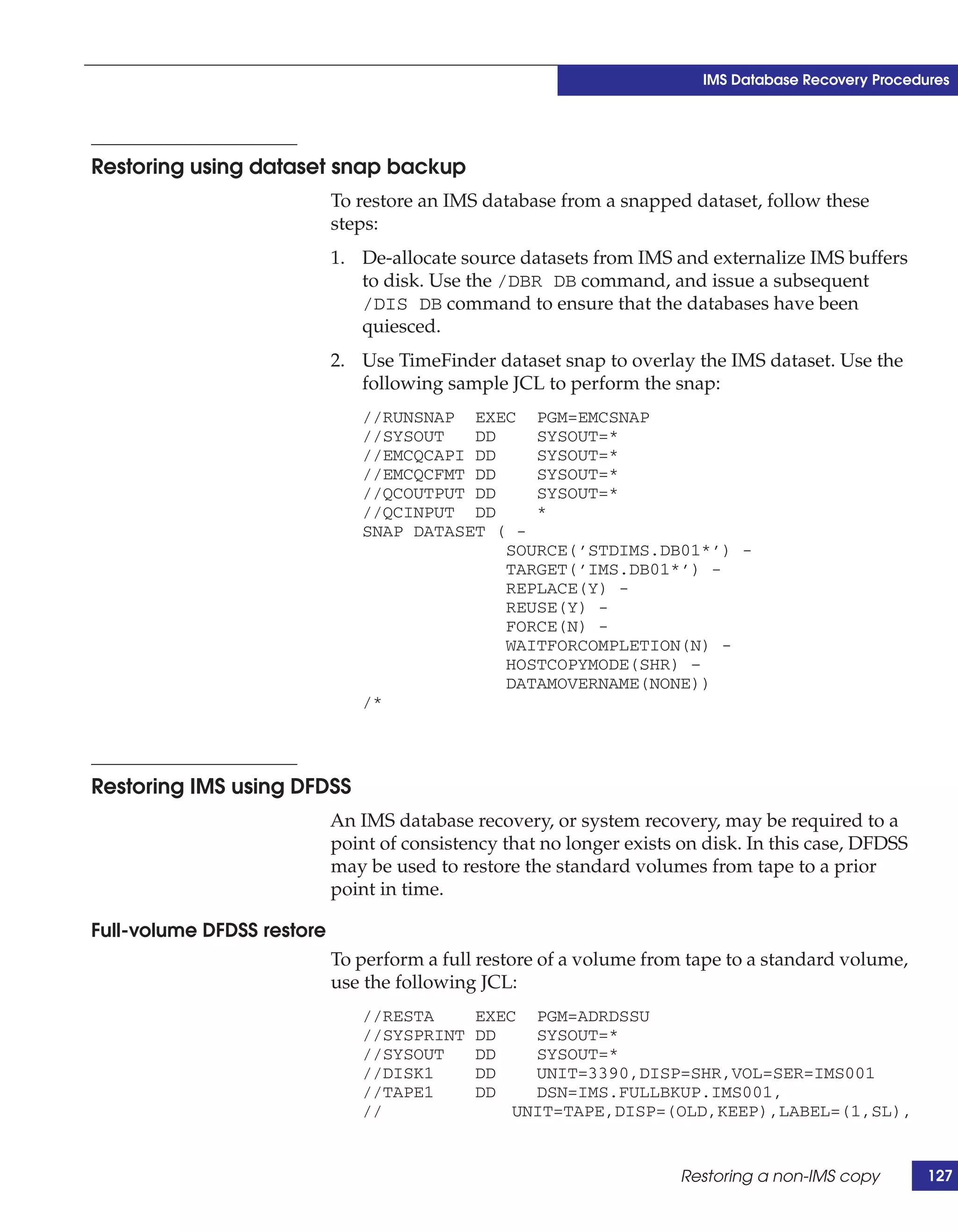 IMS Database Recovery Procedures




Restoring using dataset snap backup
                            To restore an IMS database from a snapped dataset, follow these
                            steps:
                            1. De-allocate source datasets from IMS and externalize IMS buffers
                               to disk. Use the /DBR DB command, and issue a subsequent
                               /DIS DB command to ensure that the databases have been
                               quiesced.
                            2. Use TimeFinder dataset snap to overlay the IMS dataset. Use the
                               following sample JCL to perform the snap:
                               //RUNSNAP EXEC PGM=EMCSNAP
                               //SYSOUT   DD    SYSOUT=*
                               //EMCQCAPI DD    SYSOUT=*
                               //EMCQCFMT DD    SYSOUT=*
                               //QCOUTPUT DD    SYSOUT=*
                               //QCINPUT DD     *
                               SNAP DATASET ( -
                                             SOURCE(’STDIMS.DB01*’) -
                                             TARGET(’IMS.DB01*’) -
                                             REPLACE(Y) -
                                             REUSE(Y) -
                                             FORCE(N) -
                                             WAITFORCOMPLETION(N) -
                                             HOSTCOPYMODE(SHR) –
                                             DATAMOVERNAME(NONE))
                               /*




Restoring IMS using DFDSS
                            An IMS database recovery, or system recovery, may be required to a
                            point of consistency that no longer exists on disk. In this case, DFDSS
                            may be used to restore the standard volumes from tape to a prior
                            point in time.

Full-volume DFDSS restore
                            To perform a full restore of a volume from tape to a standard volume,
                            use the following JCL:
                               //RESTA       EXEC PGM=ADRDSSU
                               //SYSPRINT    DD    SYSOUT=*
                               //SYSOUT      DD    SYSOUT=*
                               //DISK1       DD    UNIT=3390,DISP=SHR,VOL=SER=IMS001
                               //TAPE1       DD    DSN=IMS.FULLBKUP.IMS001,
                               //                UNIT=TAPE,DISP=(OLD,KEEP),LABEL=(1,SL),


                                                                       Restoring a non-IMS copy       127
 