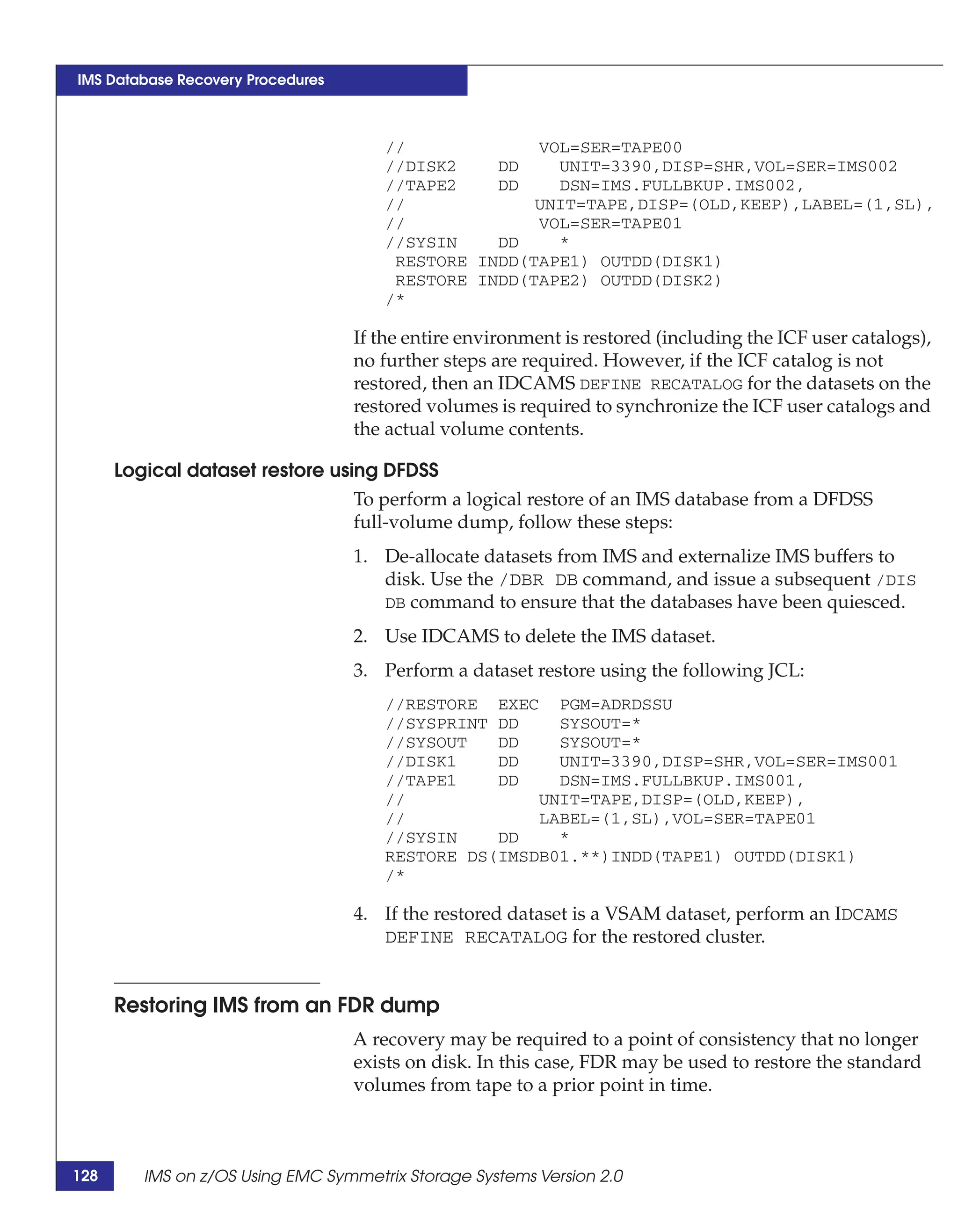 IMS Database Recovery Procedures



                                      //             VOL=SER=TAPE00
                                      //DISK2    DD    UNIT=3390,DISP=SHR,VOL=SER=IMS002
                                      //TAPE2    DD    DSN=IMS.FULLBKUP.IMS002,
                                      //             UNIT=TAPE,DISP=(OLD,KEEP),LABEL=(1,SL),
                                      //             VOL=SER=TAPE01
                                      //SYSIN    DD    *
                                       RESTORE INDD(TAPE1) OUTDD(DISK1)
                                       RESTORE INDD(TAPE2) OUTDD(DISK2)
                                      /*

                                   If the entire environment is restored (including the ICF user catalogs),
                                   no further steps are required. However, if the ICF catalog is not
                                   restored, then an IDCAMS DEFINE RECATALOG for the datasets on the
                                   restored volumes is required to synchronize the ICF user catalogs and
                                   the actual volume contents.

      Logical dataset restore using DFDSS
                                 To perform a logical restore of an IMS database from a DFDSS
                                 full-volume dump, follow these steps:
                                   1. De-allocate datasets from IMS and externalize IMS buffers to
                                      disk. Use the /DBR DB command, and issue a subsequent /DIS
                                      DB command to ensure that the databases have been quiesced.

                                   2. Use IDCAMS to delete the IMS dataset.
                                   3. Perform a dataset restore using the following JCL:
                                      //RESTORE EXEC PGM=ADRDSSU
                                      //SYSPRINT DD    SYSOUT=*
                                      //SYSOUT   DD    SYSOUT=*
                                      //DISK1    DD    UNIT=3390,DISP=SHR,VOL=SER=IMS001
                                      //TAPE1    DD    DSN=IMS.FULLBKUP.IMS001,
                                      //             UNIT=TAPE,DISP=(OLD,KEEP),
                                      //             LABEL=(1,SL),VOL=SER=TAPE01
                                      //SYSIN    DD    *
                                      RESTORE DS(IMSDB01.**)INDD(TAPE1) OUTDD(DISK1)
                                      /*

                                   4. If the restored dataset is a VSAM dataset, perform an IDCAMS
                                      DEFINE RECATALOG for the restored cluster.


      Restoring IMS from an FDR dump
                                   A recovery may be required to a point of consistency that no longer
                                   exists on disk. In this case, FDR may be used to restore the standard
                                   volumes from tape to a prior point in time.



128      IMS on z/OS Using EMC Symmetrix Storage Systems Version 2.0
 