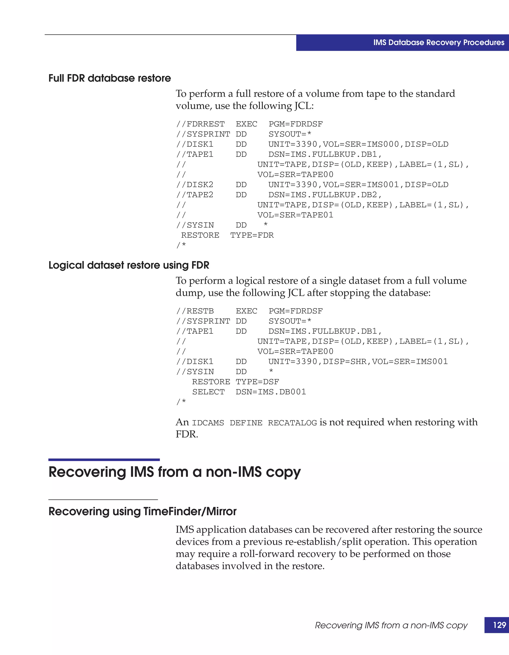 IMS Database Recovery Procedures



Full FDR database restore
                            To perform a full restore of a volume from tape to the standard
                            volume, use the following JCL:
                            //FDRREST EXEC PGM=FDRDSF
                            //SYSPRINT DD    SYSOUT=*
                            //DISK1    DD    UNIT=3390,VOL=SER=IMS000,DISP=OLD
                            //TAPE1    DD    DSN=IMS.FULLBKUP.DB1,
                            //            UNIT=TAPE,DISP=(OLD,KEEP),LABEL=(1,SL),
                            //            VOL=SER=TAPE00
                            //DISK2    DD    UNIT=3390,VOL=SER=IMS001,DISP=OLD
                            //TAPE2    DD    DSN=IMS.FULLBKUP.DB2,
                            //            UNIT=TAPE,DISP=(OLD,KEEP),LABEL=(1,SL),
                            //            VOL=SER=TAPE01
                            //SYSIN    DD  *
                             RESTORE TYPE=FDR
                            /*

Logical dataset restore using FDR
                           To perform a logical restore of a single dataset from a full volume
                           dump, use the following JCL after stopping the database:
                            //RESTB       EXEC  PGM=FDRDSF
                            //SYSPRINT    DD    SYSOUT=*
                            //TAPE1       DD    DSN=IMS.FULLBKUP.DB1,
                            //                UNIT=TAPE,DISP=(OLD,KEEP),LABEL=(1,SL),
                            //                VOL=SER=TAPE00
                            //DISK1       DD    UNIT=3390,DISP=SHR,VOL=SER=IMS001
                            //SYSIN       DD    *
                               RESTORE    TYPE=DSF
                               SELECT     DSN=IMS.DB001
                            /*

                            An IDCAMS DEFINE RECATALOG is not required when restoring with
                            FDR.


Recovering IMS from a non-IMS copy

Recovering using TimeFinder/Mirror
                            IMS application databases can be recovered after restoring the source
                            devices from a previous re-establish/split operation. This operation
                            may require a roll-forward recovery to be performed on those
                            databases involved in the restore.




                                                           Recovering IMS from a non-IMS copy         129
 