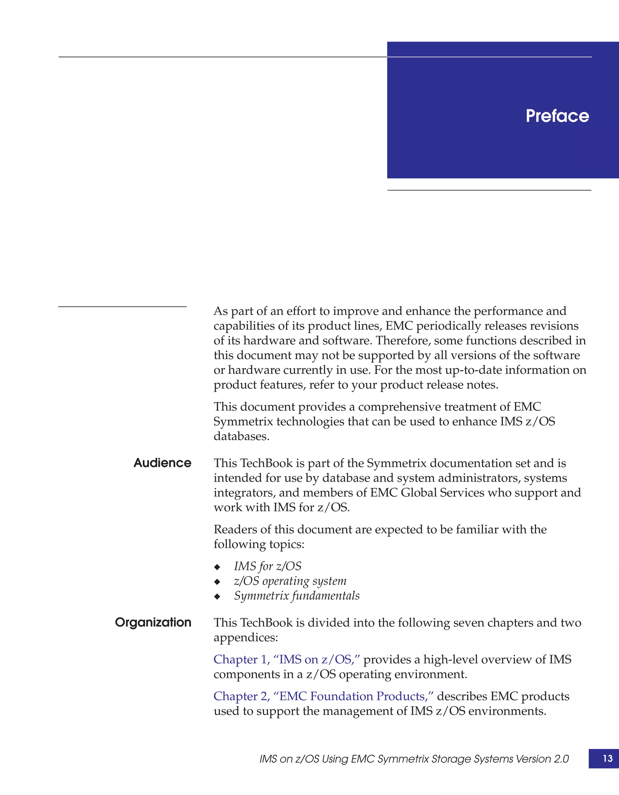 Preface




               As part of an effort to improve and enhance the performance and
               capabilities of its product lines, EMC periodically releases revisions
               of its hardware and software. Therefore, some functions described in
               this document may not be supported by all versions of the software
               or hardware currently in use. For the most up-to-date information on
               product features, refer to your product release notes.
               This document provides a comprehensive treatment of EMC
               Symmetrix technologies that can be used to enhance IMS z/OS
               databases.

  Audience     This TechBook is part of the Symmetrix documentation set and is
               intended for use by database and system administrators, systems
               integrators, and members of EMC Global Services who support and
               work with IMS for z/OS.
               Readers of this document are expected to be familiar with the
               following topics:
               ◆   IMS for z/OS
               ◆   z/OS operating system
               ◆   Symmetrix fundamentals

Organization   This TechBook is divided into the following seven chapters and two
               appendices:
               Chapter 1, “IMS on z/OS,” provides a high-level overview of IMS
               components in a z/OS operating environment.
               Chapter 2, “EMC Foundation Products,” describes EMC products
               used to support the management of IMS z/OS environments.


                       IMS on z/OS Using EMC Symmetrix Storage Systems Version 2.0      13
 