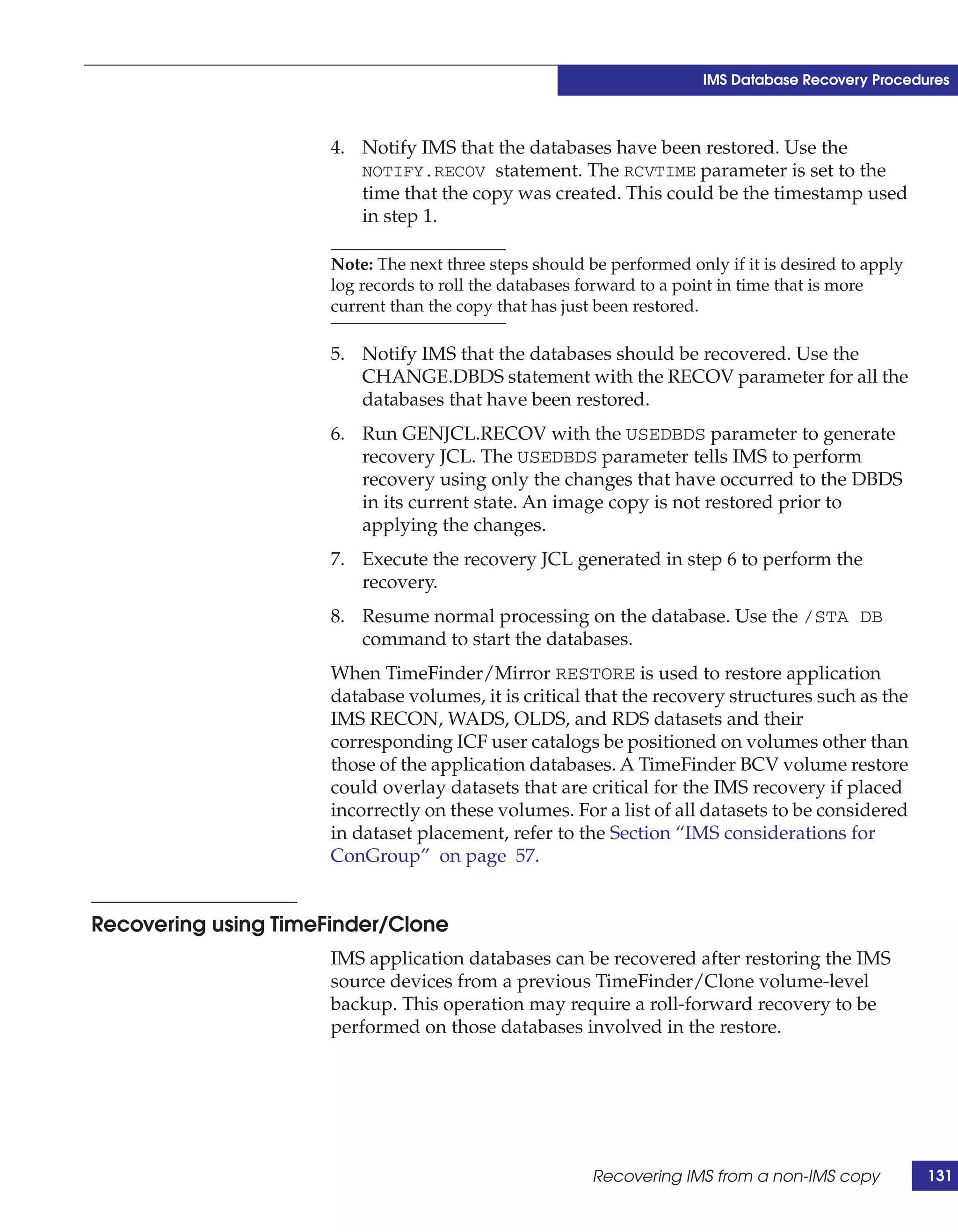 IMS Database Recovery Procedures



                      4. Notify IMS that the databases have been restored. Use the
                         NOTIFY.RECOV statement. The RCVTIME parameter is set to the
                         time that the copy was created. This could be the timestamp used
                         in step 1.

                      Note: The next three steps should be performed only if it is desired to apply
                      log records to roll the databases forward to a point in time that is more
                      current than the copy that has just been restored.

                      5. Notify IMS that the databases should be recovered. Use the
                         CHANGE.DBDS statement with the RECOV parameter for all the
                         databases that have been restored.
                      6. Run GENJCL.RECOV with the USEDBDS parameter to generate
                         recovery JCL. The USEDBDS parameter tells IMS to perform
                         recovery using only the changes that have occurred to the DBDS
                         in its current state. An image copy is not restored prior to
                         applying the changes.
                      7. Execute the recovery JCL generated in step 6 to perform the
                         recovery.
                      8. Resume normal processing on the database. Use the /STA DB
                         command to start the databases.
                      When TimeFinder/Mirror RESTORE is used to restore application
                      database volumes, it is critical that the recovery structures such as the
                      IMS RECON, WADS, OLDS, and RDS datasets and their
                      corresponding ICF user catalogs be positioned on volumes other than
                      those of the application databases. A TimeFinder BCV volume restore
                      could overlay datasets that are critical for the IMS recovery if placed
                      incorrectly on these volumes. For a list of all datasets to be considered
                      in dataset placement, refer to the Section “IMS considerations for
                      ConGroup” on page 57.


Recovering using TimeFinder/Clone
                      IMS application databases can be recovered after restoring the IMS
                      source devices from a previous TimeFinder/Clone volume-level
                      backup. This operation may require a roll-forward recovery to be
                      performed on those databases involved in the restore.




                                                         Recovering IMS from a non-IMS copy           131
 
