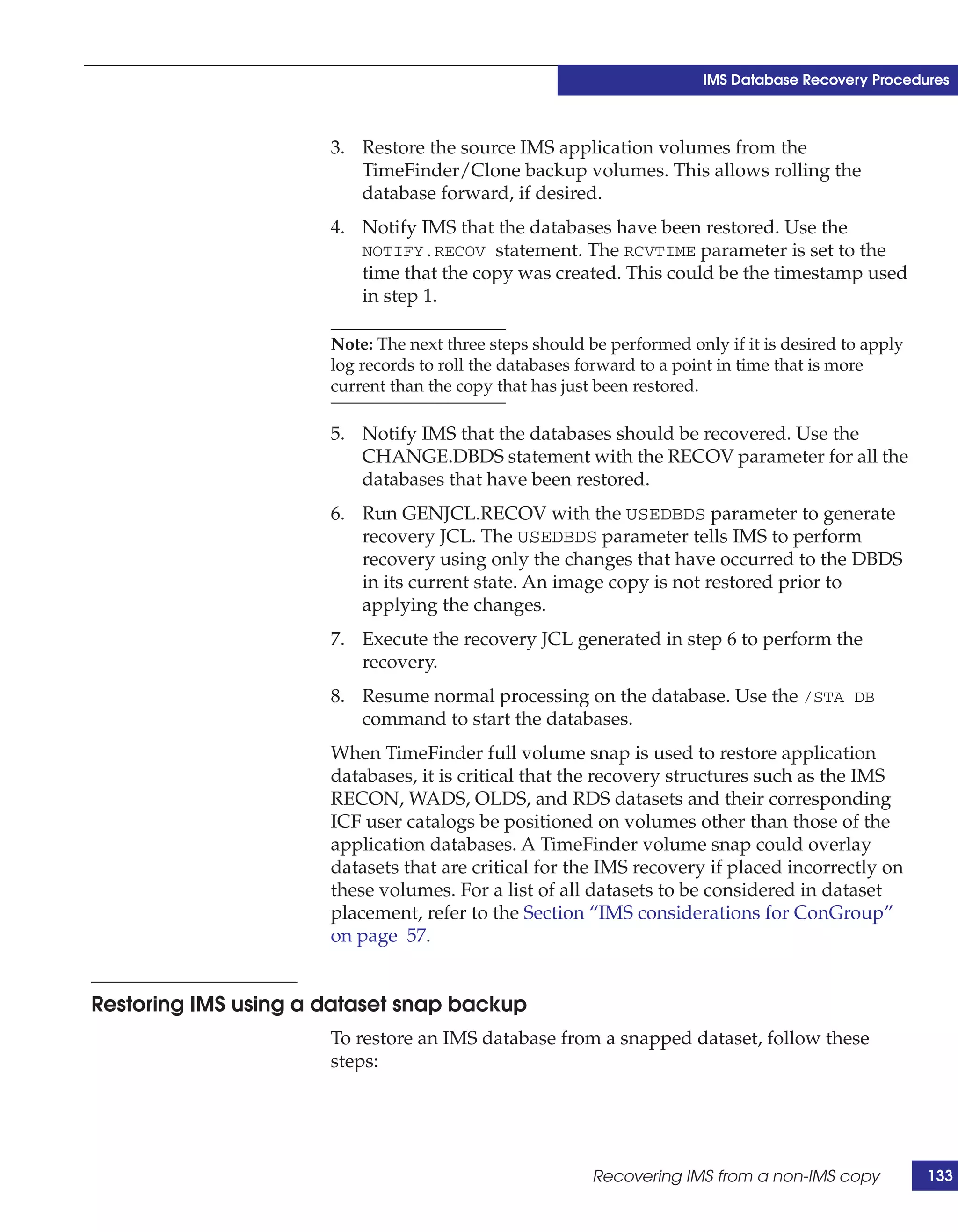 IMS Database Recovery Procedures



                      3. Restore the source IMS application volumes from the
                         TimeFinder/Clone backup volumes. This allows rolling the
                         database forward, if desired.
                      4. Notify IMS that the databases have been restored. Use the
                         NOTIFY.RECOV statement. The RCVTIME parameter is set to the
                         time that the copy was created. This could be the timestamp used
                         in step 1.

                      Note: The next three steps should be performed only if it is desired to apply
                      log records to roll the databases forward to a point in time that is more
                      current than the copy that has just been restored.

                      5. Notify IMS that the databases should be recovered. Use the
                         CHANGE.DBDS statement with the RECOV parameter for all the
                         databases that have been restored.
                      6. Run GENJCL.RECOV with the USEDBDS parameter to generate
                         recovery JCL. The USEDBDS parameter tells IMS to perform
                         recovery using only the changes that have occurred to the DBDS
                         in its current state. An image copy is not restored prior to
                         applying the changes.
                      7. Execute the recovery JCL generated in step 6 to perform the
                         recovery.
                      8. Resume normal processing on the database. Use the /STA DB
                         command to start the databases.
                      When TimeFinder full volume snap is used to restore application
                      databases, it is critical that the recovery structures such as the IMS
                      RECON, WADS, OLDS, and RDS datasets and their corresponding
                      ICF user catalogs be positioned on volumes other than those of the
                      application databases. A TimeFinder volume snap could overlay
                      datasets that are critical for the IMS recovery if placed incorrectly on
                      these volumes. For a list of all datasets to be considered in dataset
                      placement, refer to the Section “IMS considerations for ConGroup”
                      on page 57.


Restoring IMS using a dataset snap backup
                      To restore an IMS database from a snapped dataset, follow these
                      steps:




                                                         Recovering IMS from a non-IMS copy           133
 