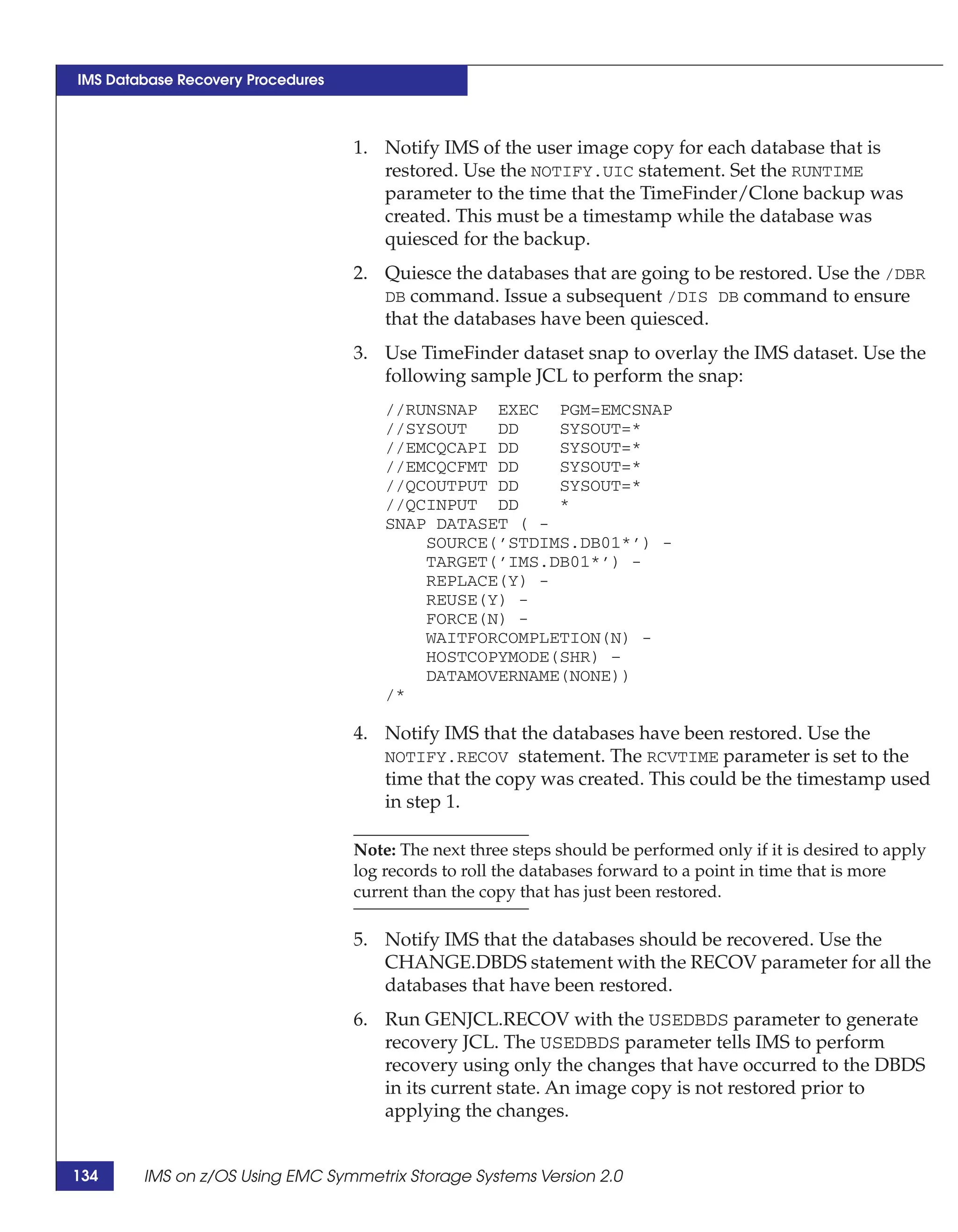 IMS Database Recovery Procedures



                                   1. Notify IMS of the user image copy for each database that is
                                      restored. Use the NOTIFY.UIC statement. Set the RUNTIME
                                      parameter to the time that the TimeFinder/Clone backup was
                                      created. This must be a timestamp while the database was
                                      quiesced for the backup.
                                   2. Quiesce the databases that are going to be restored. Use the /DBR
                                      DB command. Issue a subsequent /DIS DB command to ensure
                                      that the databases have been quiesced.
                                   3. Use TimeFinder dataset snap to overlay the IMS dataset. Use the
                                      following sample JCL to perform the snap:
                                       //RUNSNAP EXEC PGM=EMCSNAP
                                       //SYSOUT   DD    SYSOUT=*
                                       //EMCQCAPI DD    SYSOUT=*
                                       //EMCQCFMT DD    SYSOUT=*
                                       //QCOUTPUT DD    SYSOUT=*
                                       //QCINPUT DD     *
                                       SNAP DATASET ( -
                                           SOURCE(’STDIMS.DB01*’) -
                                           TARGET(’IMS.DB01*’) -
                                           REPLACE(Y) -
                                           REUSE(Y) -
                                           FORCE(N) -
                                           WAITFORCOMPLETION(N) -
                                           HOSTCOPYMODE(SHR) –
                                           DATAMOVERNAME(NONE))
                                       /*

                                   4. Notify IMS that the databases have been restored. Use the
                                      NOTIFY.RECOV statement. The RCVTIME parameter is set to the
                                      time that the copy was created. This could be the timestamp used
                                      in step 1.

                                   Note: The next three steps should be performed only if it is desired to apply
                                   log records to roll the databases forward to a point in time that is more
                                   current than the copy that has just been restored.

                                   5. Notify IMS that the databases should be recovered. Use the
                                      CHANGE.DBDS statement with the RECOV parameter for all the
                                      databases that have been restored.
                                   6. Run GENJCL.RECOV with the USEDBDS parameter to generate
                                      recovery JCL. The USEDBDS parameter tells IMS to perform
                                      recovery using only the changes that have occurred to the DBDS
                                      in its current state. An image copy is not restored prior to
                                      applying the changes.


134     IMS on z/OS Using EMC Symmetrix Storage Systems Version 2.0
 