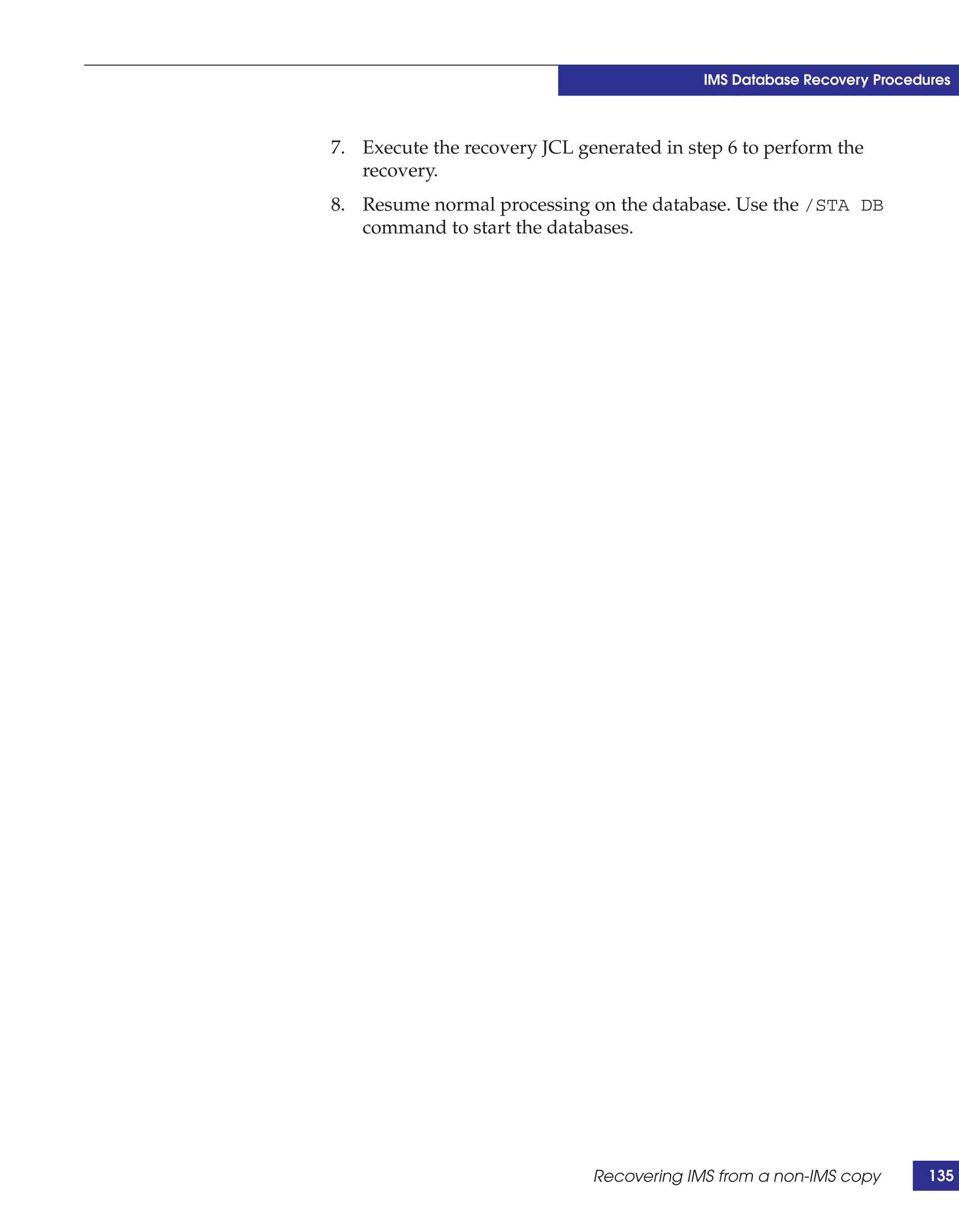 IMS Database Recovery Procedures



7. Execute the recovery JCL generated in step 6 to perform the
   recovery.
8. Resume normal processing on the database. Use the /STA DB
   command to start the databases.




                              Recovering IMS from a non-IMS copy        135
 