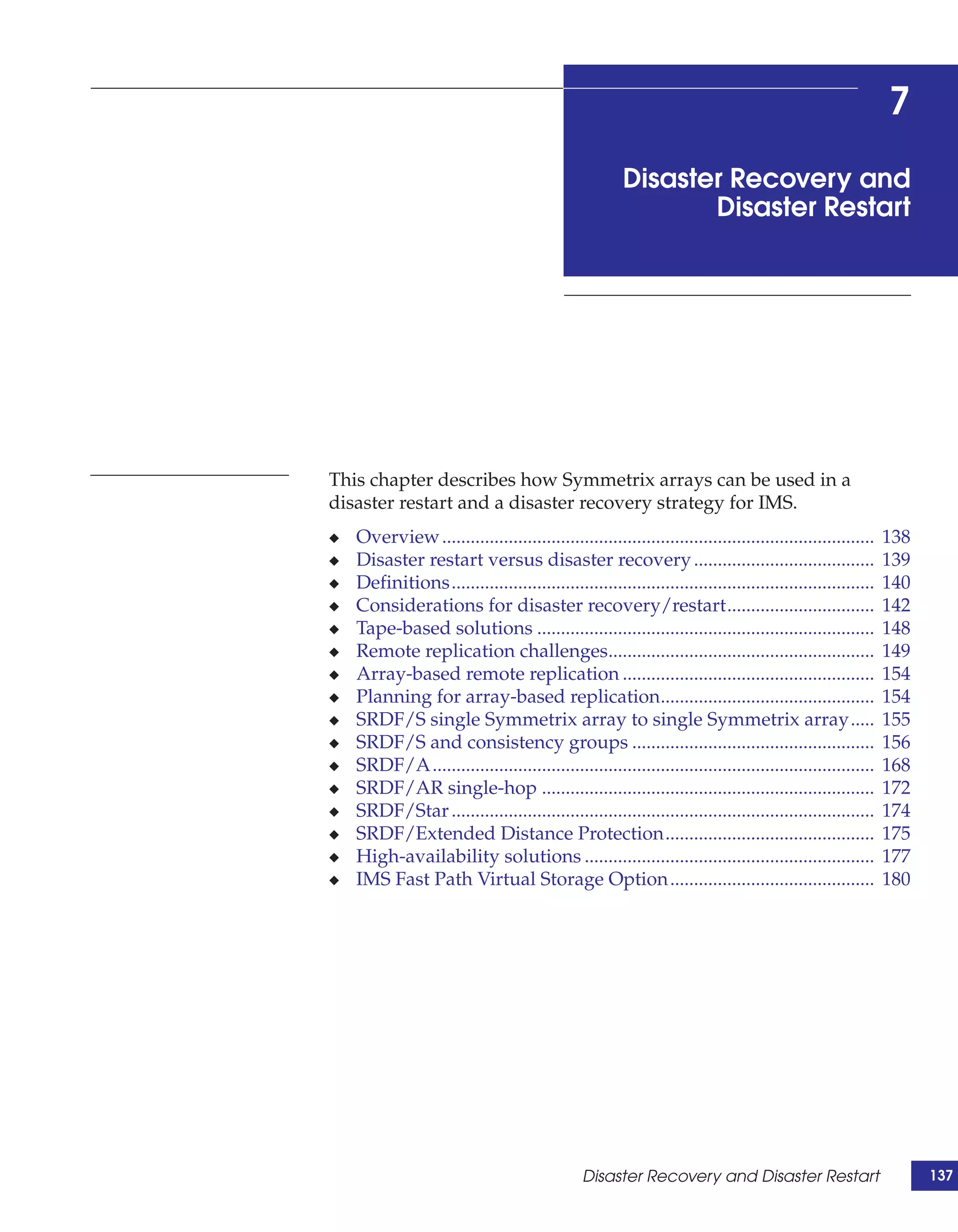 7
                                                       Disaster Recovery and
                                                              Disaster Restart




This chapter describes how Symmetrix arrays can be used in a
disaster restart and a disaster recovery strategy for IMS.
◆   Overview ...........................................................................................   138
◆   Disaster restart versus disaster recovery ......................................                       139
◆   Definitions.........................................................................................   140
◆   Considerations for disaster recovery/restart...............................                            142
◆   Tape-based solutions .......................................................................           148
◆   Remote replication challenges........................................................                  149
◆   Array-based remote replication .....................................................                   154
◆   Planning for array-based replication.............................................                      154
◆   SRDF/S single Symmetrix array to single Symmetrix array.....                                           155
◆   SRDF/S and consistency groups ...................................................                      156
◆   SRDF/A .............................................................................................   168
◆   SRDF/AR single-hop ......................................................................              172
◆   SRDF/Star .........................................................................................    174
◆   SRDF/Extended Distance Protection............................................                          175
◆   High-availability solutions .............................................................              177
◆   IMS Fast Path Virtual Storage Option ...........................................                       180




                                               Disaster Recovery and Disaster Restart                            137
 