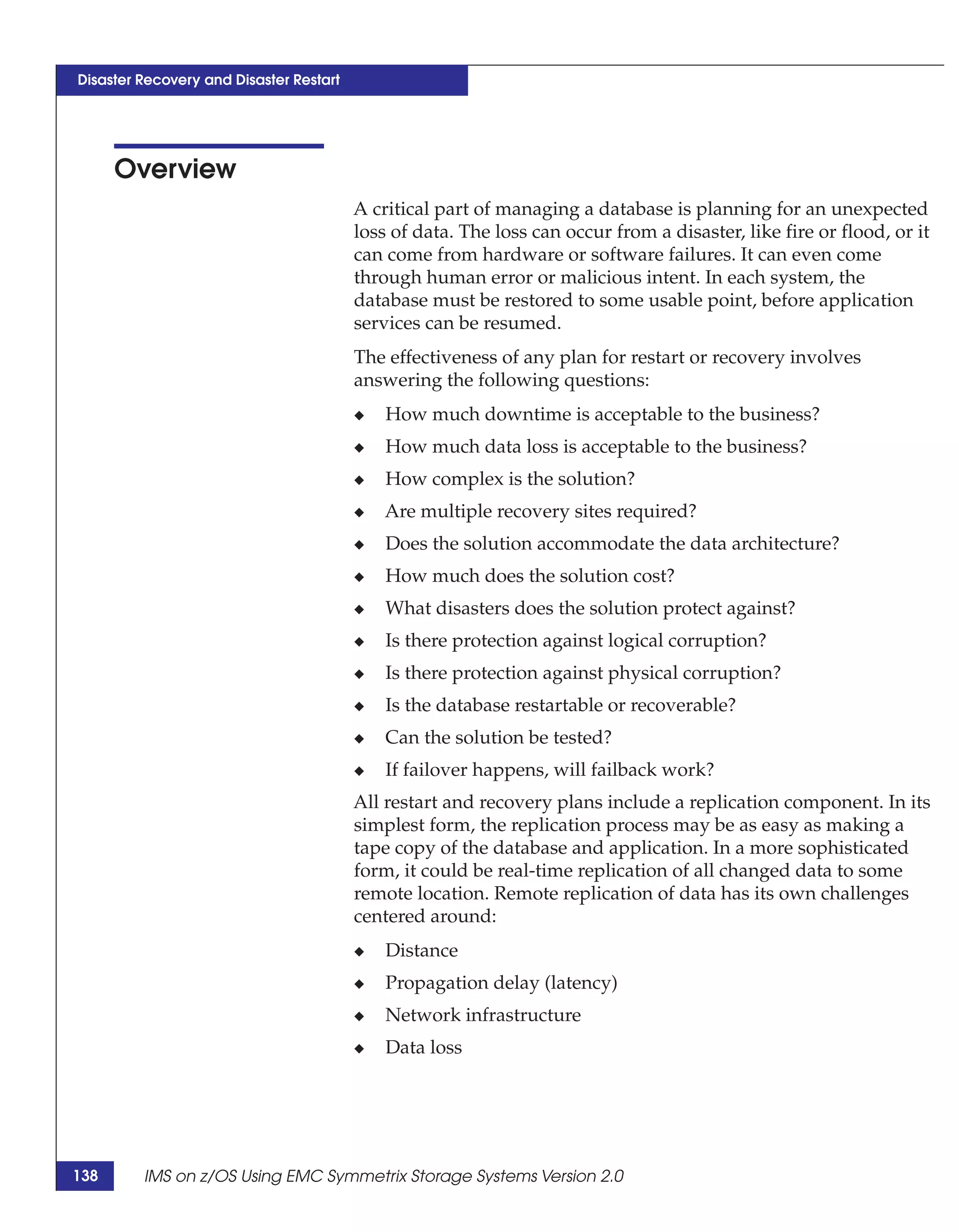 Disaster Recovery and Disaster Restart




      Overview
                                         A critical part of managing a database is planning for an unexpected
                                         loss of data. The loss can occur from a disaster, like fire or flood, or it
                                         can come from hardware or software failures. It can even come
                                         through human error or malicious intent. In each system, the
                                         database must be restored to some usable point, before application
                                         services can be resumed.
                                         The effectiveness of any plan for restart or recovery involves
                                         answering the following questions:
                                         ◆   How much downtime is acceptable to the business?
                                         ◆   How much data loss is acceptable to the business?
                                         ◆   How complex is the solution?
                                         ◆   Are multiple recovery sites required?
                                         ◆   Does the solution accommodate the data architecture?
                                         ◆   How much does the solution cost?
                                         ◆   What disasters does the solution protect against?
                                         ◆   Is there protection against logical corruption?
                                         ◆   Is there protection against physical corruption?
                                         ◆   Is the database restartable or recoverable?
                                         ◆   Can the solution be tested?
                                         ◆   If failover happens, will failback work?
                                         All restart and recovery plans include a replication component. In its
                                         simplest form, the replication process may be as easy as making a
                                         tape copy of the database and application. In a more sophisticated
                                         form, it could be real-time replication of all changed data to some
                                         remote location. Remote replication of data has its own challenges
                                         centered around:
                                         ◆   Distance
                                         ◆   Propagation delay (latency)
                                         ◆   Network infrastructure
                                         ◆   Data loss




138      IMS on z/OS Using EMC Symmetrix Storage Systems Version 2.0
 