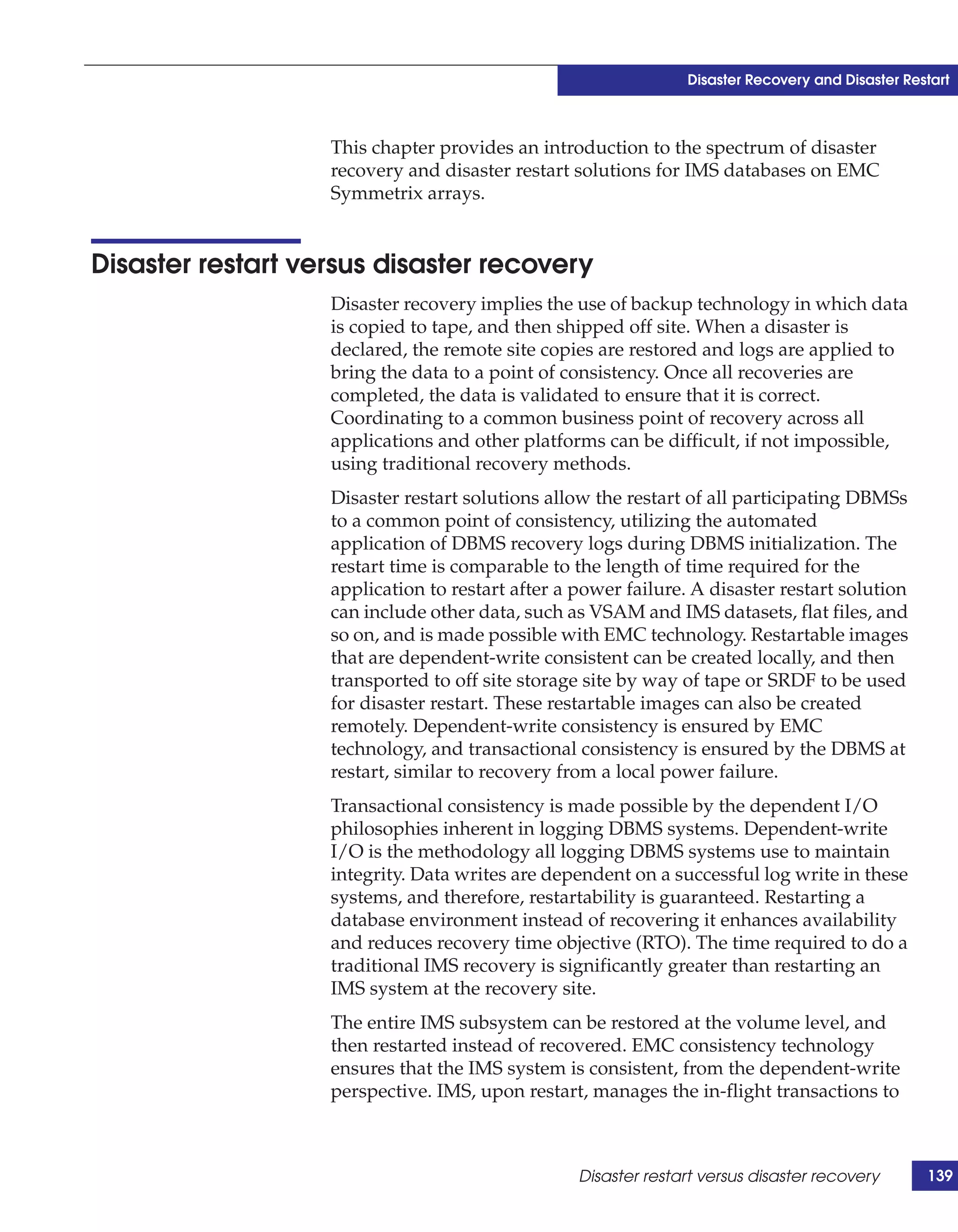 Disaster Recovery and Disaster Restart



                   This chapter provides an introduction to the spectrum of disaster
                   recovery and disaster restart solutions for IMS databases on EMC
                   Symmetrix arrays.


Disaster restart versus disaster recovery
                   Disaster recovery implies the use of backup technology in which data
                   is copied to tape, and then shipped off site. When a disaster is
                   declared, the remote site copies are restored and logs are applied to
                   bring the data to a point of consistency. Once all recoveries are
                   completed, the data is validated to ensure that it is correct.
                   Coordinating to a common business point of recovery across all
                   applications and other platforms can be difficult, if not impossible,
                   using traditional recovery methods.
                   Disaster restart solutions allow the restart of all participating DBMSs
                   to a common point of consistency, utilizing the automated
                   application of DBMS recovery logs during DBMS initialization. The
                   restart time is comparable to the length of time required for the
                   application to restart after a power failure. A disaster restart solution
                   can include other data, such as VSAM and IMS datasets, flat files, and
                   so on, and is made possible with EMC technology. Restartable images
                   that are dependent-write consistent can be created locally, and then
                   transported to off site storage site by way of tape or SRDF to be used
                   for disaster restart. These restartable images can also be created
                   remotely. Dependent-write consistency is ensured by EMC
                   technology, and transactional consistency is ensured by the DBMS at
                   restart, similar to recovery from a local power failure.
                   Transactional consistency is made possible by the dependent I/O
                   philosophies inherent in logging DBMS systems. Dependent-write
                   I/O is the methodology all logging DBMS systems use to maintain
                   integrity. Data writes are dependent on a successful log write in these
                   systems, and therefore, restartability is guaranteed. Restarting a
                   database environment instead of recovering it enhances availability
                   and reduces recovery time objective (RTO). The time required to do a
                   traditional IMS recovery is significantly greater than restarting an
                   IMS system at the recovery site.
                   The entire IMS subsystem can be restored at the volume level, and
                   then restarted instead of recovered. EMC consistency technology
                   ensures that the IMS system is consistent, from the dependent-write
                   perspective. IMS, upon restart, manages the in-flight transactions to



                                                  Disaster restart versus disaster recovery       139
 