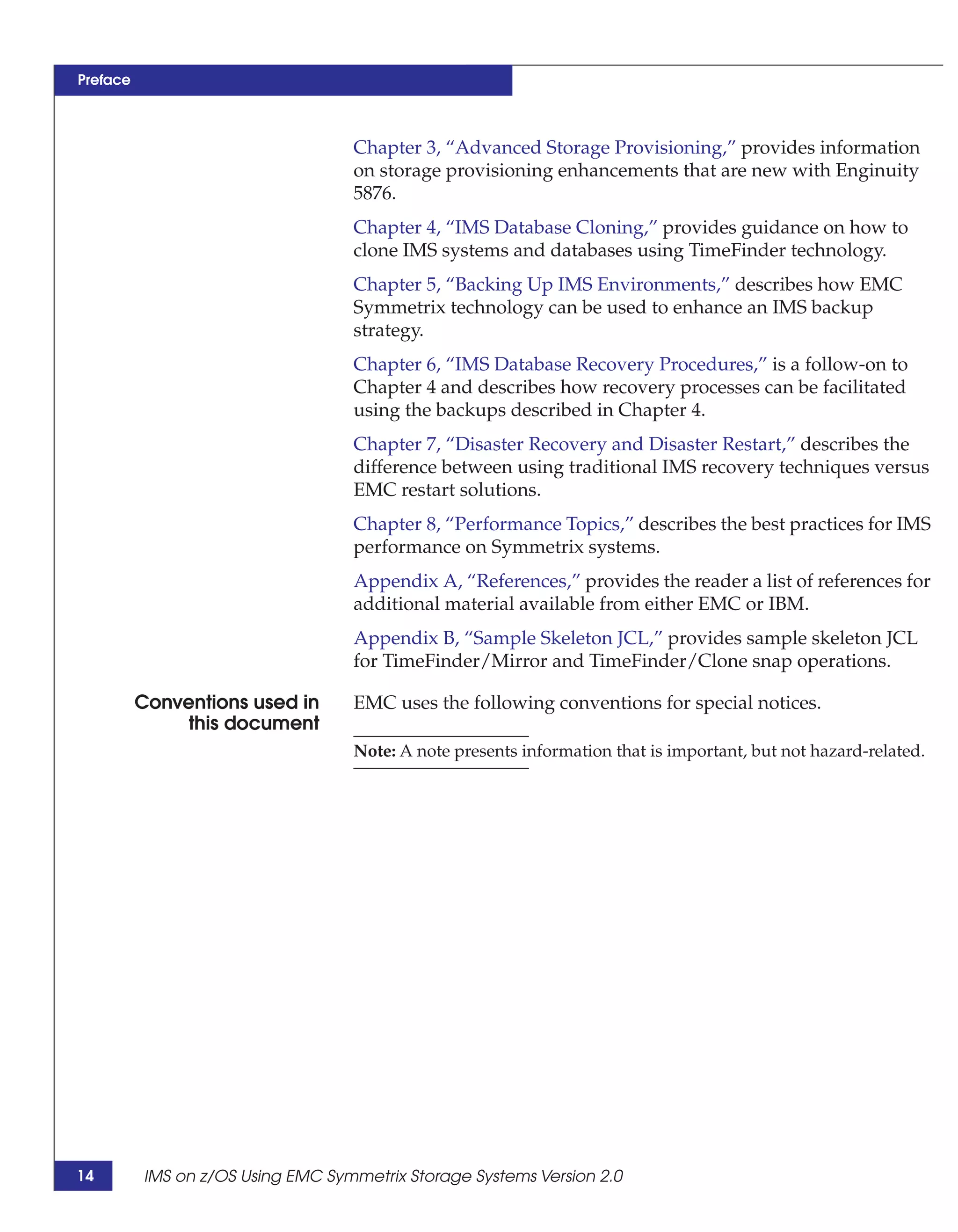 Preface



                                   Chapter 3, “Advanced Storage Provisioning,” provides information
                                   on storage provisioning enhancements that are new with Enginuity
                                   5876.
                                   Chapter 4, “IMS Database Cloning,” provides guidance on how to
                                   clone IMS systems and databases using TimeFinder technology.
                                   Chapter 5, “Backing Up IMS Environments,” describes how EMC
                                   Symmetrix technology can be used to enhance an IMS backup
                                   strategy.
                                   Chapter 6, “IMS Database Recovery Procedures,” is a follow-on to
                                   Chapter 4 and describes how recovery processes can be facilitated
                                   using the backups described in Chapter 4.
                                   Chapter 7, “Disaster Recovery and Disaster Restart,” describes the
                                   difference between using traditional IMS recovery techniques versus
                                   EMC restart solutions.
                                   Chapter 8, “Performance Topics,” describes the best practices for IMS
                                   performance on Symmetrix systems.
                                   Appendix A, “References,” provides the reader a list of references for
                                   additional material available from either EMC or IBM.
                                   Appendix B, “Sample Skeleton JCL,” provides sample skeleton JCL
                                   for TimeFinder/Mirror and TimeFinder/Clone snap operations.

          Conventions used in      EMC uses the following conventions for special notices.
               this document
                                   Note: A note presents information that is important, but not hazard-related.




14        IMS on z/OS Using EMC Symmetrix Storage Systems Version 2.0
 