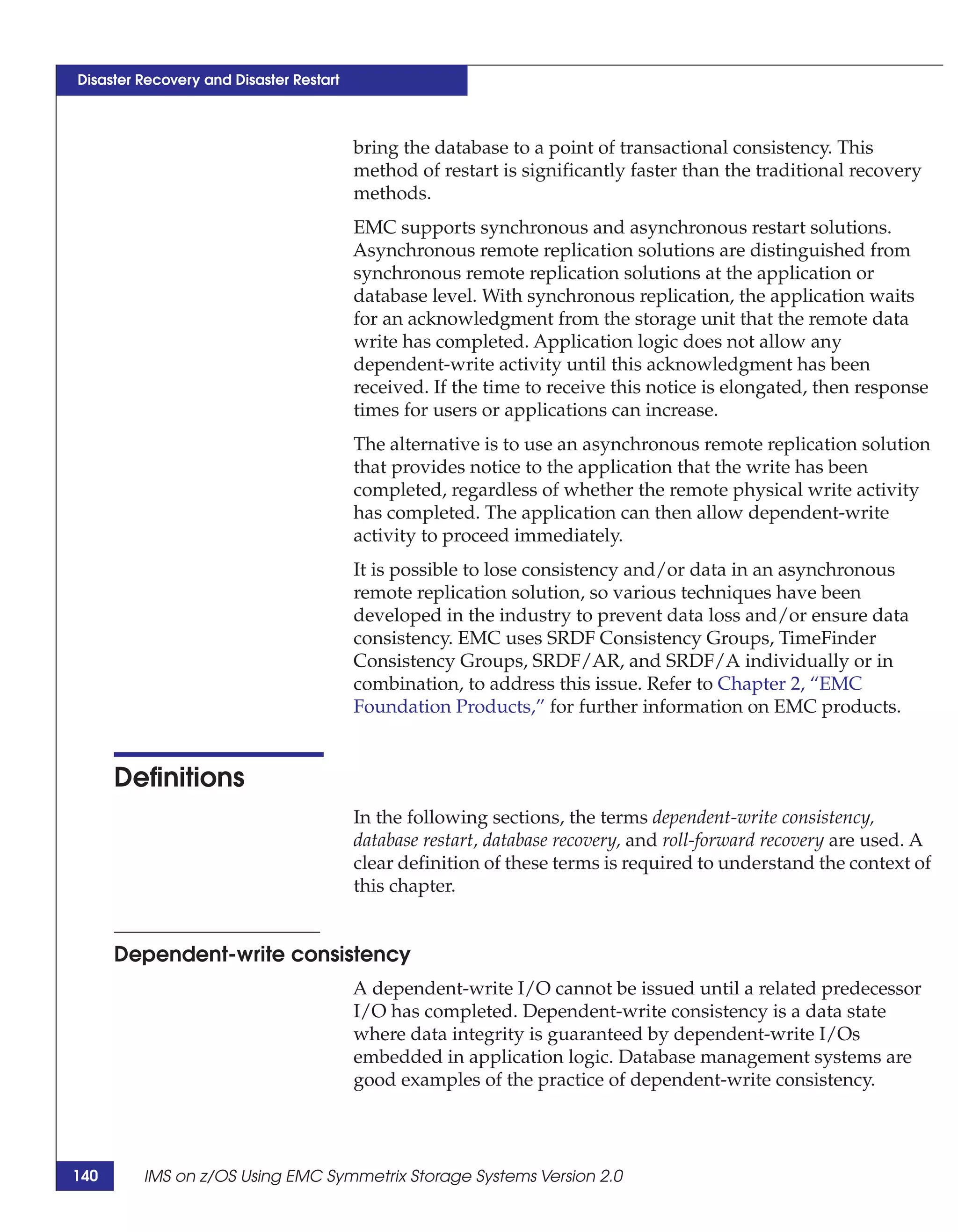 Disaster Recovery and Disaster Restart



                                         bring the database to a point of transactional consistency. This
                                         method of restart is significantly faster than the traditional recovery
                                         methods.
                                         EMC supports synchronous and asynchronous restart solutions.
                                         Asynchronous remote replication solutions are distinguished from
                                         synchronous remote replication solutions at the application or
                                         database level. With synchronous replication, the application waits
                                         for an acknowledgment from the storage unit that the remote data
                                         write has completed. Application logic does not allow any
                                         dependent-write activity until this acknowledgment has been
                                         received. If the time to receive this notice is elongated, then response
                                         times for users or applications can increase.
                                         The alternative is to use an asynchronous remote replication solution
                                         that provides notice to the application that the write has been
                                         completed, regardless of whether the remote physical write activity
                                         has completed. The application can then allow dependent-write
                                         activity to proceed immediately.
                                         It is possible to lose consistency and/or data in an asynchronous
                                         remote replication solution, so various techniques have been
                                         developed in the industry to prevent data loss and/or ensure data
                                         consistency. EMC uses SRDF Consistency Groups, TimeFinder
                                         Consistency Groups, SRDF/AR, and SRDF/A individually or in
                                         combination, to address this issue. Refer to Chapter 2, “EMC
                                         Foundation Products,” for further information on EMC products.


      Definitions
                                         In the following sections, the terms dependent-write consistency,
                                         database restart, database recovery, and roll-forward recovery are used. A
                                         clear definition of these terms is required to understand the context of
                                         this chapter.


      Dependent-write consistency
                                         A dependent-write I/O cannot be issued until a related predecessor
                                         I/O has completed. Dependent-write consistency is a data state
                                         where data integrity is guaranteed by dependent-write I/Os
                                         embedded in application logic. Database management systems are
                                         good examples of the practice of dependent-write consistency.




140      IMS on z/OS Using EMC Symmetrix Storage Systems Version 2.0
 