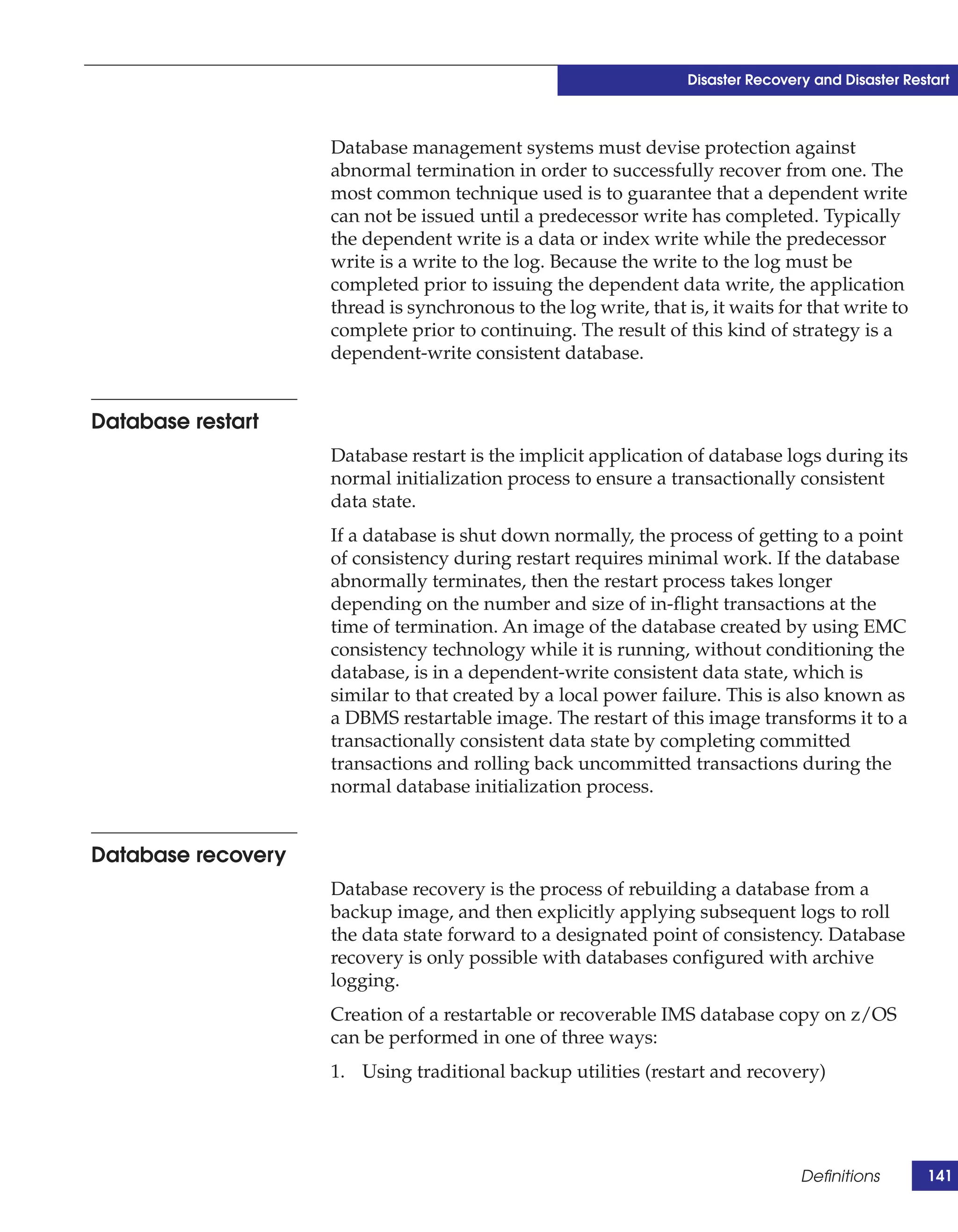 Disaster Recovery and Disaster Restart



                    Database management systems must devise protection against
                    abnormal termination in order to successfully recover from one. The
                    most common technique used is to guarantee that a dependent write
                    can not be issued until a predecessor write has completed. Typically
                    the dependent write is a data or index write while the predecessor
                    write is a write to the log. Because the write to the log must be
                    completed prior to issuing the dependent data write, the application
                    thread is synchronous to the log write, that is, it waits for that write to
                    complete prior to continuing. The result of this kind of strategy is a
                    dependent-write consistent database.


Database restart
                    Database restart is the implicit application of database logs during its
                    normal initialization process to ensure a transactionally consistent
                    data state.
                    If a database is shut down normally, the process of getting to a point
                    of consistency during restart requires minimal work. If the database
                    abnormally terminates, then the restart process takes longer
                    depending on the number and size of in-flight transactions at the
                    time of termination. An image of the database created by using EMC
                    consistency technology while it is running, without conditioning the
                    database, is in a dependent-write consistent data state, which is
                    similar to that created by a local power failure. This is also known as
                    a DBMS restartable image. The restart of this image transforms it to a
                    transactionally consistent data state by completing committed
                    transactions and rolling back uncommitted transactions during the
                    normal database initialization process.


Database recovery
                    Database recovery is the process of rebuilding a database from a
                    backup image, and then explicitly applying subsequent logs to roll
                    the data state forward to a designated point of consistency. Database
                    recovery is only possible with databases configured with archive
                    logging.
                    Creation of a restartable or recoverable IMS database copy on z/OS
                    can be performed in one of three ways:
                    1. Using traditional backup utilities (restart and recovery)




                                                                                  Definitions       141
 