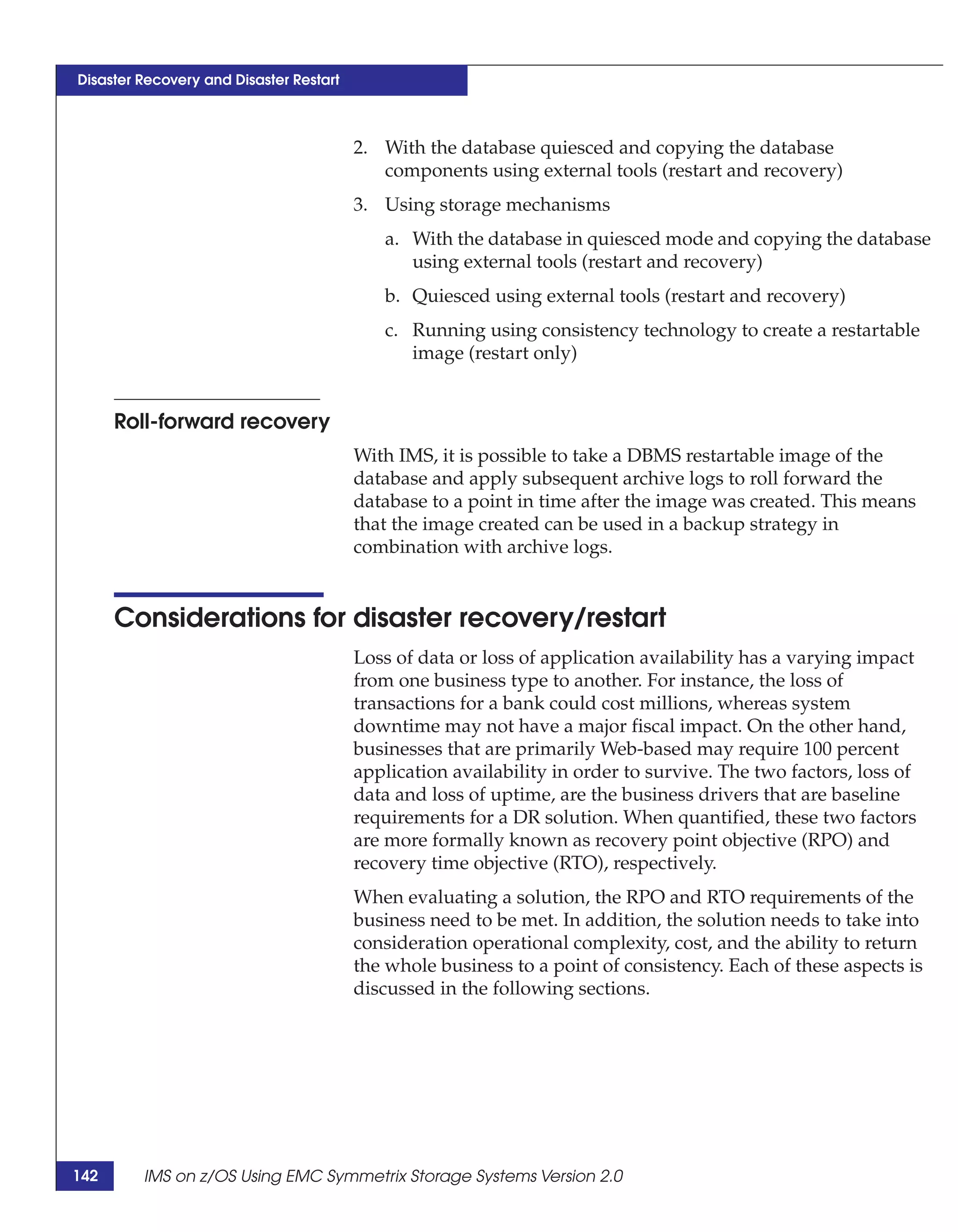 Disaster Recovery and Disaster Restart



                                         2. With the database quiesced and copying the database
                                            components using external tools (restart and recovery)
                                         3. Using storage mechanisms
                                            a. With the database in quiesced mode and copying the database
                                               using external tools (restart and recovery)
                                            b. Quiesced using external tools (restart and recovery)
                                            c. Running using consistency technology to create a restartable
                                               image (restart only)


      Roll-forward recovery
                                         With IMS, it is possible to take a DBMS restartable image of the
                                         database and apply subsequent archive logs to roll forward the
                                         database to a point in time after the image was created. This means
                                         that the image created can be used in a backup strategy in
                                         combination with archive logs.


      Considerations for disaster recovery/restart
                                         Loss of data or loss of application availability has a varying impact
                                         from one business type to another. For instance, the loss of
                                         transactions for a bank could cost millions, whereas system
                                         downtime may not have a major fiscal impact. On the other hand,
                                         businesses that are primarily Web-based may require 100 percent
                                         application availability in order to survive. The two factors, loss of
                                         data and loss of uptime, are the business drivers that are baseline
                                         requirements for a DR solution. When quantified, these two factors
                                         are more formally known as recovery point objective (RPO) and
                                         recovery time objective (RTO), respectively.
                                         When evaluating a solution, the RPO and RTO requirements of the
                                         business need to be met. In addition, the solution needs to take into
                                         consideration operational complexity, cost, and the ability to return
                                         the whole business to a point of consistency. Each of these aspects is
                                         discussed in the following sections.




142      IMS on z/OS Using EMC Symmetrix Storage Systems Version 2.0
 