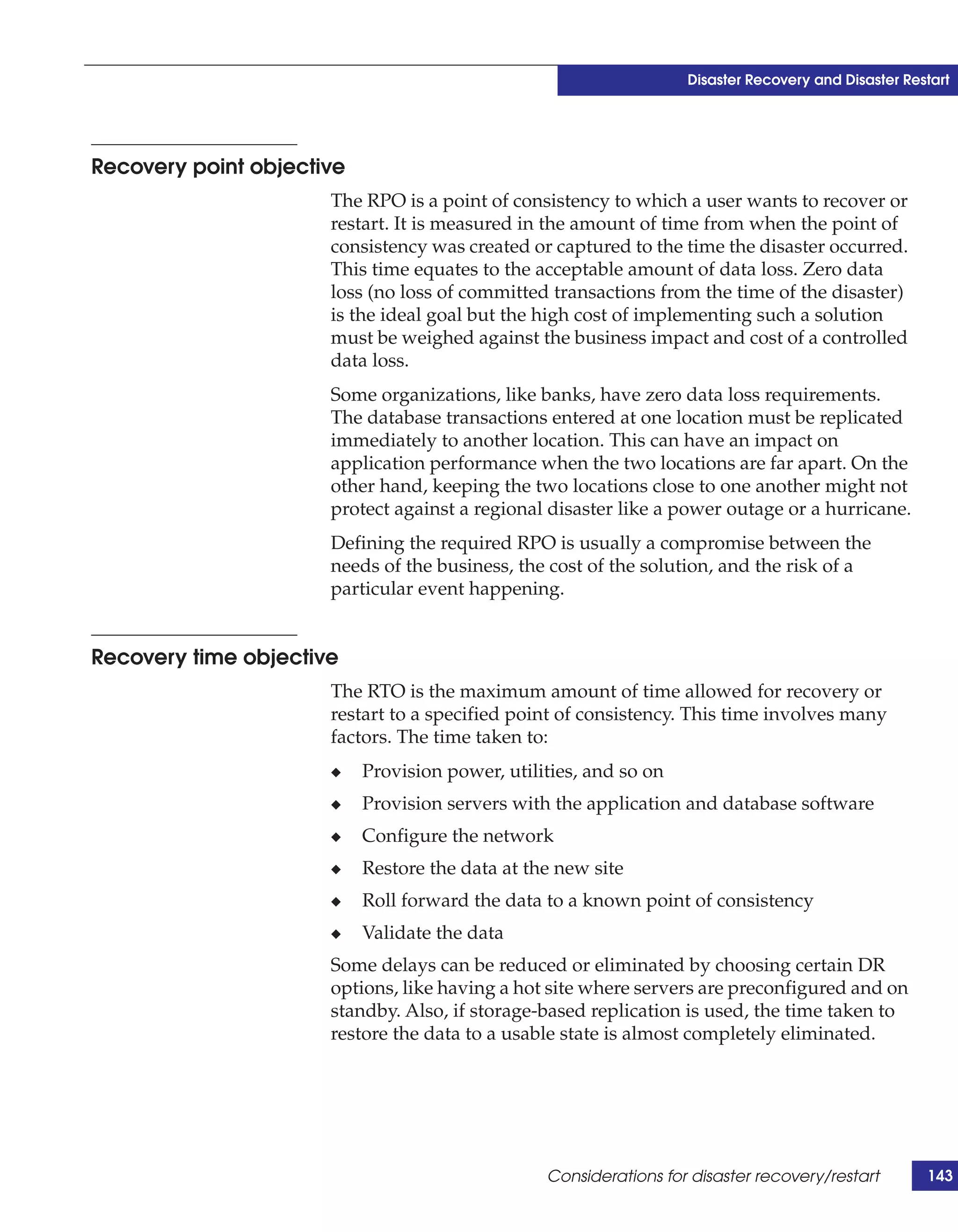 Disaster Recovery and Disaster Restart




Recovery point objective
                      The RPO is a point of consistency to which a user wants to recover or
                      restart. It is measured in the amount of time from when the point of
                      consistency was created or captured to the time the disaster occurred.
                      This time equates to the acceptable amount of data loss. Zero data
                      loss (no loss of committed transactions from the time of the disaster)
                      is the ideal goal but the high cost of implementing such a solution
                      must be weighed against the business impact and cost of a controlled
                      data loss.
                      Some organizations, like banks, have zero data loss requirements.
                      The database transactions entered at one location must be replicated
                      immediately to another location. This can have an impact on
                      application performance when the two locations are far apart. On the
                      other hand, keeping the two locations close to one another might not
                      protect against a regional disaster like a power outage or a hurricane.
                      Defining the required RPO is usually a compromise between the
                      needs of the business, the cost of the solution, and the risk of a
                      particular event happening.


Recovery time objective
                      The RTO is the maximum amount of time allowed for recovery or
                      restart to a specified point of consistency. This time involves many
                      factors. The time taken to:
                      ◆    Provision power, utilities, and so on
                      ◆    Provision servers with the application and database software
                      ◆    Configure the network
                      ◆    Restore the data at the new site
                      ◆    Roll forward the data to a known point of consistency
                      ◆    Validate the data
                      Some delays can be reduced or eliminated by choosing certain DR
                      options, like having a hot site where servers are preconfigured and on
                      standby. Also, if storage-based replication is used, the time taken to
                      restore the data to a usable state is almost completely eliminated.




                                                 Considerations for disaster recovery/restart        143
 