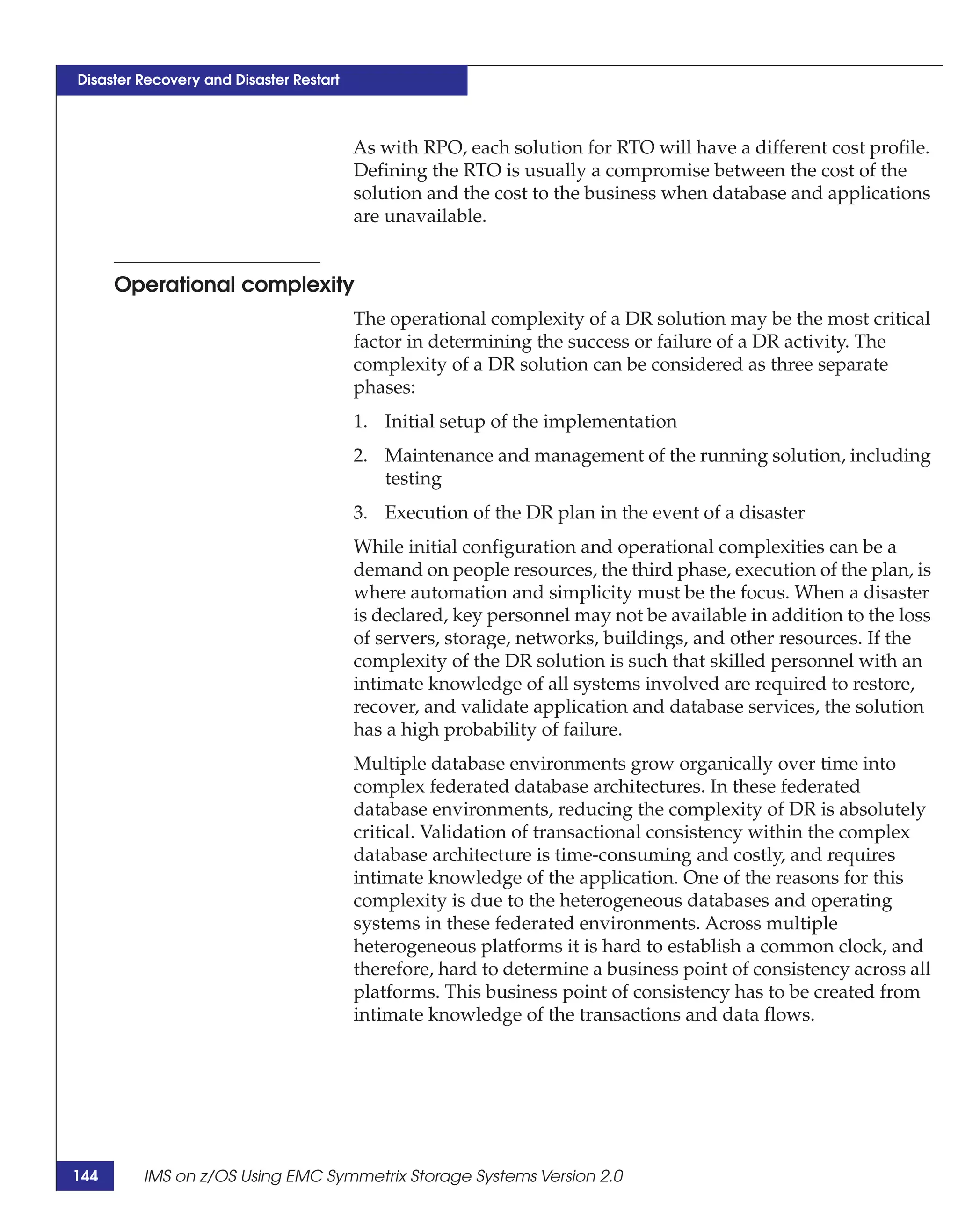 Disaster Recovery and Disaster Restart



                                         As with RPO, each solution for RTO will have a different cost profile.
                                         Defining the RTO is usually a compromise between the cost of the
                                         solution and the cost to the business when database and applications
                                         are unavailable.


      Operational complexity
                                         The operational complexity of a DR solution may be the most critical
                                         factor in determining the success or failure of a DR activity. The
                                         complexity of a DR solution can be considered as three separate
                                         phases:
                                         1. Initial setup of the implementation
                                         2. Maintenance and management of the running solution, including
                                            testing
                                         3. Execution of the DR plan in the event of a disaster
                                         While initial configuration and operational complexities can be a
                                         demand on people resources, the third phase, execution of the plan, is
                                         where automation and simplicity must be the focus. When a disaster
                                         is declared, key personnel may not be available in addition to the loss
                                         of servers, storage, networks, buildings, and other resources. If the
                                         complexity of the DR solution is such that skilled personnel with an
                                         intimate knowledge of all systems involved are required to restore,
                                         recover, and validate application and database services, the solution
                                         has a high probability of failure.
                                         Multiple database environments grow organically over time into
                                         complex federated database architectures. In these federated
                                         database environments, reducing the complexity of DR is absolutely
                                         critical. Validation of transactional consistency within the complex
                                         database architecture is time-consuming and costly, and requires
                                         intimate knowledge of the application. One of the reasons for this
                                         complexity is due to the heterogeneous databases and operating
                                         systems in these federated environments. Across multiple
                                         heterogeneous platforms it is hard to establish a common clock, and
                                         therefore, hard to determine a business point of consistency across all
                                         platforms. This business point of consistency has to be created from
                                         intimate knowledge of the transactions and data flows.




144      IMS on z/OS Using EMC Symmetrix Storage Systems Version 2.0
 
