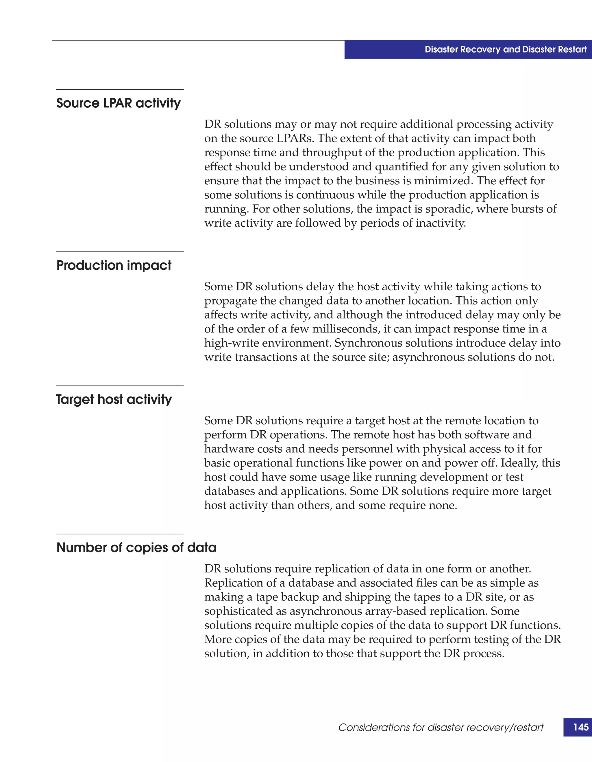 Disaster Recovery and Disaster Restart




Source LPAR activity
                       DR solutions may or may not require additional processing activity
                       on the source LPARs. The extent of that activity can impact both
                       response time and throughput of the production application. This
                       effect should be understood and quantified for any given solution to
                       ensure that the impact to the business is minimized. The effect for
                       some solutions is continuous while the production application is
                       running. For other solutions, the impact is sporadic, where bursts of
                       write activity are followed by periods of inactivity.


Production impact
                       Some DR solutions delay the host activity while taking actions to
                       propagate the changed data to another location. This action only
                       affects write activity, and although the introduced delay may only be
                       of the order of a few milliseconds, it can impact response time in a
                       high-write environment. Synchronous solutions introduce delay into
                       write transactions at the source site; asynchronous solutions do not.


Target host activity
                       Some DR solutions require a target host at the remote location to
                       perform DR operations. The remote host has both software and
                       hardware costs and needs personnel with physical access to it for
                       basic operational functions like power on and power off. Ideally, this
                       host could have some usage like running development or test
                       databases and applications. Some DR solutions require more target
                       host activity than others, and some require none.


Number of copies of data
                       DR solutions require replication of data in one form or another.
                       Replication of a database and associated files can be as simple as
                       making a tape backup and shipping the tapes to a DR site, or as
                       sophisticated as asynchronous array-based replication. Some
                       solutions require multiple copies of the data to support DR functions.
                       More copies of the data may be required to perform testing of the DR
                       solution, in addition to those that support the DR process.




                                                 Considerations for disaster recovery/restart        145
 