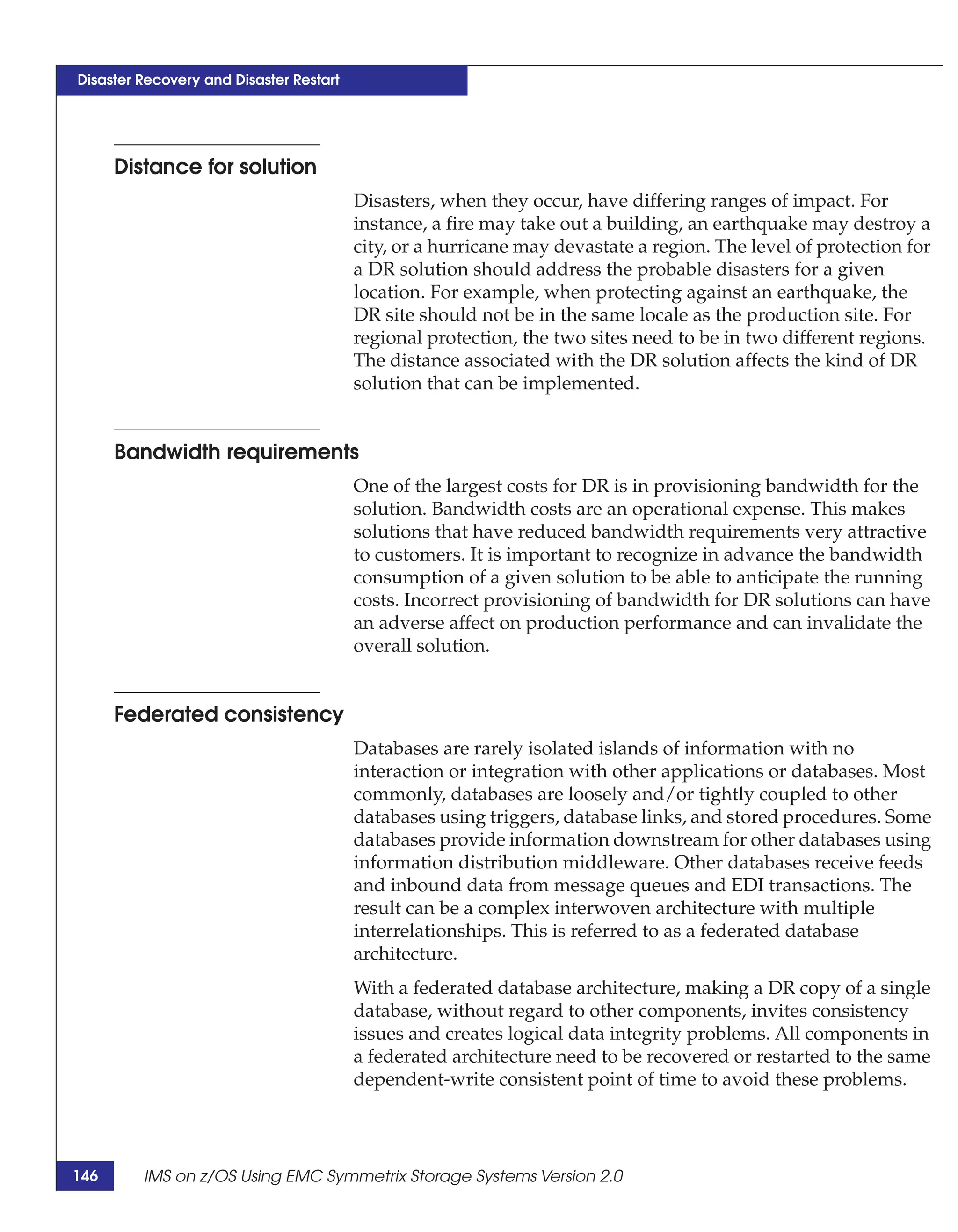 Disaster Recovery and Disaster Restart




      Distance for solution
                                         Disasters, when they occur, have differing ranges of impact. For
                                         instance, a fire may take out a building, an earthquake may destroy a
                                         city, or a hurricane may devastate a region. The level of protection for
                                         a DR solution should address the probable disasters for a given
                                         location. For example, when protecting against an earthquake, the
                                         DR site should not be in the same locale as the production site. For
                                         regional protection, the two sites need to be in two different regions.
                                         The distance associated with the DR solution affects the kind of DR
                                         solution that can be implemented.


      Bandwidth requirements
                                         One of the largest costs for DR is in provisioning bandwidth for the
                                         solution. Bandwidth costs are an operational expense. This makes
                                         solutions that have reduced bandwidth requirements very attractive
                                         to customers. It is important to recognize in advance the bandwidth
                                         consumption of a given solution to be able to anticipate the running
                                         costs. Incorrect provisioning of bandwidth for DR solutions can have
                                         an adverse affect on production performance and can invalidate the
                                         overall solution.


      Federated consistency
                                         Databases are rarely isolated islands of information with no
                                         interaction or integration with other applications or databases. Most
                                         commonly, databases are loosely and/or tightly coupled to other
                                         databases using triggers, database links, and stored procedures. Some
                                         databases provide information downstream for other databases using
                                         information distribution middleware. Other databases receive feeds
                                         and inbound data from message queues and EDI transactions. The
                                         result can be a complex interwoven architecture with multiple
                                         interrelationships. This is referred to as a federated database
                                         architecture.
                                         With a federated database architecture, making a DR copy of a single
                                         database, without regard to other components, invites consistency
                                         issues and creates logical data integrity problems. All components in
                                         a federated architecture need to be recovered or restarted to the same
                                         dependent-write consistent point of time to avoid these problems.




146      IMS on z/OS Using EMC Symmetrix Storage Systems Version 2.0
 
