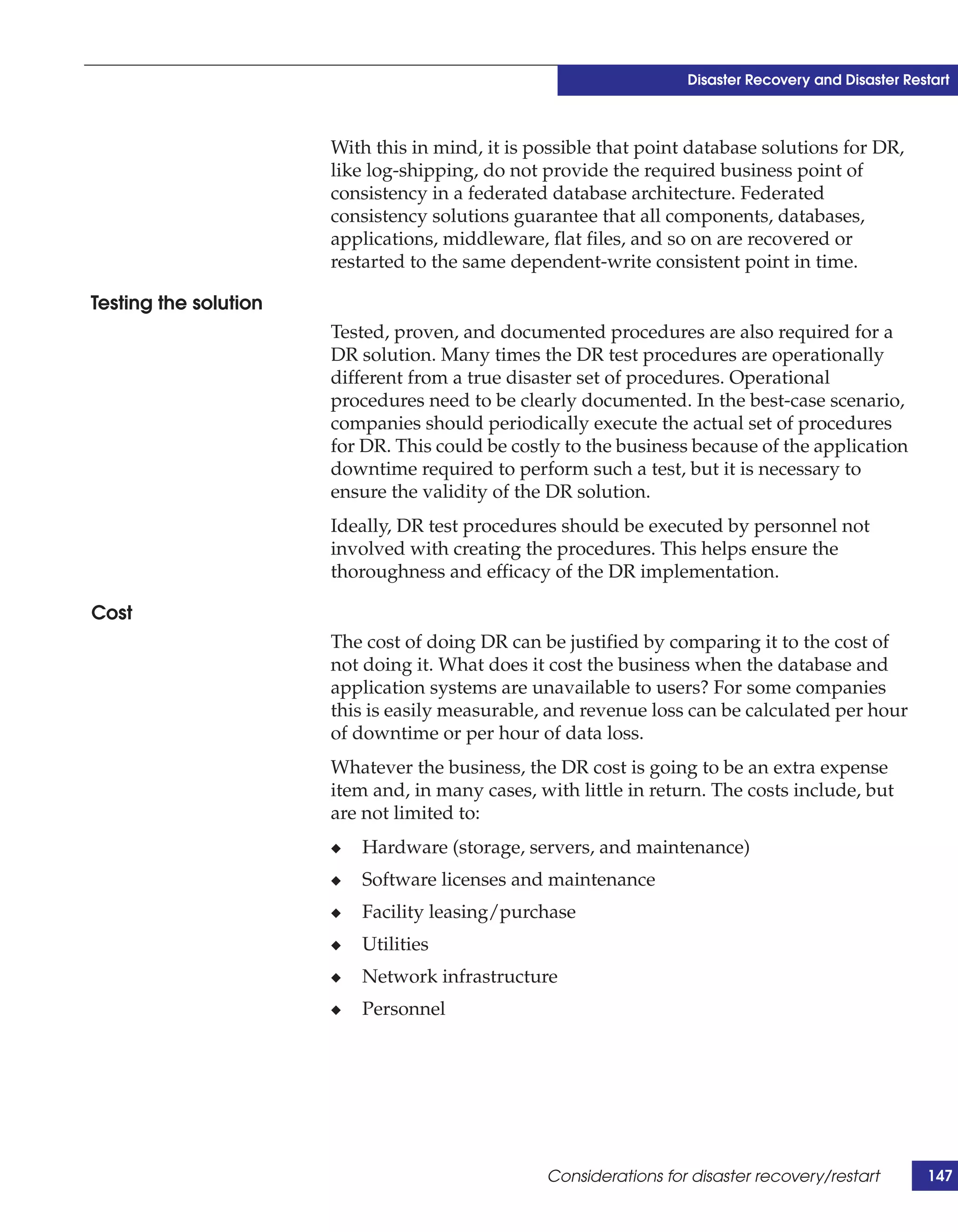 Disaster Recovery and Disaster Restart



                       With this in mind, it is possible that point database solutions for DR,
                       like log-shipping, do not provide the required business point of
                       consistency in a federated database architecture. Federated
                       consistency solutions guarantee that all components, databases,
                       applications, middleware, flat files, and so on are recovered or
                       restarted to the same dependent-write consistent point in time.

Testing the solution
                       Tested, proven, and documented procedures are also required for a
                       DR solution. Many times the DR test procedures are operationally
                       different from a true disaster set of procedures. Operational
                       procedures need to be clearly documented. In the best-case scenario,
                       companies should periodically execute the actual set of procedures
                       for DR. This could be costly to the business because of the application
                       downtime required to perform such a test, but it is necessary to
                       ensure the validity of the DR solution.
                       Ideally, DR test procedures should be executed by personnel not
                       involved with creating the procedures. This helps ensure the
                       thoroughness and efficacy of the DR implementation.

Cost
                       The cost of doing DR can be justified by comparing it to the cost of
                       not doing it. What does it cost the business when the database and
                       application systems are unavailable to users? For some companies
                       this is easily measurable, and revenue loss can be calculated per hour
                       of downtime or per hour of data loss.
                       Whatever the business, the DR cost is going to be an extra expense
                       item and, in many cases, with little in return. The costs include, but
                       are not limited to:
                       ◆   Hardware (storage, servers, and maintenance)
                       ◆   Software licenses and maintenance
                       ◆   Facility leasing/purchase
                       ◆   Utilities
                       ◆   Network infrastructure
                       ◆   Personnel




                                                 Considerations for disaster recovery/restart        147
 