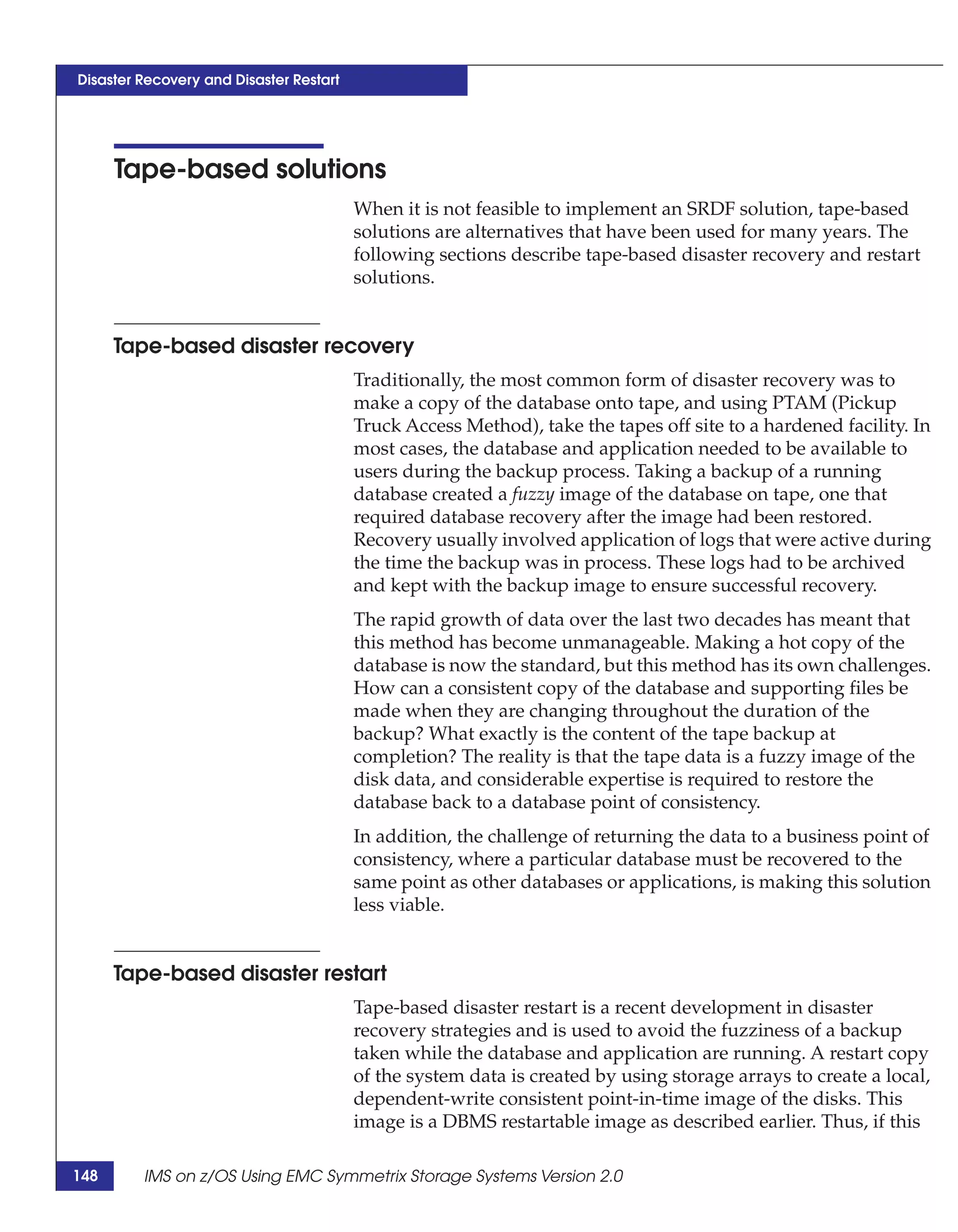 Disaster Recovery and Disaster Restart




      Tape-based solutions
                                         When it is not feasible to implement an SRDF solution, tape-based
                                         solutions are alternatives that have been used for many years. The
                                         following sections describe tape-based disaster recovery and restart
                                         solutions.


      Tape-based disaster recovery
                                         Traditionally, the most common form of disaster recovery was to
                                         make a copy of the database onto tape, and using PTAM (Pickup
                                         Truck Access Method), take the tapes off site to a hardened facility. In
                                         most cases, the database and application needed to be available to
                                         users during the backup process. Taking a backup of a running
                                         database created a fuzzy image of the database on tape, one that
                                         required database recovery after the image had been restored.
                                         Recovery usually involved application of logs that were active during
                                         the time the backup was in process. These logs had to be archived
                                         and kept with the backup image to ensure successful recovery.
                                         The rapid growth of data over the last two decades has meant that
                                         this method has become unmanageable. Making a hot copy of the
                                         database is now the standard, but this method has its own challenges.
                                         How can a consistent copy of the database and supporting files be
                                         made when they are changing throughout the duration of the
                                         backup? What exactly is the content of the tape backup at
                                         completion? The reality is that the tape data is a fuzzy image of the
                                         disk data, and considerable expertise is required to restore the
                                         database back to a database point of consistency.
                                         In addition, the challenge of returning the data to a business point of
                                         consistency, where a particular database must be recovered to the
                                         same point as other databases or applications, is making this solution
                                         less viable.


      Tape-based disaster restart
                                         Tape-based disaster restart is a recent development in disaster
                                         recovery strategies and is used to avoid the fuzziness of a backup
                                         taken while the database and application are running. A restart copy
                                         of the system data is created by using storage arrays to create a local,
                                         dependent-write consistent point-in-time image of the disks. This
                                         image is a DBMS restartable image as described earlier. Thus, if this

148      IMS on z/OS Using EMC Symmetrix Storage Systems Version 2.0
 