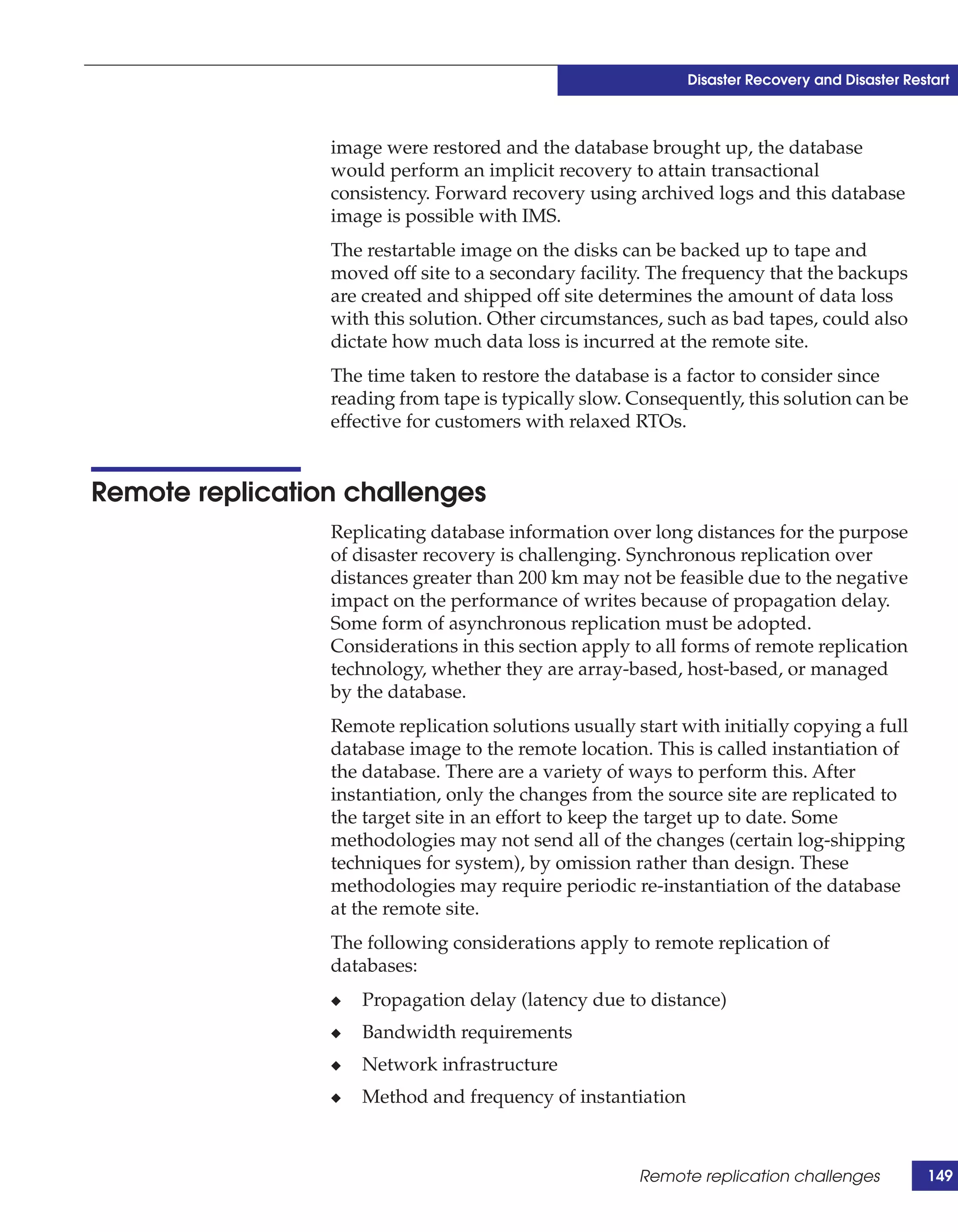 Disaster Recovery and Disaster Restart



                 image were restored and the database brought up, the database
                 would perform an implicit recovery to attain transactional
                 consistency. Forward recovery using archived logs and this database
                 image is possible with IMS.
                 The restartable image on the disks can be backed up to tape and
                 moved off site to a secondary facility. The frequency that the backups
                 are created and shipped off site determines the amount of data loss
                 with this solution. Other circumstances, such as bad tapes, could also
                 dictate how much data loss is incurred at the remote site.
                 The time taken to restore the database is a factor to consider since
                 reading from tape is typically slow. Consequently, this solution can be
                 effective for customers with relaxed RTOs.


Remote replication challenges
                 Replicating database information over long distances for the purpose
                 of disaster recovery is challenging. Synchronous replication over
                 distances greater than 200 km may not be feasible due to the negative
                 impact on the performance of writes because of propagation delay.
                 Some form of asynchronous replication must be adopted.
                 Considerations in this section apply to all forms of remote replication
                 technology, whether they are array-based, host-based, or managed
                 by the database.
                 Remote replication solutions usually start with initially copying a full
                 database image to the remote location. This is called instantiation of
                 the database. There are a variety of ways to perform this. After
                 instantiation, only the changes from the source site are replicated to
                 the target site in an effort to keep the target up to date. Some
                 methodologies may not send all of the changes (certain log-shipping
                 techniques for system), by omission rather than design. These
                 methodologies may require periodic re-instantiation of the database
                 at the remote site.
                 The following considerations apply to remote replication of
                 databases:
                 ◆   Propagation delay (latency due to distance)
                 ◆   Bandwidth requirements
                 ◆   Network infrastructure
                 ◆   Method and frequency of instantiation



                                                       Remote replication challenges           149
 