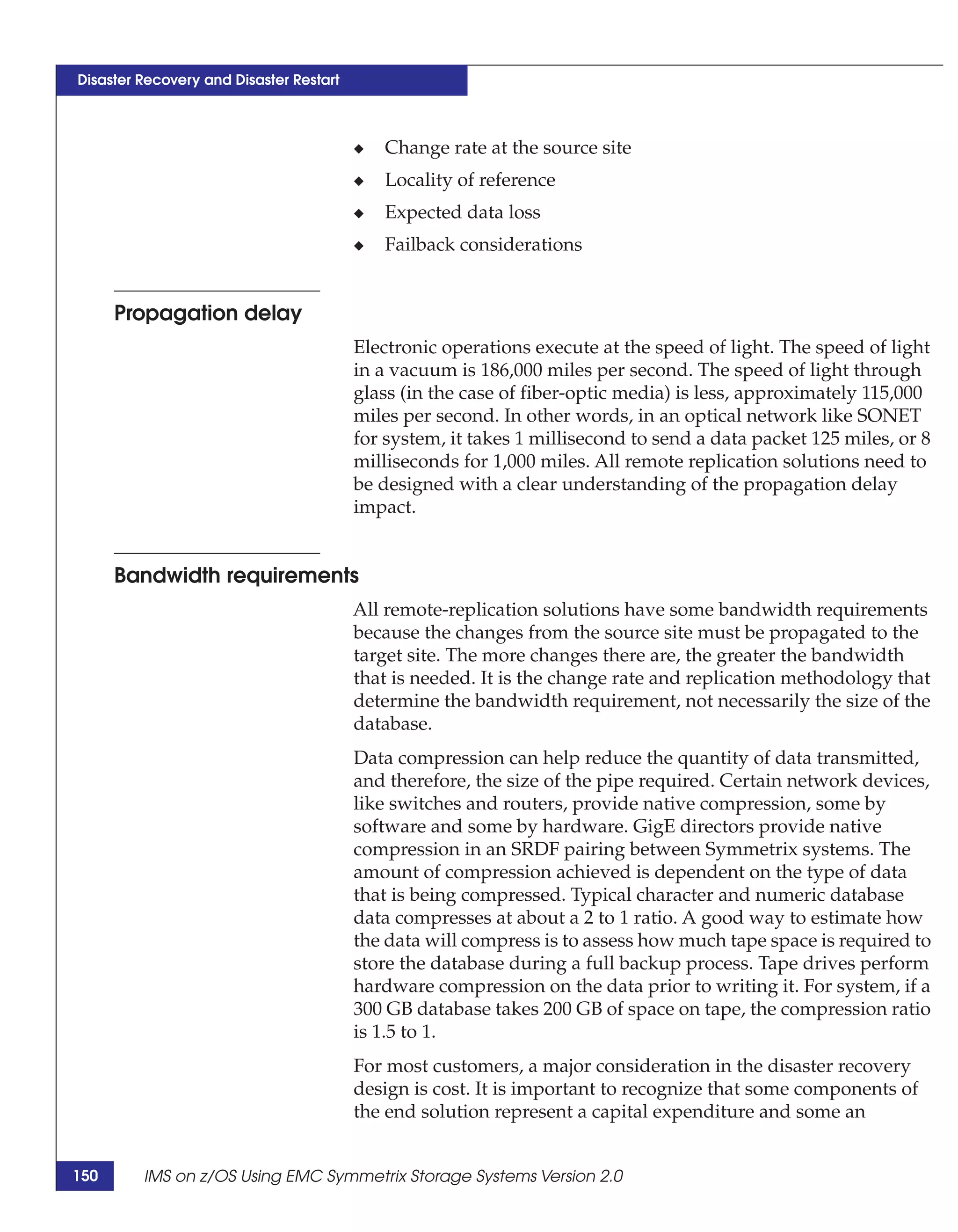 Disaster Recovery and Disaster Restart



                                         ◆   Change rate at the source site
                                         ◆   Locality of reference
                                         ◆   Expected data loss
                                         ◆   Failback considerations


      Propagation delay
                                         Electronic operations execute at the speed of light. The speed of light
                                         in a vacuum is 186,000 miles per second. The speed of light through
                                         glass (in the case of fiber-optic media) is less, approximately 115,000
                                         miles per second. In other words, in an optical network like SONET
                                         for system, it takes 1 millisecond to send a data packet 125 miles, or 8
                                         milliseconds for 1,000 miles. All remote replication solutions need to
                                         be designed with a clear understanding of the propagation delay
                                         impact.


      Bandwidth requirements
                                         All remote-replication solutions have some bandwidth requirements
                                         because the changes from the source site must be propagated to the
                                         target site. The more changes there are, the greater the bandwidth
                                         that is needed. It is the change rate and replication methodology that
                                         determine the bandwidth requirement, not necessarily the size of the
                                         database.
                                         Data compression can help reduce the quantity of data transmitted,
                                         and therefore, the size of the pipe required. Certain network devices,
                                         like switches and routers, provide native compression, some by
                                         software and some by hardware. GigE directors provide native
                                         compression in an SRDF pairing between Symmetrix systems. The
                                         amount of compression achieved is dependent on the type of data
                                         that is being compressed. Typical character and numeric database
                                         data compresses at about a 2 to 1 ratio. A good way to estimate how
                                         the data will compress is to assess how much tape space is required to
                                         store the database during a full backup process. Tape drives perform
                                         hardware compression on the data prior to writing it. For system, if a
                                         300 GB database takes 200 GB of space on tape, the compression ratio
                                         is 1.5 to 1.
                                         For most customers, a major consideration in the disaster recovery
                                         design is cost. It is important to recognize that some components of
                                         the end solution represent a capital expenditure and some an


150      IMS on z/OS Using EMC Symmetrix Storage Systems Version 2.0
 