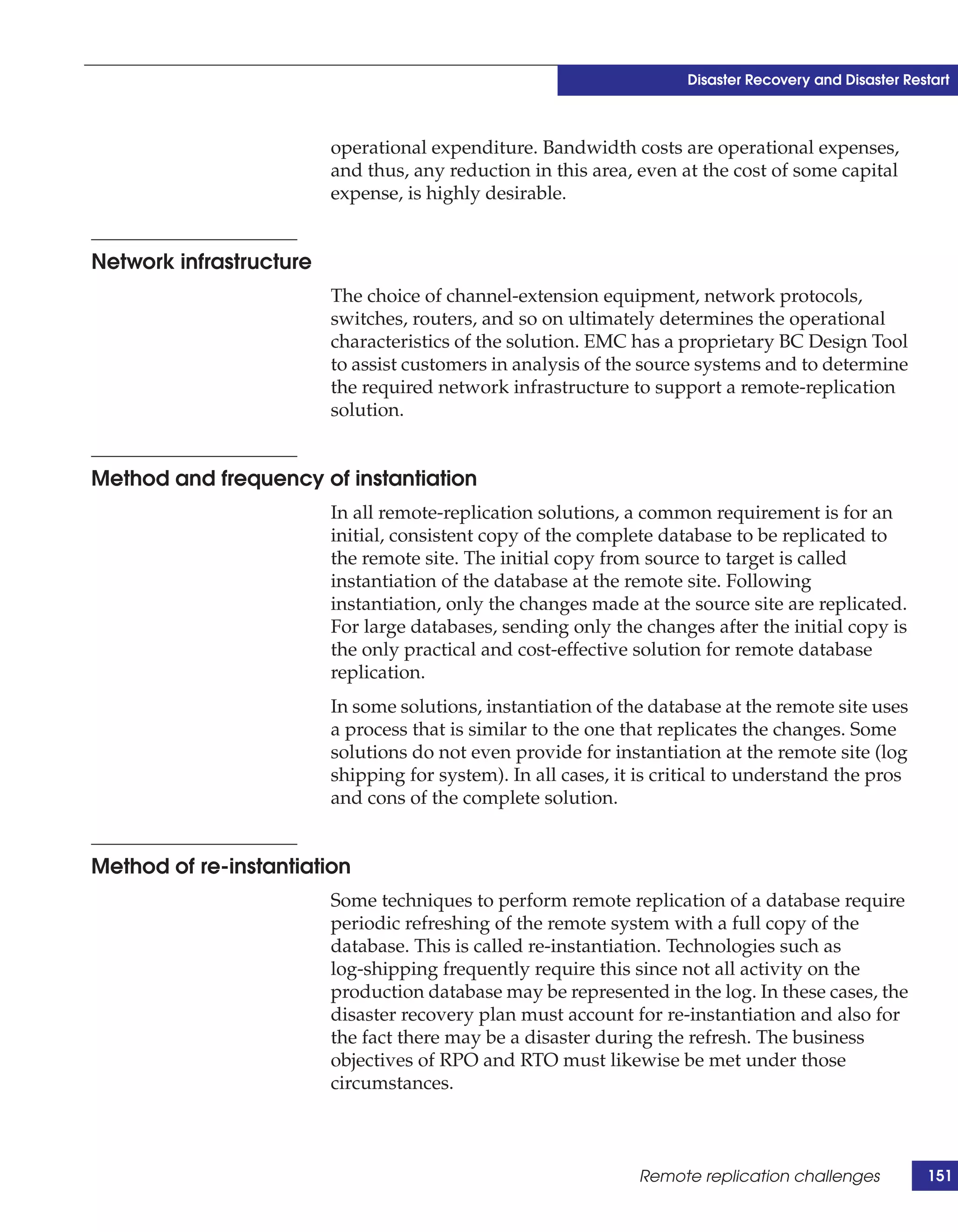 Disaster Recovery and Disaster Restart



                         operational expenditure. Bandwidth costs are operational expenses,
                         and thus, any reduction in this area, even at the cost of some capital
                         expense, is highly desirable.


Network infrastructure
                         The choice of channel-extension equipment, network protocols,
                         switches, routers, and so on ultimately determines the operational
                         characteristics of the solution. EMC has a proprietary BC Design Tool
                         to assist customers in analysis of the source systems and to determine
                         the required network infrastructure to support a remote-replication
                         solution.


Method and frequency of instantiation
                         In all remote-replication solutions, a common requirement is for an
                         initial, consistent copy of the complete database to be replicated to
                         the remote site. The initial copy from source to target is called
                         instantiation of the database at the remote site. Following
                         instantiation, only the changes made at the source site are replicated.
                         For large databases, sending only the changes after the initial copy is
                         the only practical and cost-effective solution for remote database
                         replication.
                         In some solutions, instantiation of the database at the remote site uses
                         a process that is similar to the one that replicates the changes. Some
                         solutions do not even provide for instantiation at the remote site (log
                         shipping for system). In all cases, it is critical to understand the pros
                         and cons of the complete solution.


Method of re-instantiation
                         Some techniques to perform remote replication of a database require
                         periodic refreshing of the remote system with a full copy of the
                         database. This is called re-instantiation. Technologies such as
                         log-shipping frequently require this since not all activity on the
                         production database may be represented in the log. In these cases, the
                         disaster recovery plan must account for re-instantiation and also for
                         the fact there may be a disaster during the refresh. The business
                         objectives of RPO and RTO must likewise be met under those
                         circumstances.



                                                               Remote replication challenges            151
 