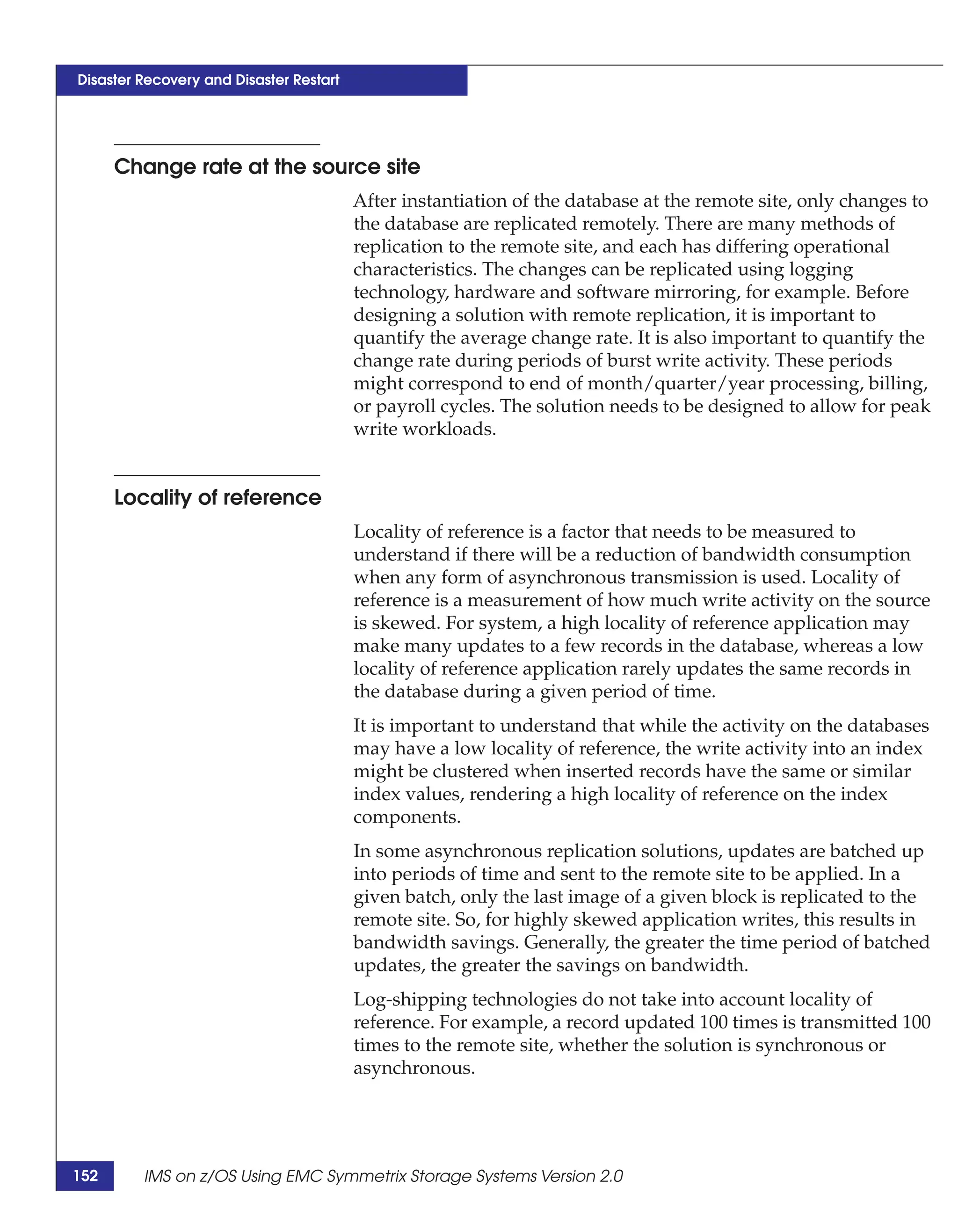Disaster Recovery and Disaster Restart




      Change rate at the source site
                                         After instantiation of the database at the remote site, only changes to
                                         the database are replicated remotely. There are many methods of
                                         replication to the remote site, and each has differing operational
                                         characteristics. The changes can be replicated using logging
                                         technology, hardware and software mirroring, for example. Before
                                         designing a solution with remote replication, it is important to
                                         quantify the average change rate. It is also important to quantify the
                                         change rate during periods of burst write activity. These periods
                                         might correspond to end of month/quarter/year processing, billing,
                                         or payroll cycles. The solution needs to be designed to allow for peak
                                         write workloads.


      Locality of reference
                                         Locality of reference is a factor that needs to be measured to
                                         understand if there will be a reduction of bandwidth consumption
                                         when any form of asynchronous transmission is used. Locality of
                                         reference is a measurement of how much write activity on the source
                                         is skewed. For system, a high locality of reference application may
                                         make many updates to a few records in the database, whereas a low
                                         locality of reference application rarely updates the same records in
                                         the database during a given period of time.
                                         It is important to understand that while the activity on the databases
                                         may have a low locality of reference, the write activity into an index
                                         might be clustered when inserted records have the same or similar
                                         index values, rendering a high locality of reference on the index
                                         components.
                                         In some asynchronous replication solutions, updates are batched up
                                         into periods of time and sent to the remote site to be applied. In a
                                         given batch, only the last image of a given block is replicated to the
                                         remote site. So, for highly skewed application writes, this results in
                                         bandwidth savings. Generally, the greater the time period of batched
                                         updates, the greater the savings on bandwidth.
                                         Log-shipping technologies do not take into account locality of
                                         reference. For example, a record updated 100 times is transmitted 100
                                         times to the remote site, whether the solution is synchronous or
                                         asynchronous.




152      IMS on z/OS Using EMC Symmetrix Storage Systems Version 2.0
 