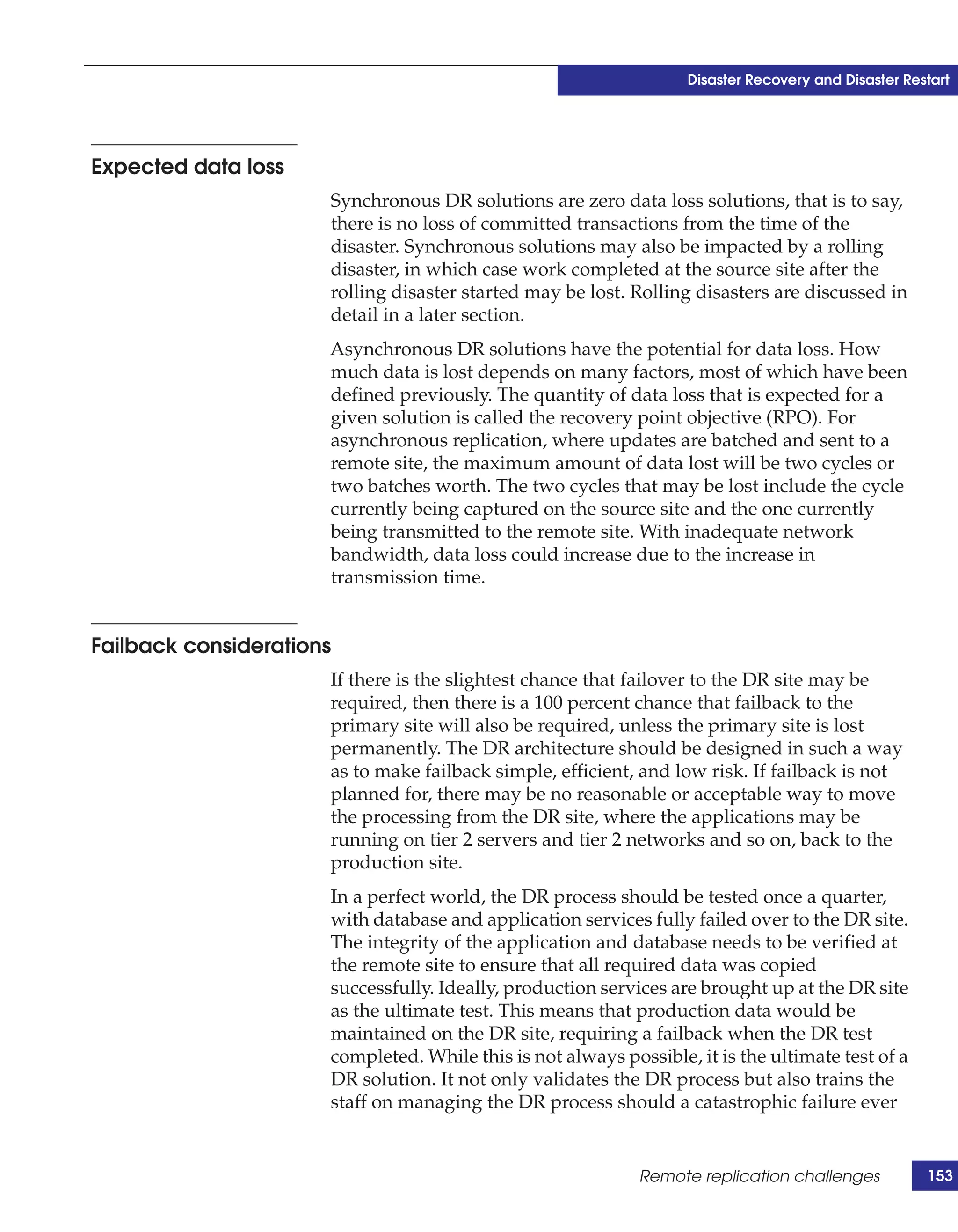 Disaster Recovery and Disaster Restart




Expected data loss
                      Synchronous DR solutions are zero data loss solutions, that is to say,
                      there is no loss of committed transactions from the time of the
                      disaster. Synchronous solutions may also be impacted by a rolling
                      disaster, in which case work completed at the source site after the
                      rolling disaster started may be lost. Rolling disasters are discussed in
                      detail in a later section.
                      Asynchronous DR solutions have the potential for data loss. How
                      much data is lost depends on many factors, most of which have been
                      defined previously. The quantity of data loss that is expected for a
                      given solution is called the recovery point objective (RPO). For
                      asynchronous replication, where updates are batched and sent to a
                      remote site, the maximum amount of data lost will be two cycles or
                      two batches worth. The two cycles that may be lost include the cycle
                      currently being captured on the source site and the one currently
                      being transmitted to the remote site. With inadequate network
                      bandwidth, data loss could increase due to the increase in
                      transmission time.


Failback considerations
                      If there is the slightest chance that failover to the DR site may be
                      required, then there is a 100 percent chance that failback to the
                      primary site will also be required, unless the primary site is lost
                      permanently. The DR architecture should be designed in such a way
                      as to make failback simple, efficient, and low risk. If failback is not
                      planned for, there may be no reasonable or acceptable way to move
                      the processing from the DR site, where the applications may be
                      running on tier 2 servers and tier 2 networks and so on, back to the
                      production site.
                      In a perfect world, the DR process should be tested once a quarter,
                      with database and application services fully failed over to the DR site.
                      The integrity of the application and database needs to be verified at
                      the remote site to ensure that all required data was copied
                      successfully. Ideally, production services are brought up at the DR site
                      as the ultimate test. This means that production data would be
                      maintained on the DR site, requiring a failback when the DR test
                      completed. While this is not always possible, it is the ultimate test of a
                      DR solution. It not only validates the DR process but also trains the
                      staff on managing the DR process should a catastrophic failure ever


                                                             Remote replication challenges           153
 