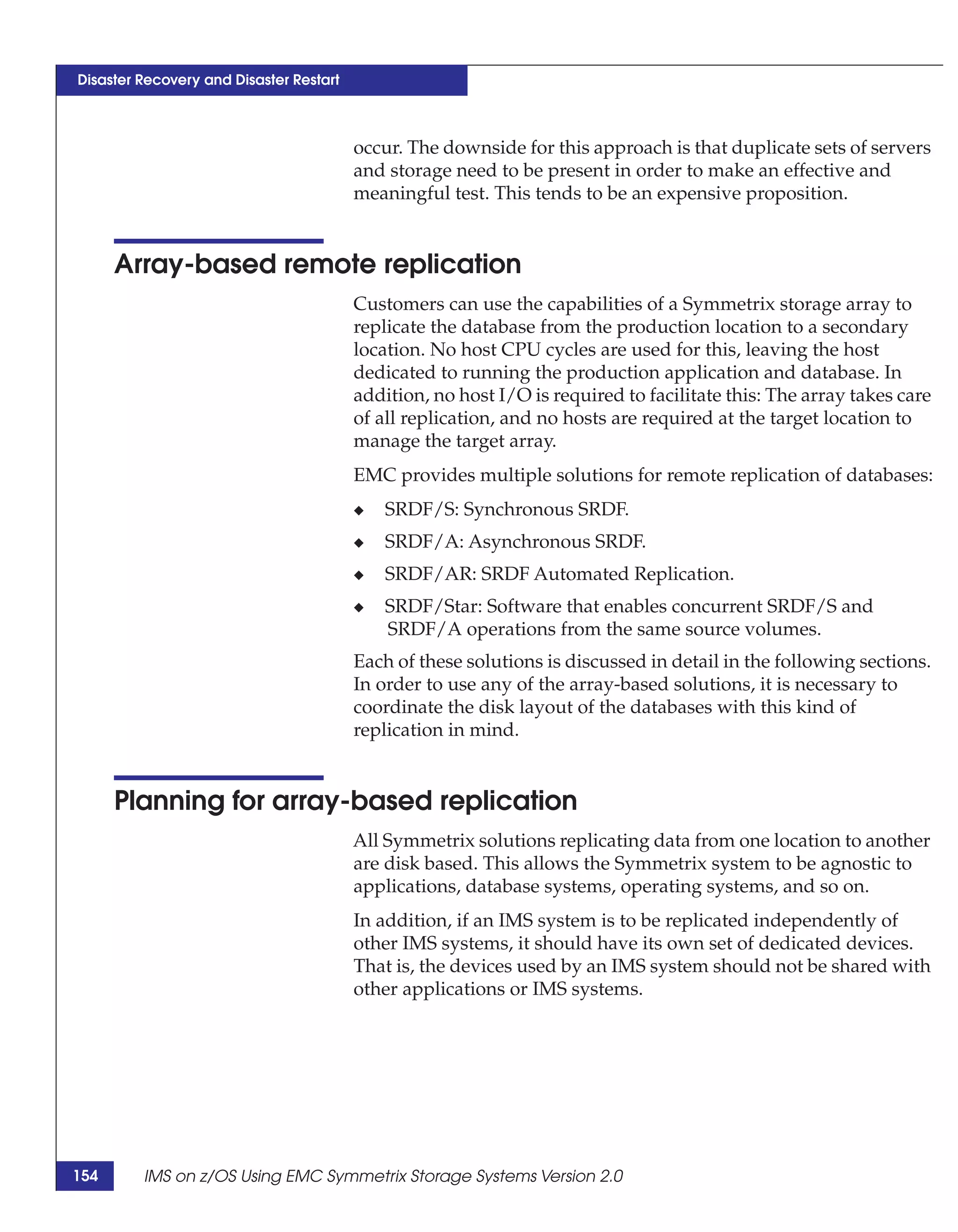 Disaster Recovery and Disaster Restart



                                         occur. The downside for this approach is that duplicate sets of servers
                                         and storage need to be present in order to make an effective and
                                         meaningful test. This tends to be an expensive proposition.


      Array-based remote replication
                                         Customers can use the capabilities of a Symmetrix storage array to
                                         replicate the database from the production location to a secondary
                                         location. No host CPU cycles are used for this, leaving the host
                                         dedicated to running the production application and database. In
                                         addition, no host I/O is required to facilitate this: The array takes care
                                         of all replication, and no hosts are required at the target location to
                                         manage the target array.
                                         EMC provides multiple solutions for remote replication of databases:
                                         ◆   SRDF/S: Synchronous SRDF.
                                         ◆   SRDF/A: Asynchronous SRDF.
                                         ◆   SRDF/AR: SRDF Automated Replication.
                                         ◆   SRDF/Star: Software that enables concurrent SRDF/S and
                                             SRDF/A operations from the same source volumes.
                                         Each of these solutions is discussed in detail in the following sections.
                                         In order to use any of the array-based solutions, it is necessary to
                                         coordinate the disk layout of the databases with this kind of
                                         replication in mind.


      Planning for array-based replication
                                         All Symmetrix solutions replicating data from one location to another
                                         are disk based. This allows the Symmetrix system to be agnostic to
                                         applications, database systems, operating systems, and so on.
                                         In addition, if an IMS system is to be replicated independently of
                                         other IMS systems, it should have its own set of dedicated devices.
                                         That is, the devices used by an IMS system should not be shared with
                                         other applications or IMS systems.




154      IMS on z/OS Using EMC Symmetrix Storage Systems Version 2.0
 