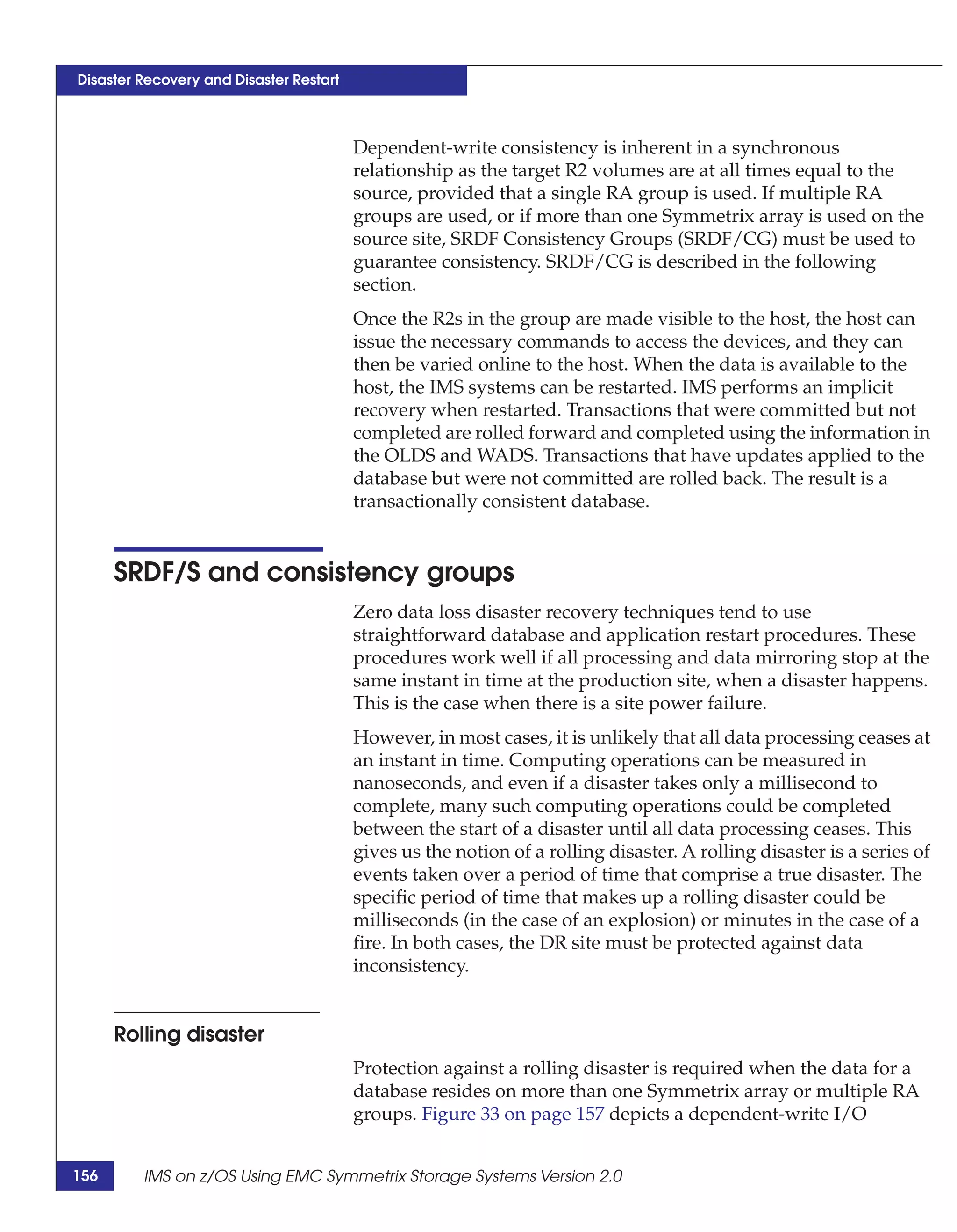 Disaster Recovery and Disaster Restart



                                         Dependent-write consistency is inherent in a synchronous
                                         relationship as the target R2 volumes are at all times equal to the
                                         source, provided that a single RA group is used. If multiple RA
                                         groups are used, or if more than one Symmetrix array is used on the
                                         source site, SRDF Consistency Groups (SRDF/CG) must be used to
                                         guarantee consistency. SRDF/CG is described in the following
                                         section.
                                         Once the R2s in the group are made visible to the host, the host can
                                         issue the necessary commands to access the devices, and they can
                                         then be varied online to the host. When the data is available to the
                                         host, the IMS systems can be restarted. IMS performs an implicit
                                         recovery when restarted. Transactions that were committed but not
                                         completed are rolled forward and completed using the information in
                                         the OLDS and WADS. Transactions that have updates applied to the
                                         database but were not committed are rolled back. The result is a
                                         transactionally consistent database.


      SRDF/S and consistency groups
                                         Zero data loss disaster recovery techniques tend to use
                                         straightforward database and application restart procedures. These
                                         procedures work well if all processing and data mirroring stop at the
                                         same instant in time at the production site, when a disaster happens.
                                         This is the case when there is a site power failure.
                                         However, in most cases, it is unlikely that all data processing ceases at
                                         an instant in time. Computing operations can be measured in
                                         nanoseconds, and even if a disaster takes only a millisecond to
                                         complete, many such computing operations could be completed
                                         between the start of a disaster until all data processing ceases. This
                                         gives us the notion of a rolling disaster. A rolling disaster is a series of
                                         events taken over a period of time that comprise a true disaster. The
                                         specific period of time that makes up a rolling disaster could be
                                         milliseconds (in the case of an explosion) or minutes in the case of a
                                         fire. In both cases, the DR site must be protected against data
                                         inconsistency.


      Rolling disaster
                                         Protection against a rolling disaster is required when the data for a
                                         database resides on more than one Symmetrix array or multiple RA
                                         groups. Figure 33 on page 157 depicts a dependent-write I/O


156      IMS on z/OS Using EMC Symmetrix Storage Systems Version 2.0
 