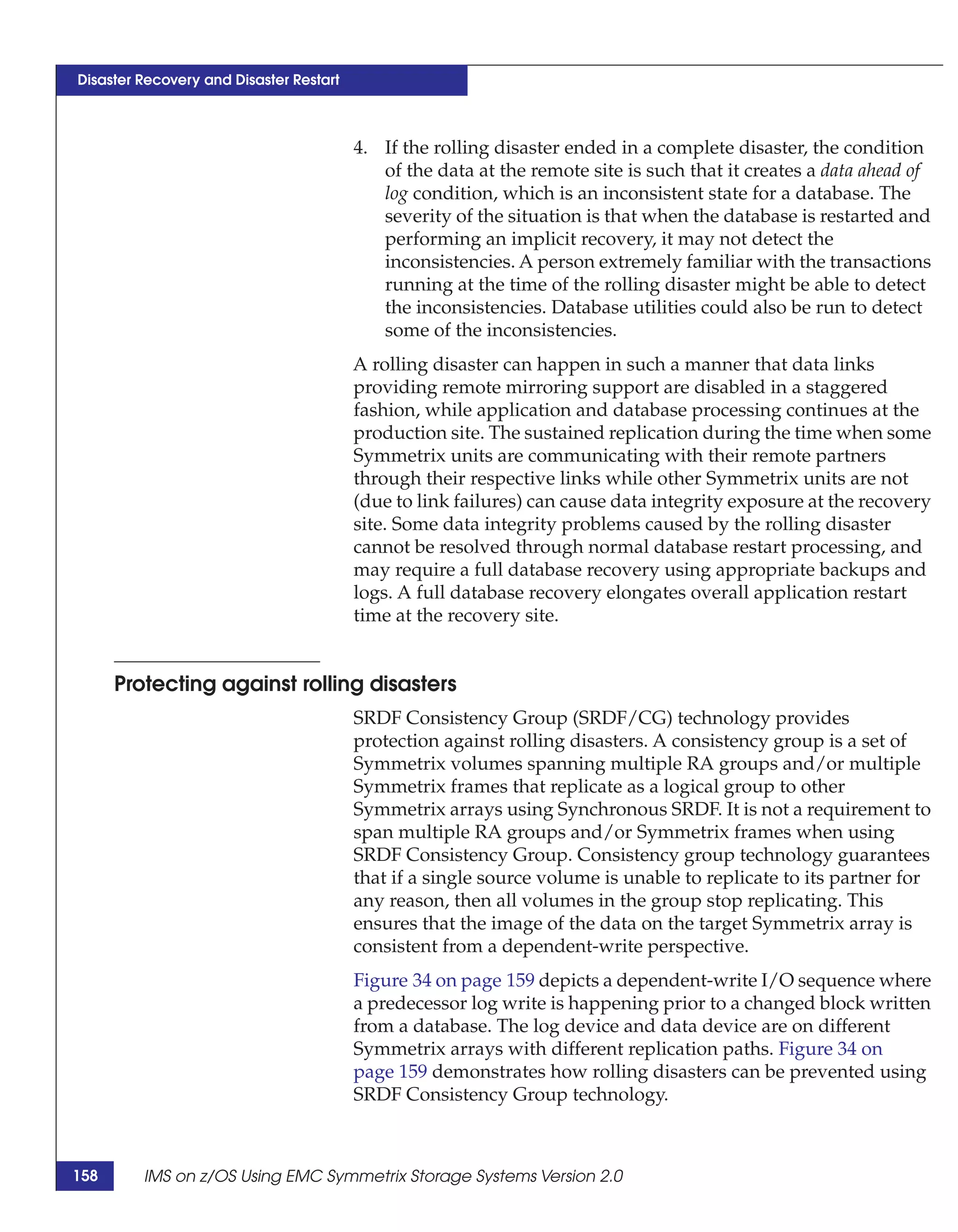 Disaster Recovery and Disaster Restart



                                         4. If the rolling disaster ended in a complete disaster, the condition
                                            of the data at the remote site is such that it creates a data ahead of
                                            log condition, which is an inconsistent state for a database. The
                                            severity of the situation is that when the database is restarted and
                                            performing an implicit recovery, it may not detect the
                                            inconsistencies. A person extremely familiar with the transactions
                                            running at the time of the rolling disaster might be able to detect
                                            the inconsistencies. Database utilities could also be run to detect
                                            some of the inconsistencies.
                                         A rolling disaster can happen in such a manner that data links
                                         providing remote mirroring support are disabled in a staggered
                                         fashion, while application and database processing continues at the
                                         production site. The sustained replication during the time when some
                                         Symmetrix units are communicating with their remote partners
                                         through their respective links while other Symmetrix units are not
                                         (due to link failures) can cause data integrity exposure at the recovery
                                         site. Some data integrity problems caused by the rolling disaster
                                         cannot be resolved through normal database restart processing, and
                                         may require a full database recovery using appropriate backups and
                                         logs. A full database recovery elongates overall application restart
                                         time at the recovery site.


      Protecting against rolling disasters
                                         SRDF Consistency Group (SRDF/CG) technology provides
                                         protection against rolling disasters. A consistency group is a set of
                                         Symmetrix volumes spanning multiple RA groups and/or multiple
                                         Symmetrix frames that replicate as a logical group to other
                                         Symmetrix arrays using Synchronous SRDF. It is not a requirement to
                                         span multiple RA groups and/or Symmetrix frames when using
                                         SRDF Consistency Group. Consistency group technology guarantees
                                         that if a single source volume is unable to replicate to its partner for
                                         any reason, then all volumes in the group stop replicating. This
                                         ensures that the image of the data on the target Symmetrix array is
                                         consistent from a dependent-write perspective.
                                         Figure 34 on page 159 depicts a dependent-write I/O sequence where
                                         a predecessor log write is happening prior to a changed block written
                                         from a database. The log device and data device are on different
                                         Symmetrix arrays with different replication paths. Figure 34 on
                                         page 159 demonstrates how rolling disasters can be prevented using
                                         SRDF Consistency Group technology.



158      IMS on z/OS Using EMC Symmetrix Storage Systems Version 2.0
 