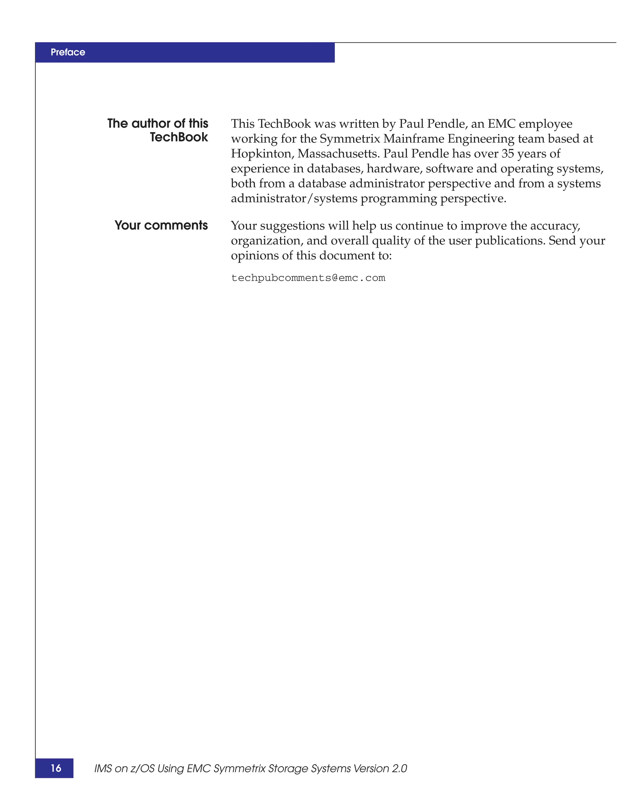 Preface




            The author of this     This TechBook was written by Paul Pendle, an EMC employee
                   TechBook        working for the Symmetrix Mainframe Engineering team based at
                                   Hopkinton, Massachusetts. Paul Pendle has over 35 years of
                                   experience in databases, hardware, software and operating systems,
                                   both from a database administrator perspective and from a systems
                                   administrator/systems programming perspective.

             Your comments         Your suggestions will help us continue to improve the accuracy,
                                   organization, and overall quality of the user publications. Send your
                                   opinions of this document to:
                                   techpubcomments@emc.com




16        IMS on z/OS Using EMC Symmetrix Storage Systems Version 2.0
 