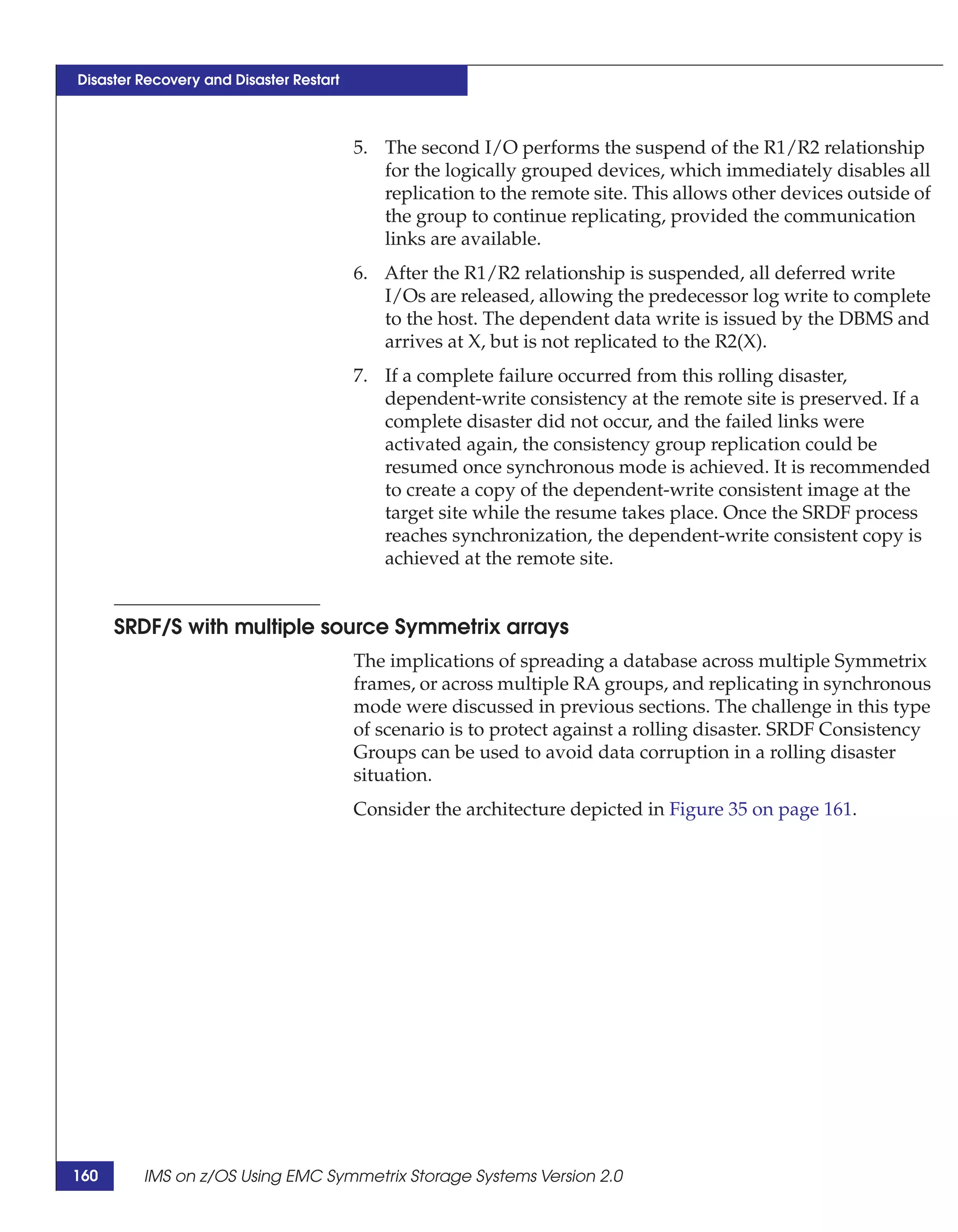 Disaster Recovery and Disaster Restart



                                         5. The second I/O performs the suspend of the R1/R2 relationship
                                            for the logically grouped devices, which immediately disables all
                                            replication to the remote site. This allows other devices outside of
                                            the group to continue replicating, provided the communication
                                            links are available.
                                         6. After the R1/R2 relationship is suspended, all deferred write
                                            I/Os are released, allowing the predecessor log write to complete
                                            to the host. The dependent data write is issued by the DBMS and
                                            arrives at X, but is not replicated to the R2(X).
                                         7. If a complete failure occurred from this rolling disaster,
                                            dependent-write consistency at the remote site is preserved. If a
                                            complete disaster did not occur, and the failed links were
                                            activated again, the consistency group replication could be
                                            resumed once synchronous mode is achieved. It is recommended
                                            to create a copy of the dependent-write consistent image at the
                                            target site while the resume takes place. Once the SRDF process
                                            reaches synchronization, the dependent-write consistent copy is
                                            achieved at the remote site.


      SRDF/S with multiple source Symmetrix arrays
                                         The implications of spreading a database across multiple Symmetrix
                                         frames, or across multiple RA groups, and replicating in synchronous
                                         mode were discussed in previous sections. The challenge in this type
                                         of scenario is to protect against a rolling disaster. SRDF Consistency
                                         Groups can be used to avoid data corruption in a rolling disaster
                                         situation.
                                         Consider the architecture depicted in Figure 35 on page 161.




160      IMS on z/OS Using EMC Symmetrix Storage Systems Version 2.0
 