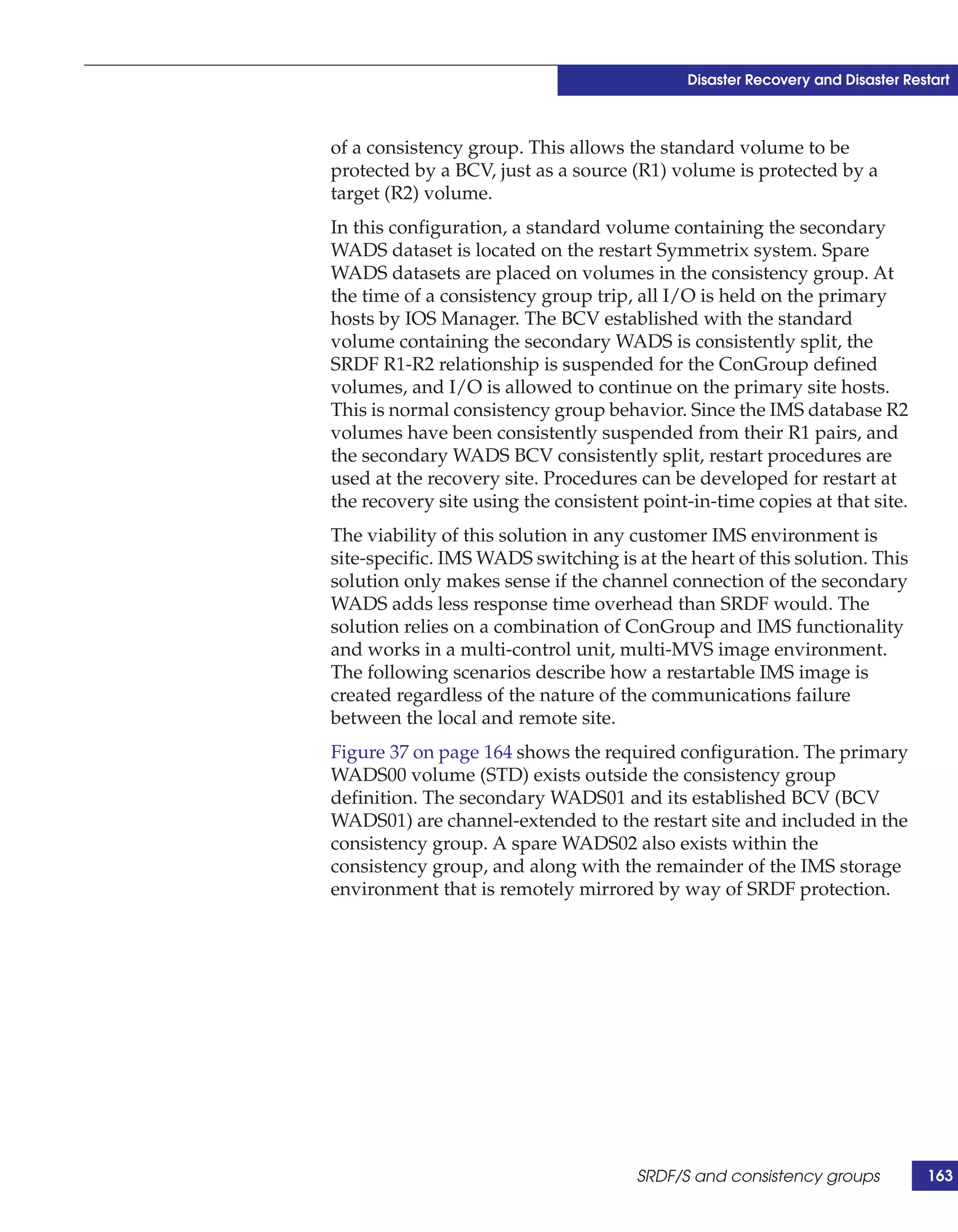Disaster Recovery and Disaster Restart



of a consistency group. This allows the standard volume to be
protected by a BCV, just as a source (R1) volume is protected by a
target (R2) volume.
In this configuration, a standard volume containing the secondary
WADS dataset is located on the restart Symmetrix system. Spare
WADS datasets are placed on volumes in the consistency group. At
the time of a consistency group trip, all I/O is held on the primary
hosts by IOS Manager. The BCV established with the standard
volume containing the secondary WADS is consistently split, the
SRDF R1-R2 relationship is suspended for the ConGroup defined
volumes, and I/O is allowed to continue on the primary site hosts.
This is normal consistency group behavior. Since the IMS database R2
volumes have been consistently suspended from their R1 pairs, and
the secondary WADS BCV consistently split, restart procedures are
used at the recovery site. Procedures can be developed for restart at
the recovery site using the consistent point-in-time copies at that site.
The viability of this solution in any customer IMS environment is
site-specific. IMS WADS switching is at the heart of this solution. This
solution only makes sense if the channel connection of the secondary
WADS adds less response time overhead than SRDF would. The
solution relies on a combination of ConGroup and IMS functionality
and works in a multi-control unit, multi-MVS image environment.
The following scenarios describe how a restartable IMS image is
created regardless of the nature of the communications failure
between the local and remote site.
Figure 37 on page 164 shows the required configuration. The primary
WADS00 volume (STD) exists outside the consistency group
definition. The secondary WADS01 and its established BCV (BCV
WADS01) are channel-extended to the restart site and included in the
consistency group. A spare WADS02 also exists within the
consistency group, and along with the remainder of the IMS storage
environment that is remotely mirrored by way of SRDF protection.




                                      SRDF/S and consistency groups            163
 