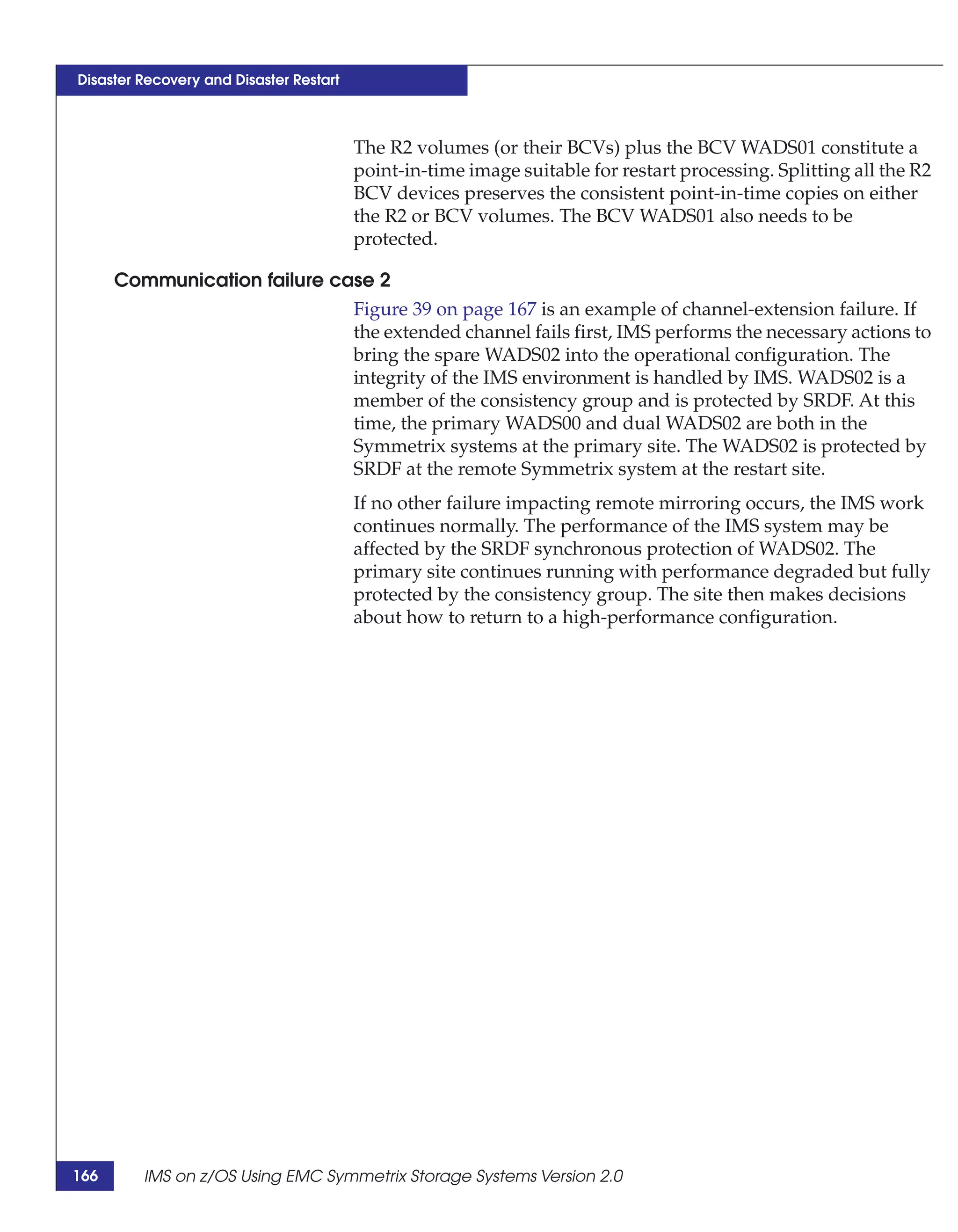 Disaster Recovery and Disaster Restart



                                         The R2 volumes (or their BCVs) plus the BCV WADS01 constitute a
                                         point-in-time image suitable for restart processing. Splitting all the R2
                                         BCV devices preserves the consistent point-in-time copies on either
                                         the R2 or BCV volumes. The BCV WADS01 also needs to be
                                         protected.

      Communication failure case 2
                              Figure 39 on page 167 is an example of channel-extension failure. If
                              the extended channel fails first, IMS performs the necessary actions to
                              bring the spare WADS02 into the operational configuration. The
                              integrity of the IMS environment is handled by IMS. WADS02 is a
                              member of the consistency group and is protected by SRDF. At this
                              time, the primary WADS00 and dual WADS02 are both in the
                              Symmetrix systems at the primary site. The WADS02 is protected by
                              SRDF at the remote Symmetrix system at the restart site.
                                         If no other failure impacting remote mirroring occurs, the IMS work
                                         continues normally. The performance of the IMS system may be
                                         affected by the SRDF synchronous protection of WADS02. The
                                         primary site continues running with performance degraded but fully
                                         protected by the consistency group. The site then makes decisions
                                         about how to return to a high-performance configuration.




166      IMS on z/OS Using EMC Symmetrix Storage Systems Version 2.0
 