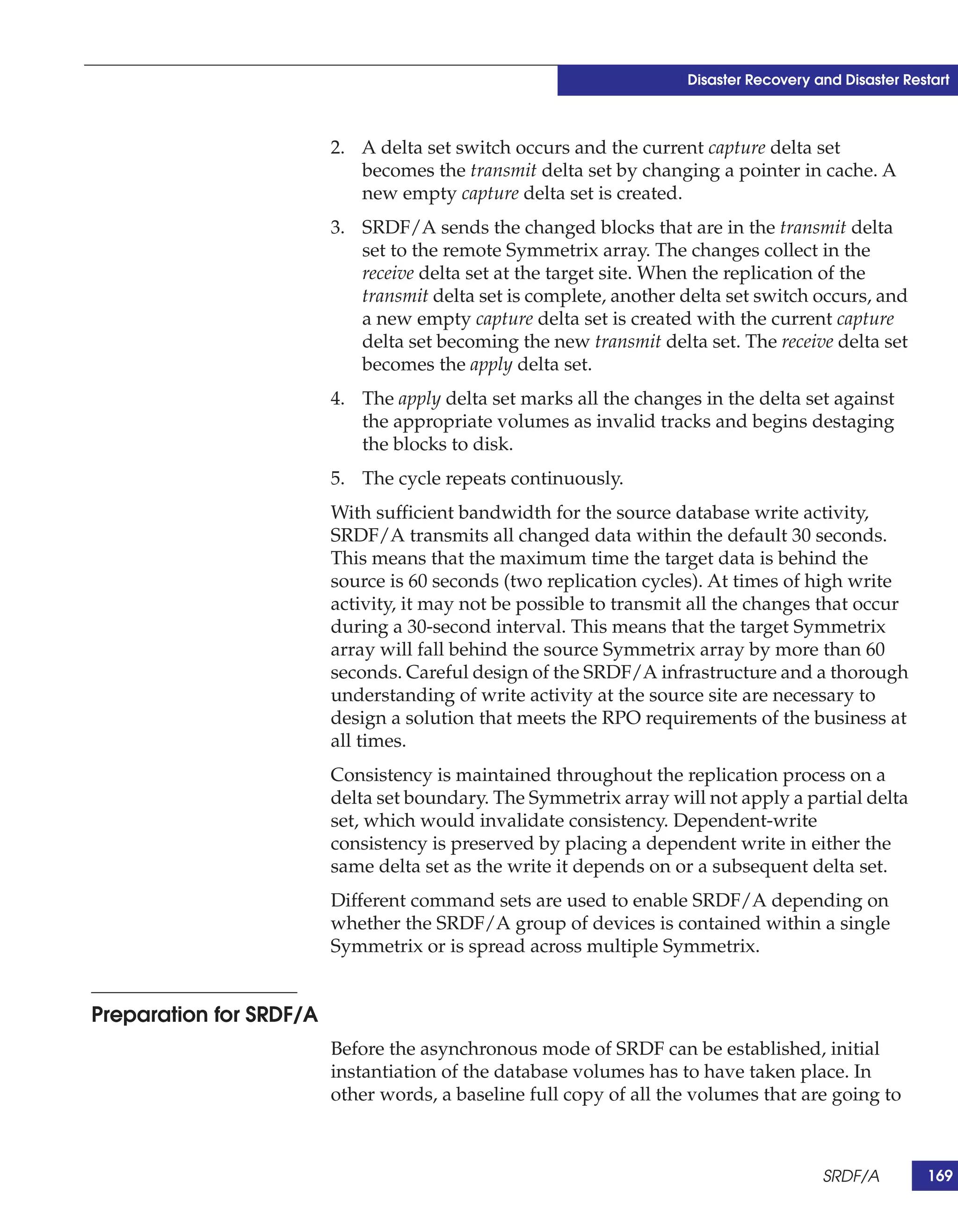 Disaster Recovery and Disaster Restart



                         2. A delta set switch occurs and the current capture delta set
                            becomes the transmit delta set by changing a pointer in cache. A
                            new empty capture delta set is created.
                         3. SRDF/A sends the changed blocks that are in the transmit delta
                            set to the remote Symmetrix array. The changes collect in the
                            receive delta set at the target site. When the replication of the
                            transmit delta set is complete, another delta set switch occurs, and
                            a new empty capture delta set is created with the current capture
                            delta set becoming the new transmit delta set. The receive delta set
                            becomes the apply delta set.
                         4. The apply delta set marks all the changes in the delta set against
                            the appropriate volumes as invalid tracks and begins destaging
                            the blocks to disk.
                         5. The cycle repeats continuously.
                         With sufficient bandwidth for the source database write activity,
                         SRDF/A transmits all changed data within the default 30 seconds.
                         This means that the maximum time the target data is behind the
                         source is 60 seconds (two replication cycles). At times of high write
                         activity, it may not be possible to transmit all the changes that occur
                         during a 30-second interval. This means that the target Symmetrix
                         array will fall behind the source Symmetrix array by more than 60
                         seconds. Careful design of the SRDF/A infrastructure and a thorough
                         understanding of write activity at the source site are necessary to
                         design a solution that meets the RPO requirements of the business at
                         all times.
                         Consistency is maintained throughout the replication process on a
                         delta set boundary. The Symmetrix array will not apply a partial delta
                         set, which would invalidate consistency. Dependent-write
                         consistency is preserved by placing a dependent write in either the
                         same delta set as the write it depends on or a subsequent delta set.
                         Different command sets are used to enable SRDF/A depending on
                         whether the SRDF/A group of devices is contained within a single
                         Symmetrix or is spread across multiple Symmetrix.


Preparation for SRDF/A
                         Before the asynchronous mode of SRDF can be established, initial
                         instantiation of the database volumes has to have taken place. In
                         other words, a baseline full copy of all the volumes that are going to



                                                                                       SRDF/A         169
 