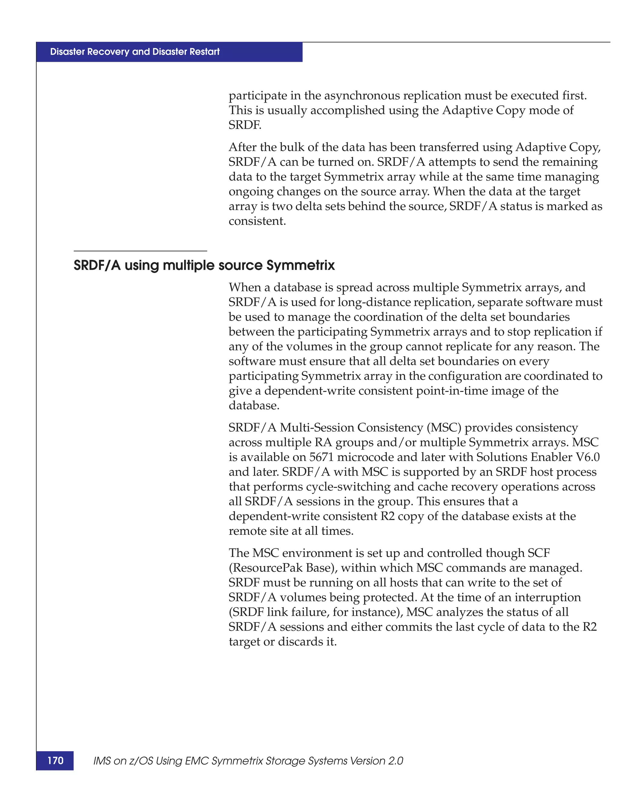 Disaster Recovery and Disaster Restart



                                         participate in the asynchronous replication must be executed first.
                                         This is usually accomplished using the Adaptive Copy mode of
                                         SRDF.
                                         After the bulk of the data has been transferred using Adaptive Copy,
                                         SRDF/A can be turned on. SRDF/A attempts to send the remaining
                                         data to the target Symmetrix array while at the same time managing
                                         ongoing changes on the source array. When the data at the target
                                         array is two delta sets behind the source, SRDF/A status is marked as
                                         consistent.


      SRDF/A using multiple source Symmetrix
                                         When a database is spread across multiple Symmetrix arrays, and
                                         SRDF/A is used for long-distance replication, separate software must
                                         be used to manage the coordination of the delta set boundaries
                                         between the participating Symmetrix arrays and to stop replication if
                                         any of the volumes in the group cannot replicate for any reason. The
                                         software must ensure that all delta set boundaries on every
                                         participating Symmetrix array in the configuration are coordinated to
                                         give a dependent-write consistent point-in-time image of the
                                         database.
                                         SRDF/A Multi-Session Consistency (MSC) provides consistency
                                         across multiple RA groups and/or multiple Symmetrix arrays. MSC
                                         is available on 5671 microcode and later with Solutions Enabler V6.0
                                         and later. SRDF/A with MSC is supported by an SRDF host process
                                         that performs cycle-switching and cache recovery operations across
                                         all SRDF/A sessions in the group. This ensures that a
                                         dependent-write consistent R2 copy of the database exists at the
                                         remote site at all times.
                                         The MSC environment is set up and controlled though SCF
                                         (ResourcePak Base), within which MSC commands are managed.
                                         SRDF must be running on all hosts that can write to the set of
                                         SRDF/A volumes being protected. At the time of an interruption
                                         (SRDF link failure, for instance), MSC analyzes the status of all
                                         SRDF/A sessions and either commits the last cycle of data to the R2
                                         target or discards it.




170      IMS on z/OS Using EMC Symmetrix Storage Systems Version 2.0
 