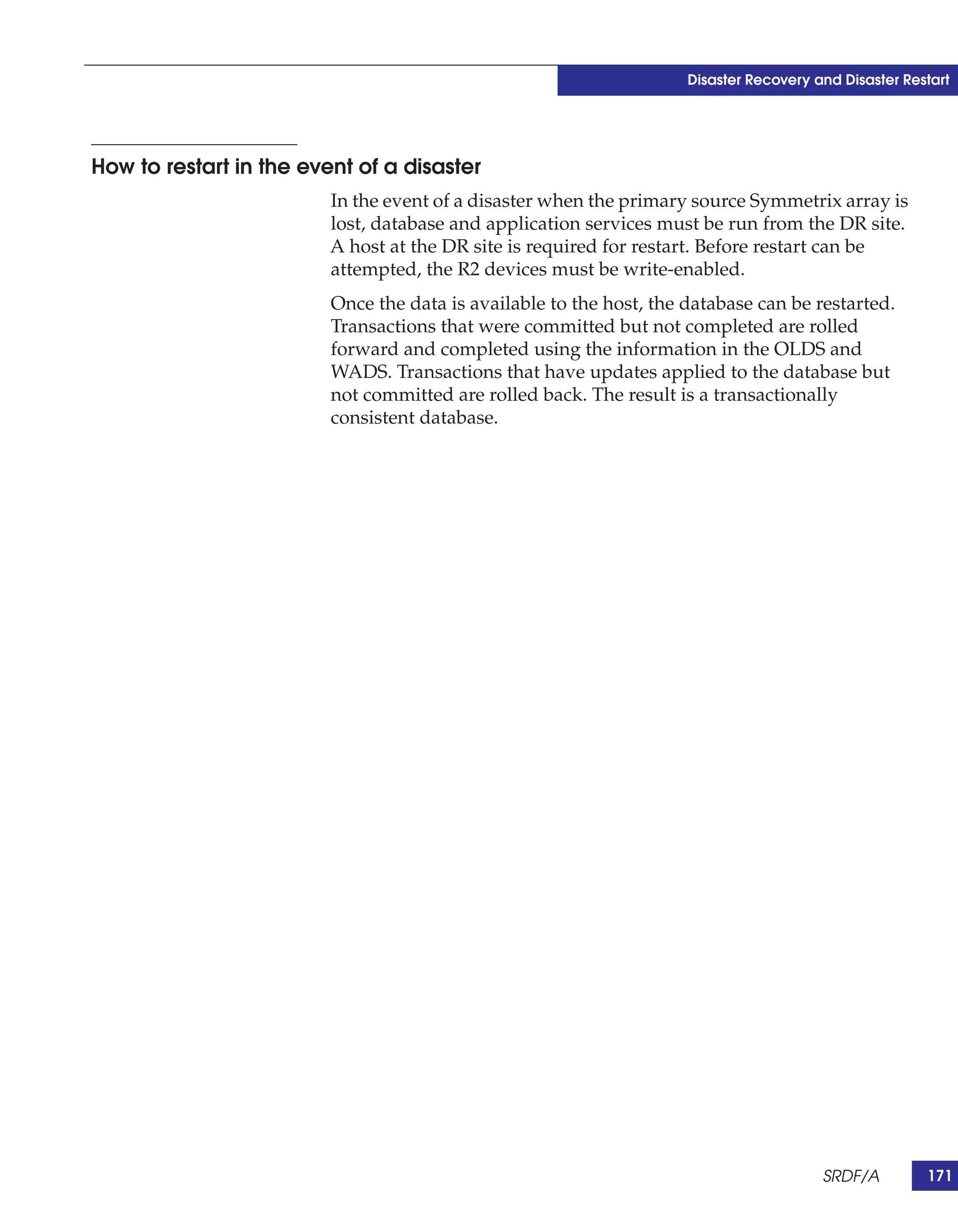 Disaster Recovery and Disaster Restart




How to restart in the event of a disaster
                         In the event of a disaster when the primary source Symmetrix array is
                         lost, database and application services must be run from the DR site.
                         A host at the DR site is required for restart. Before restart can be
                         attempted, the R2 devices must be write-enabled.
                         Once the data is available to the host, the database can be restarted.
                         Transactions that were committed but not completed are rolled
                         forward and completed using the information in the OLDS and
                         WADS. Transactions that have updates applied to the database but
                         not committed are rolled back. The result is a transactionally
                         consistent database.




                                                                                        SRDF/A         171
 
