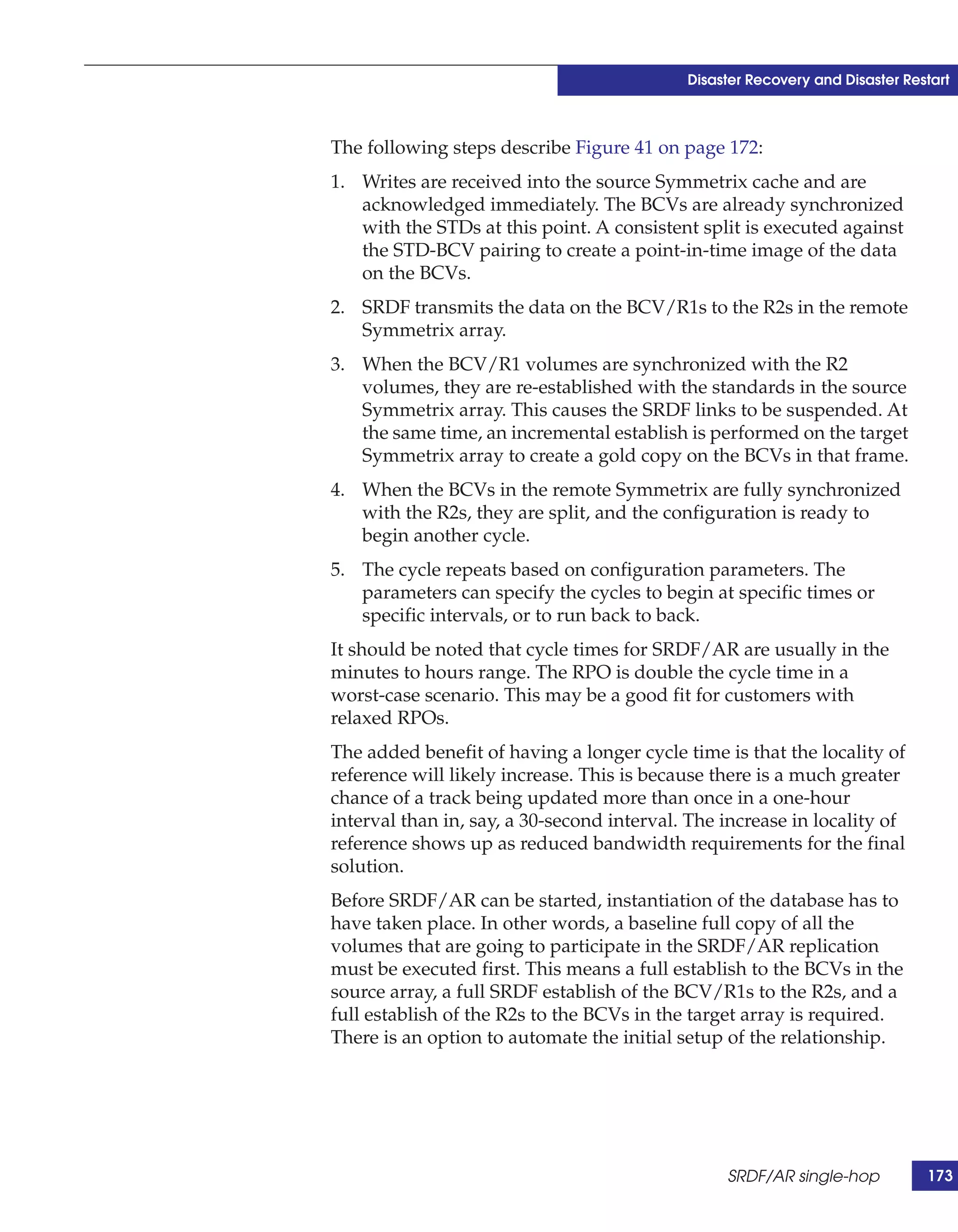 Disaster Recovery and Disaster Restart



The following steps describe Figure 41 on page 172:
1. Writes are received into the source Symmetrix cache and are
   acknowledged immediately. The BCVs are already synchronized
   with the STDs at this point. A consistent split is executed against
   the STD-BCV pairing to create a point-in-time image of the data
   on the BCVs.
2. SRDF transmits the data on the BCV/R1s to the R2s in the remote
   Symmetrix array.
3. When the BCV/R1 volumes are synchronized with the R2
   volumes, they are re-established with the standards in the source
   Symmetrix array. This causes the SRDF links to be suspended. At
   the same time, an incremental establish is performed on the target
   Symmetrix array to create a gold copy on the BCVs in that frame.
4. When the BCVs in the remote Symmetrix are fully synchronized
   with the R2s, they are split, and the configuration is ready to
   begin another cycle.
5. The cycle repeats based on configuration parameters. The
   parameters can specify the cycles to begin at specific times or
   specific intervals, or to run back to back.
It should be noted that cycle times for SRDF/AR are usually in the
minutes to hours range. The RPO is double the cycle time in a
worst-case scenario. This may be a good fit for customers with
relaxed RPOs.
The added benefit of having a longer cycle time is that the locality of
reference will likely increase. This is because there is a much greater
chance of a track being updated more than once in a one-hour
interval than in, say, a 30-second interval. The increase in locality of
reference shows up as reduced bandwidth requirements for the final
solution.
Before SRDF/AR can be started, instantiation of the database has to
have taken place. In other words, a baseline full copy of all the
volumes that are going to participate in the SRDF/AR replication
must be executed first. This means a full establish to the BCVs in the
source array, a full SRDF establish of the BCV/R1s to the R2s, and a
full establish of the R2s to the BCVs in the target array is required.
There is an option to automate the initial setup of the relationship.




                                                 SRDF/AR single-hop           173
 