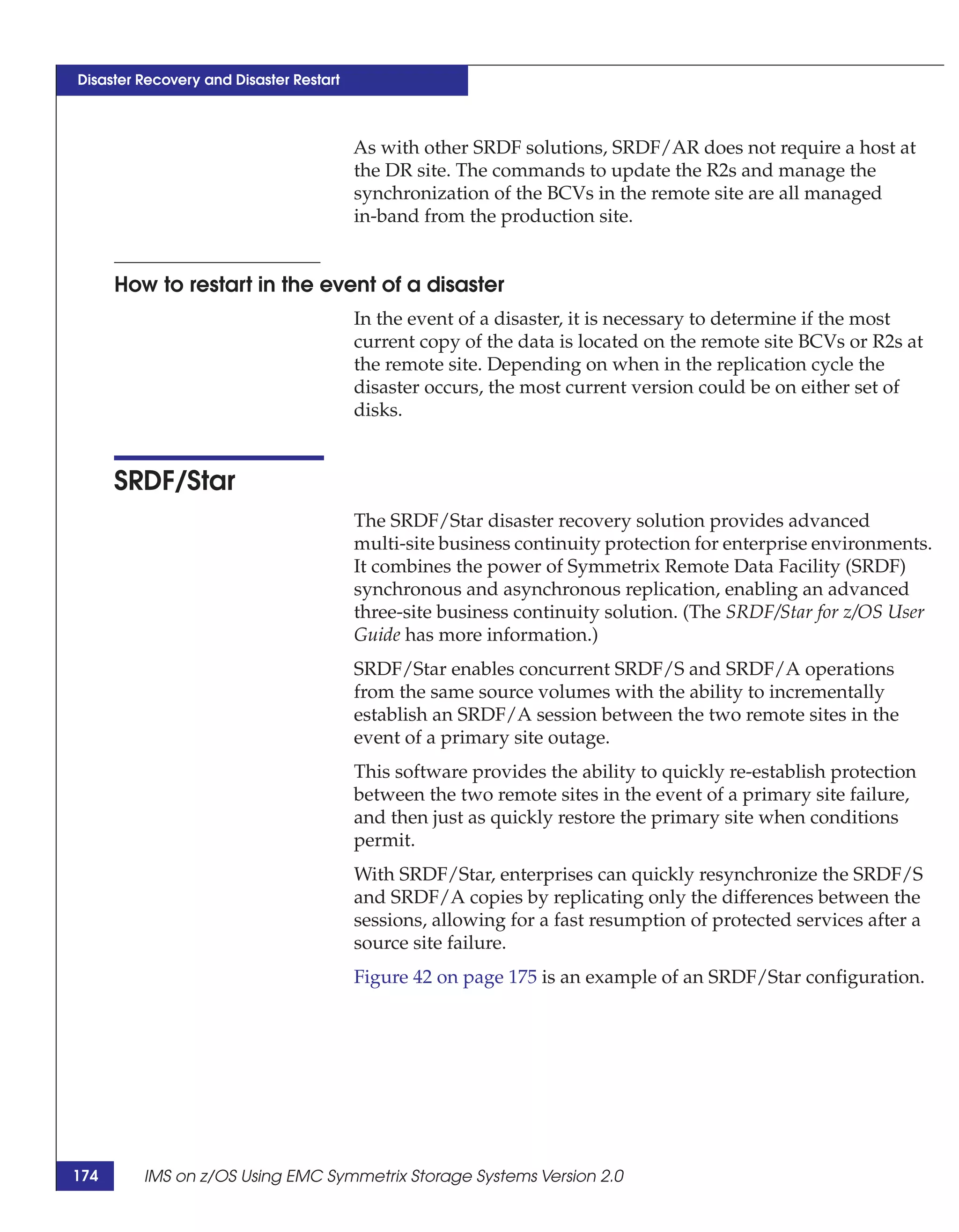 Disaster Recovery and Disaster Restart



                                         As with other SRDF solutions, SRDF/AR does not require a host at
                                         the DR site. The commands to update the R2s and manage the
                                         synchronization of the BCVs in the remote site are all managed
                                         in-band from the production site.


      How to restart in the event of a disaster
                                         In the event of a disaster, it is necessary to determine if the most
                                         current copy of the data is located on the remote site BCVs or R2s at
                                         the remote site. Depending on when in the replication cycle the
                                         disaster occurs, the most current version could be on either set of
                                         disks.


      SRDF/Star
                                         The SRDF/Star disaster recovery solution provides advanced
                                         multi-site business continuity protection for enterprise environments.
                                         It combines the power of Symmetrix Remote Data Facility (SRDF)
                                         synchronous and asynchronous replication, enabling an advanced
                                         three-site business continuity solution. (The SRDF/Star for z/OS User
                                         Guide has more information.)
                                         SRDF/Star enables concurrent SRDF/S and SRDF/A operations
                                         from the same source volumes with the ability to incrementally
                                         establish an SRDF/A session between the two remote sites in the
                                         event of a primary site outage.
                                         This software provides the ability to quickly re-establish protection
                                         between the two remote sites in the event of a primary site failure,
                                         and then just as quickly restore the primary site when conditions
                                         permit.
                                         With SRDF/Star, enterprises can quickly resynchronize the SRDF/S
                                         and SRDF/A copies by replicating only the differences between the
                                         sessions, allowing for a fast resumption of protected services after a
                                         source site failure.
                                         Figure 42 on page 175 is an example of an SRDF/Star configuration.




174      IMS on z/OS Using EMC Symmetrix Storage Systems Version 2.0
 