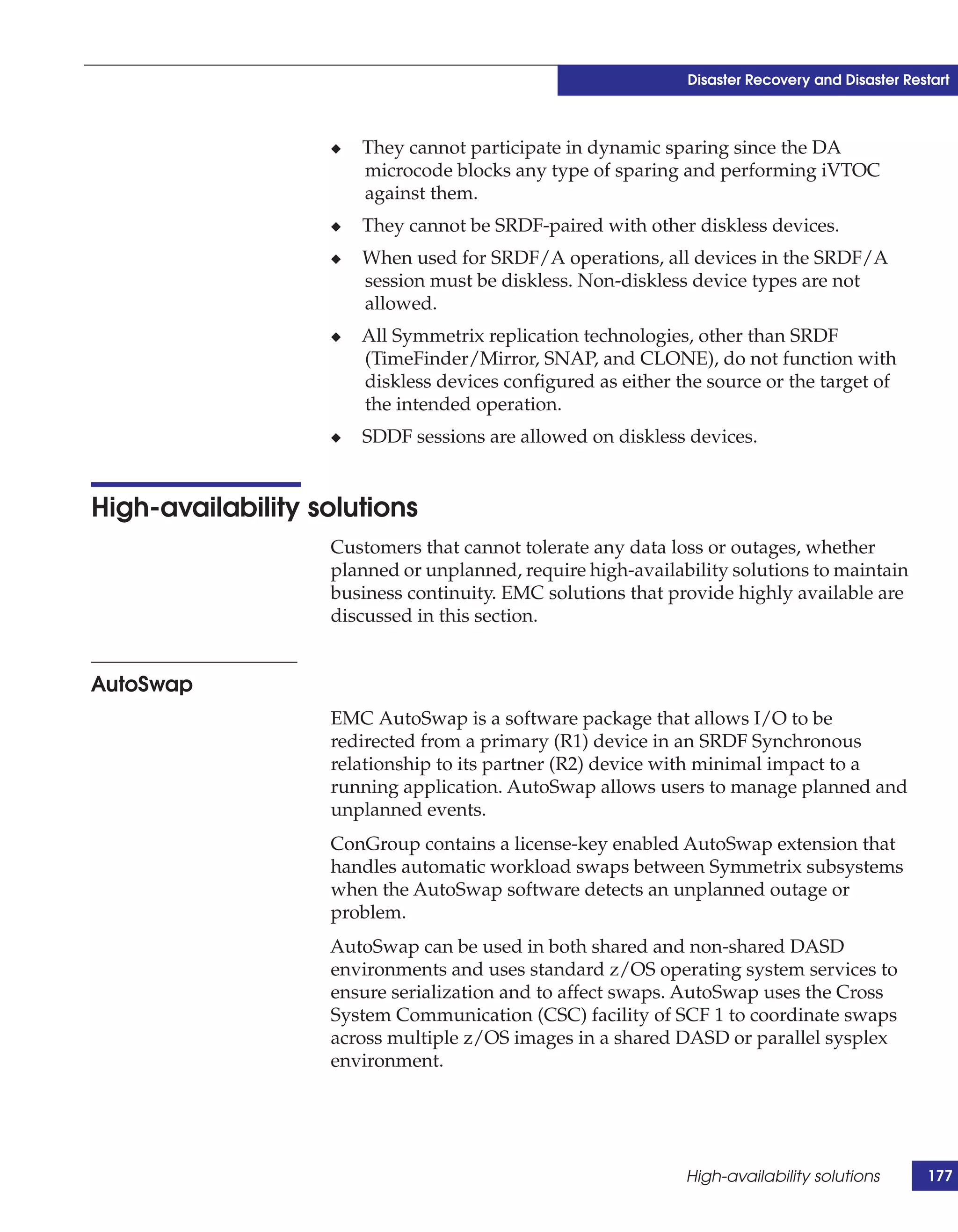 Disaster Recovery and Disaster Restart



                   ◆   They cannot participate in dynamic sparing since the DA
                       microcode blocks any type of sparing and performing iVTOC
                       against them.
                   ◆   They cannot be SRDF-paired with other diskless devices.
                   ◆   When used for SRDF/A operations, all devices in the SRDF/A
                       session must be diskless. Non-diskless device types are not
                       allowed.
                   ◆   All Symmetrix replication technologies, other than SRDF
                       (TimeFinder/Mirror, SNAP, and CLONE), do not function with
                       diskless devices configured as either the source or the target of
                       the intended operation.
                   ◆   SDDF sessions are allowed on diskless devices.


High-availability solutions
                   Customers that cannot tolerate any data loss or outages, whether
                   planned or unplanned, require high-availability solutions to maintain
                   business continuity. EMC solutions that provide highly available are
                   discussed in this section.


AutoSwap
                   EMC AutoSwap is a software package that allows I/O to be
                   redirected from a primary (R1) device in an SRDF Synchronous
                   relationship to its partner (R2) device with minimal impact to a
                   running application. AutoSwap allows users to manage planned and
                   unplanned events.
                   ConGroup contains a license-key enabled AutoSwap extension that
                   handles automatic workload swaps between Symmetrix subsystems
                   when the AutoSwap software detects an unplanned outage or
                   problem.
                   AutoSwap can be used in both shared and non-shared DASD
                   environments and uses standard z/OS operating system services to
                   ensure serialization and to affect swaps. AutoSwap uses the Cross
                   System Communication (CSC) facility of SCF 1 to coordinate swaps
                   across multiple z/OS images in a shared DASD or parallel sysplex
                   environment.




                                                              High-availability solutions       177
 
